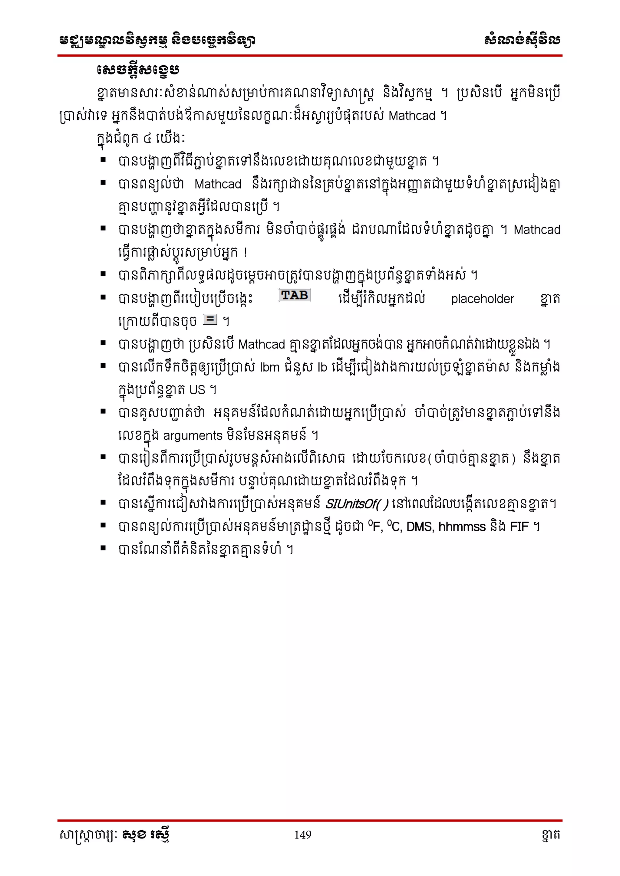 មជ្ឈមណ្ឌលវិស្វកមម និងបច្ចេកវិទ្្ា ស្ំណ្ង់ស្៊ីវិល
សាស្រ្សាា ចារ្យៈ សុខ រសមី 149 ខ្នា ត
សេចកតីេសខេប
ខ្នន តមានសារៈេំខ្នន់ោេ់េ្មាប់ការគណ វ ិទ្ាសាស្រេត និងវ ិេវក្មម ។ ្បេិនសបើ អ្នក្មិនស្បើ
្បាេ់វាសទ្ អ្នក្នឹងបាត់បង់ឪកាេមួយននលក្ខណៈដ៏អ្សាច រយបំផុតរបេ់ Mathcad ។
ក្នុងជំពូក្ ៤ សយើងៈ
 បានបងាា ញពើវ ិធើភាា ប់ខ្នន តសៅនឹងសលែសោយគុណសលែជាមួយខ្នន ត ។
 បានពនយល់ថា Mathcad នឹងរក្ាោននន្គប់ខ្នន តសៅក្នុងអ្ញ្ហញ តជាមួយទ្ំហំខ្នន ត្េសដៀងរន
រម នបញ្ហា នូវខ្នន តអ្វើតដលបានស្បើ ។
 បានបងាា ញថាខ្នន តក្នុងេមើការ មិនចាំបាច់ផាូរផាង់ ដរាបោតដលទ្ំហំខ្នន តដូចរន ។ Mathcad
សធវើការផ្លា េ់បតូរេ្មាប់អ្នក្ !
 បានពិភាក្ាពើលទ្ធផលដូចសមតចអាច្តូវបានបងាា ញក្នុង្បព័នធខ្នន តទំងអ្េ់ ។
 បានបងាា ញពើរសបៀបស្បើចសងាោះ សដើមបើរ ំក្ិលអ្នក្ដល់ placeholder ខ្នន ត
ស្កាយពើបានចុច ។
 បានបងាា ញថា ្បេិនសបើ Mathcad រម នខ្នន តតដលអ្នក្ចង់បាន អ្នក្អាចក្ំណត់វាសោយែាួនឯង ។
 បានសលើក្ទ្ឹក្ចិតតឲ្យស្បើ្បាេ់ lbm ជំនួេ lb សដើមបើសជៀងវាងការយល់្ច ំខ្នន តមាេ និងក្មាា ំង
ក្នុង្បព័នធខ្នន ត US ។
 បានគូេបញ្ហា ត់ថា អ្នុគមន៍តដលក្ំណត់សោយអ្នក្ស្បើ្បាេ់ ចាំបាច់្តូវមានខ្នន តភាា ប់សៅនឹង
សលែក្នុង arguments មិនតមនអ្នុគមន៍ ។
 បានសរៀនពើការស្បើ្បាេ់រូបមនតេំអាងសលើពិសសាធ សោយតចក្សលែ(ចាំបាច់រម នខ្នន ត) នឹងខ្នន ត
តដលរ ំពឹងទ្ុក្ក្នុងេមើការ ប ទ ប់គុណសោយខ្នន តតដលរ ំពឹងទ្ុក្ ។
 បានសេនើការសជៀេវាងការស្បើ្បាេ់អ្នុគមន៍ SIUnitsOf() សៅសពលតដលបសងាើតសលែរម នខ្នន ត។
 បានពនយល់ការស្បើ្បាេ់អ្នុគមន៍មា្តោឋ នថ្មើ ដូចជា 0
F, 0
C, DMS, hhmmss និង FIF ។
 បានតណ ំពើគំនិតននខ្នន តរម នទ្ំហំ ។
 