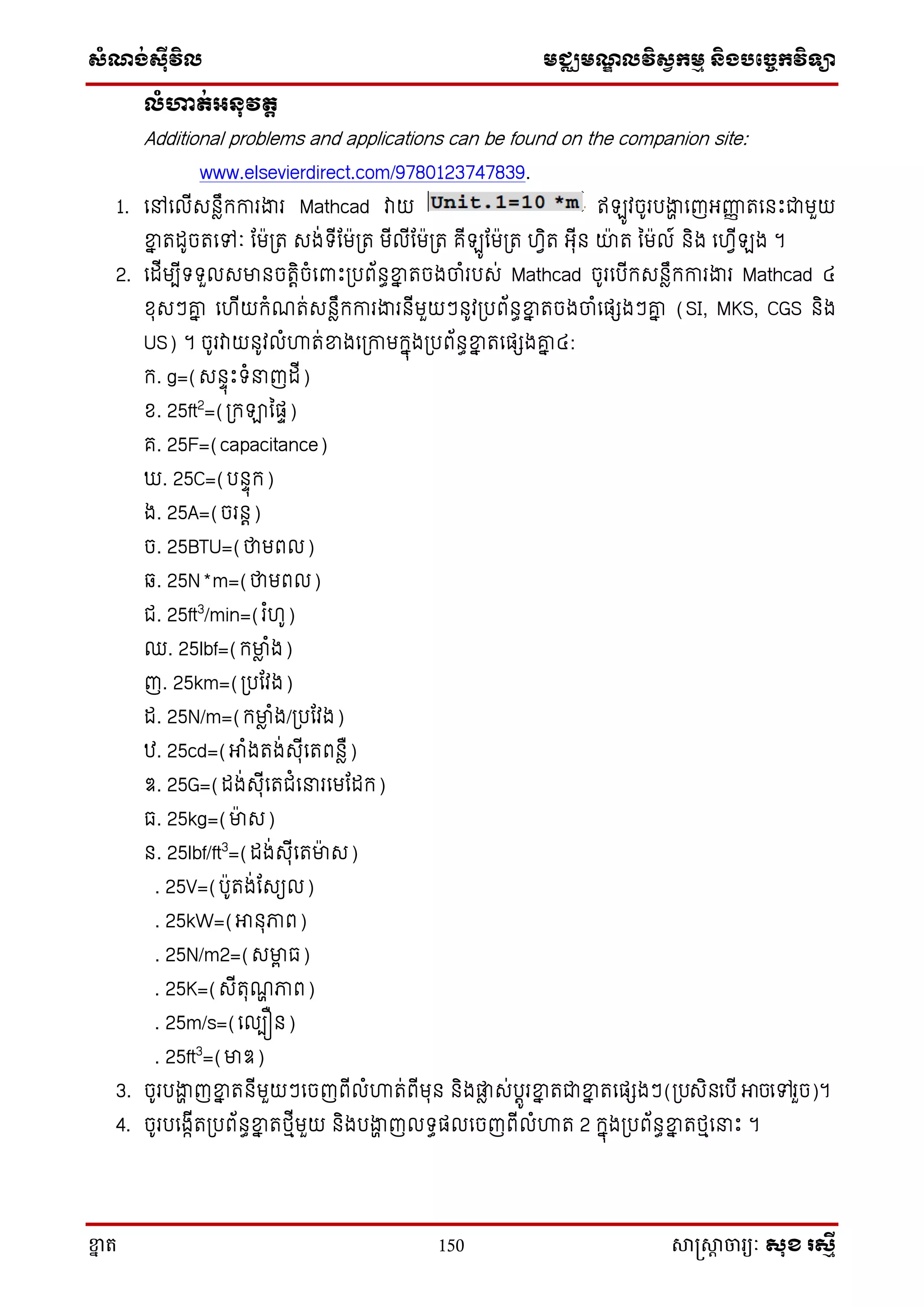 ស្ំណ្ង់ស្៊ីវិល មជ្ឈមណ្ឌលវិស្វកមម និងបច្ចេកវិទ្្ា
ខ្នា ត 150 សាស្រ្សាា ចារ្យៈ សុខ រសមី
លំហាត់អនុវតត
Additional problems and applications can be found on the companion site:
www.elsevierdirect.com/9780123747839.
1. សៅសលើេនាឹក្ការងារ Mathcad វាយ ឥ ូវចូរបងាា សញអ្ញ្ហញ តសនោះជាមួយ
ខ្នន តដូចតសៅៈ តម្ត េង់ទ្ើតម្ត មើលើតម្ត គើ ូតម្ត ហវិត អ្ុើន យាត នមល៍ និង សហវើ ង ។
2. សដើមបើទ្ទ្ួលេមានចតិតចំសពាោះ្បព័នធខ្នន តចងចាំរបេ់ Mathcad ចូរសបើក្េនាឹក្ការងារ Mathcad ៤
ែុេៗរន សហើយក្ំណត់េនាឹក្ការងារនើមួយៗនូវ្បព័នធខ្នន តចងចាំសផេងៗរន (SI, MKS, CGS និង
US) ។ ចូរវាយនូវលំហ្គត់ខ្នងស្កាមក្នុង្បព័នធខ្នន តសផេងរន ៤:
ក្. g=(េនទុោះទ្ំ ញដើ)
ែ. 25ft2
=(្ក្ឡានផទ)
គ. 25F=(capacitance)
. 25C=(បនទុក្)
ង. 25A=(ចរនត)
ច. 25BTU=(ថាមពល)
. 25N*m=(ថាមពល)
ជ. 25ft3
/min=(រ ំហូ)
ឈ. 25lbf=(ក្មាា ំង)
ញ. 25km=(្បតវង)
ដ. 25N/m=(ក្មាា ំង/្បតវង)
ឋ. 25cd=(អាំងតង់េុើសតពនាឺ)
ឌ. 25G=(ដង់េុើសតជំស រសមតដក្)
ធ. 25kg=(មាេ)
ន. 25lbf/ft3
=(ដង់េុើសតមាេ)
. 25V=(បូតង់តេយល)
. 25kW=(អានុភាព)
. 25N/m2=(េមាា ធ)
. 25K=(េើតុណា ភាព)
. 25m/s=(សលបឿន)
. 25ft3
=(មាឌ)
3. ចូរបងាា ញខ្នន តនើមួយៗសចញពើលំហ្គត់ពើមុន និងផ្លា េ់បតូរខ្នន តជាខ្នន តសផេងៗ(្បេិនសបើ អាចសៅរួច)។
4. ចូរបសងាើត្បព័នធខ្នន តថ្មើមួយ និងបងាា ញលទ្ធផលសចញពើលំហ្គត 2 ក្នុង្បព័នធខ្នន តថ្មស ោះ ។
 