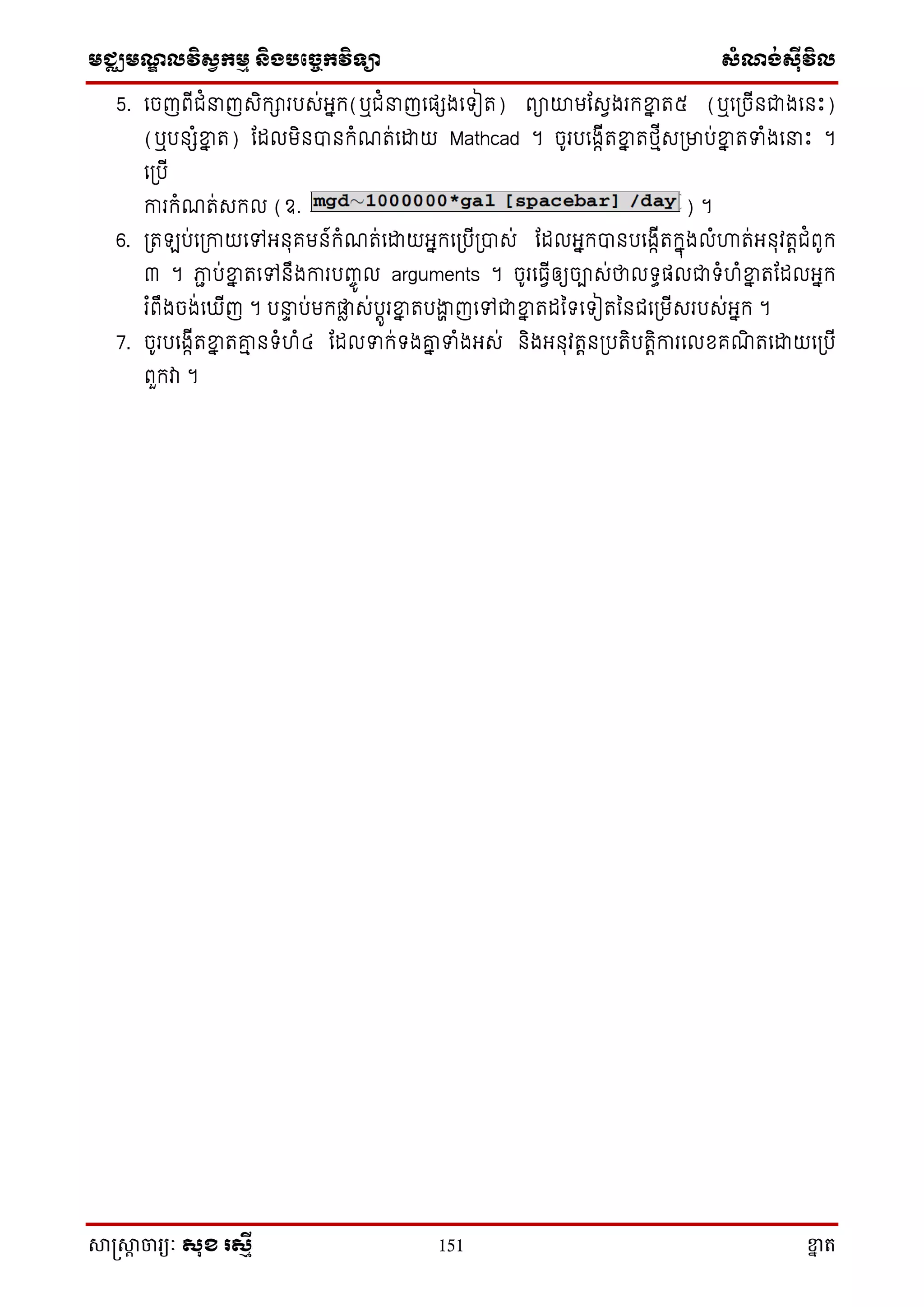 មជ្ឈមណ្ឌលវិស្វកមម និងបច្ចេកវិទ្្ា ស្ំណ្ង់ស្៊ីវិល
សាស្រ្សាា ចារ្យៈ សុខ រសមី 151 ខ្នា ត
5. សចញពើជំ ញេិក្ារបេ់អ្នក្(ឬជំ ញសផេងសទ្ៀត) ពាយាមតេវងរក្ខ្នន ត៥ (ឬស្ចើនជាងសនោះ)
(ឬបនេំខ្នន ត) តដលមិនបានក្ំណត់សោយ Mathcad ។ ចូរបសងាើតខ្នន តថ្មើេ្មាប់ខ្នន តទំងស ោះ ។
ស្បើ
ការក្ំណត់េក្ល (ឧ. ) ។
6. ្ត ប់ស្កាយសៅអ្នុគមន៍ក្ំណត់សោយអ្នក្ស្បើ្បាេ់ តដលអ្នក្បានបសងាើតក្នុងលំហ្គត់អ្នុវតតជំពូក្
៣ ។ ភាា ប់ខ្នន តសៅនឹងការបញ្ចូ ល arguments ។ ចូរសធវើឲ្យចាេ់ថាលទ្ធផលជាទ្ំហំខ្នន តតដលអ្នក្
រ ំពឹងចង់ស ើញ ។ ប ទ ប់មក្ផ្លា េ់បតូរខ្នន តបងាា ញសៅជាខ្នន តដនទ្សទ្ៀតននជស្មើេរបេ់អ្នក្ ។
7. ចូរបសងាើតខ្នន តរម នទ្ំហំ៤ តដលទក្់ទ្ងរន ទំងអ្េ់ និងអ្នុវតតន្បតិបតតិការសលែគណិ តសោយស្បើ
ពួក្វា ។
 