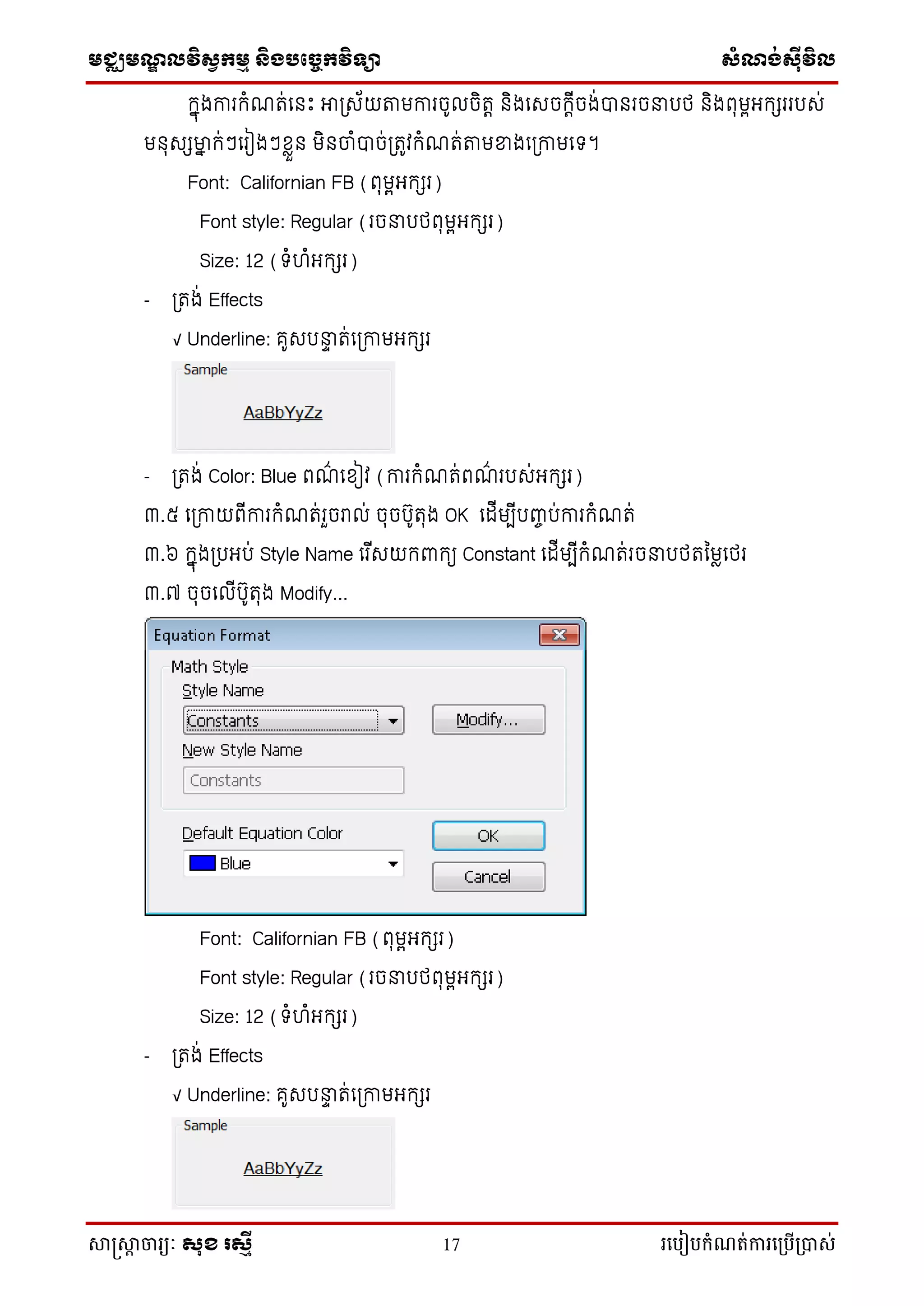 មជ្ឈមណ្ឌលវិស្វកមម និងបច្ចេកវិទ្្ា ស្ំណ្ង់ស្៊ីវិល
សាស្រ្សាា ចារ្យៈ សុខ រសមី 17 រ្បបៀបកំណត់ការ្ប្បើ្ាស់
កាុងការកំណរ់លនេះ អាត្ស័យតាមការច៊ូ ចិរេ និងលសចកេើចង់បានរចនារថ និងពុមពអកសរររស់
មនុសសម្នា ក់ៗលរៀងៗខ្លួន មិនចំបាច់ត្រូវកំណរ់តាមខ្នងលត្កាមលទ។
Font: Californian FB (ពុមពអកសរ)
Font style: Regular (រចនារថពុមពអកសរ)
Size: 12 (ទំហំអកសរ)
- ត្រង់ Effects
√ Underline: គ៊ូសរនាា រ់លត្កាមអកសរ
- ត្រង់ Color: Blue ពណ៌ លខ្ៀវ (ការកំណរ់ពណ៌ ររស់អកសរ)
៣.៥ លត្កាយពើការកំណរ់រួចរា ់ ចុចរ៊ូរុង OK ល ើមបើរញ្ចរ់ការកំណរ់
៣.៦ កាុងត្រអរ់ Style Name លរ ើសយកពាកយ Constant ល ើមបើកំណរ់រចនារថរម្មលលថរ
៣.៧ ចុចល ើរ៊ូរុង Modify...
Font: Californian FB (ពុមពអកសរ)
Font style: Regular (រចនារថពុមពអកសរ)
Size: 12 (ទំហំអកសរ)
- ត្រង់ Effects
√ Underline: គ៊ូសរនាា រ់លត្កាមអកសរ
 