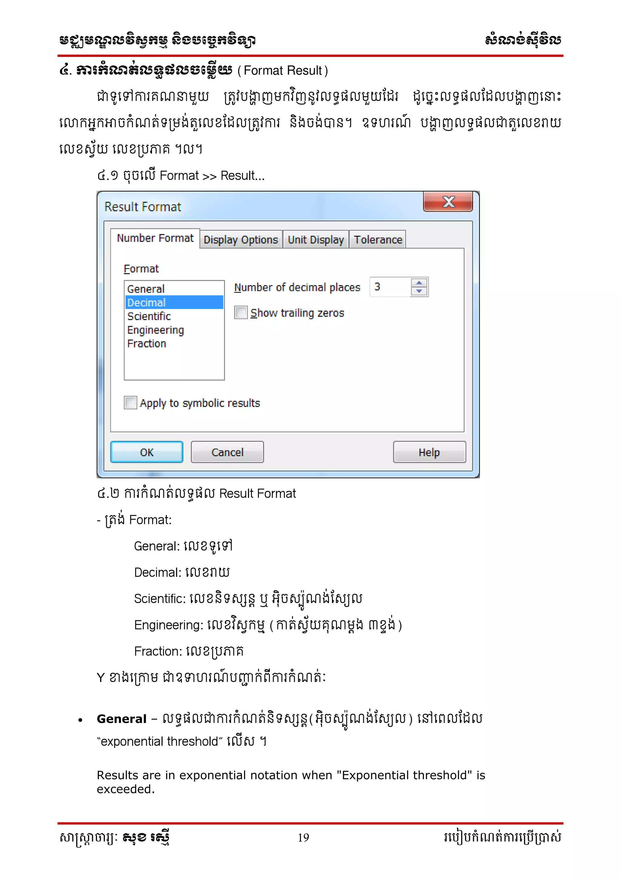 មជ្ឈមណ្ឌលវិស្វកមម និងបច្ចេកវិទ្្ា ស្ំណ្ង់ស្៊ីវិល
សាស្រ្សាា ចារ្យៈ សុខ រសមី 19 រ្បបៀបកំណត់ការ្ប្បើ្ាស់
៤. ការកំណត់លទធផលចភ្លើយ (Format Result)
ជាទ៊ូលៅការគណនាមួយ ត្រូវរង្ហា ញមកវ ិញន៊ូវ ទធត មួយក រ ៊ូលចាេះ ទធត ក រង្ហា ញលនាេះ
លោកអាកអាចកំណរ់ទត្មង់រួល ខ្ក ត្រូវការ និងចង់បាន។ ឧទហរណ៍ រង្ហា ញ ទធត ជារួល ខ្រាយ
ល ខ្សេ័យ ល ខ្ត្រភាគ ។ ។
៤.១ ចុចល ើ Format >> Result...
៤.២ ការកំណរ់ ទធត Result Format
- ត្រង់ Format:
General: ល ខ្ទ៊ូលៅ
Decimal: ល ខ្រាយ
Scientific: ល ខ្និទសសនេ ឬ អុិចសបប៊ូណង់កសយ
Engineering: ល ខ្វ ិសេកមៅ (ការ់សេ័យគុណមេង ៣ខ្ាង់)
Fraction: ល ខ្ត្រភាគ
Y ខ្នងលត្កាម ជាឧទាហរណ៍ រញ្ជា ក់ពើការកំណរ់ាំៈ
 General – ទធត ជាការកំណរ់និទសសនេ(អុិចសបប៊ូណង់កសយ ) លៅលព ក
“exponential threshold” ល ើស ។
Results are in exponential notation when "Exponential threshold" is
exceeded.
 