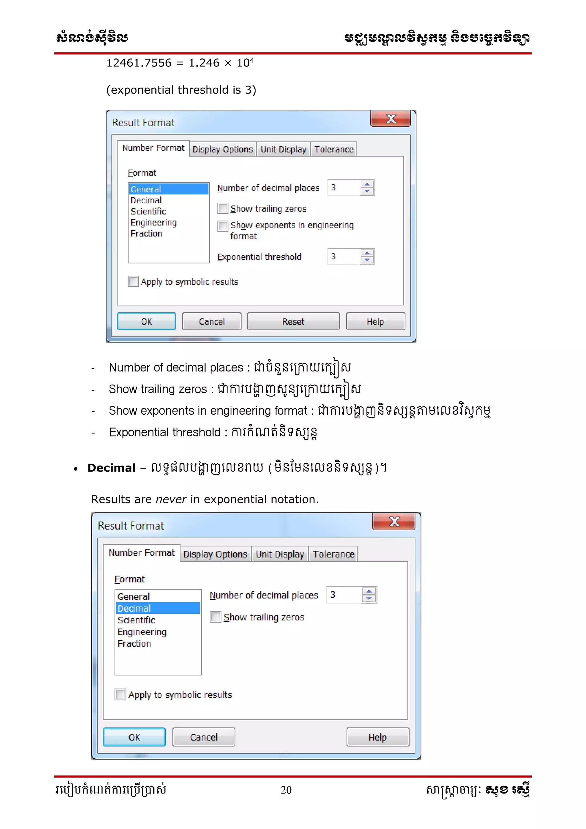 ស្ំណ្ង់ស្៊ីវិល មជ្ឈមណ្ឌលវិស្វកមម និងបច្ចេកវិទ្្ា
រ្បបៀបកំណត់ការ្ប្បើ្ាស់ 20 សាស្រ្សាា ចារ្យៈ សុខ រសមី
12461.7556 = 1.246 × 104
(exponential threshold is 3)
- Number of decimal places : ជាចំនួនលត្កាយលកបៀស
- Show trailing zeros : ជាការរង្ហា ញស៊ូនយលត្កាយលកបៀស
- Show exponents in engineering format : ជាការរង្ហា ញនិទសសនេតាមល ខ្វ ិសេកមៅ
- Exponential threshold : ការកំណរ់និទសសនេ
 Decimal – ទធត រង្ហា ញល ខ្រាយ (មិនកមនល ខ្និទសសនេ)។
Results are never in exponential notation.
 