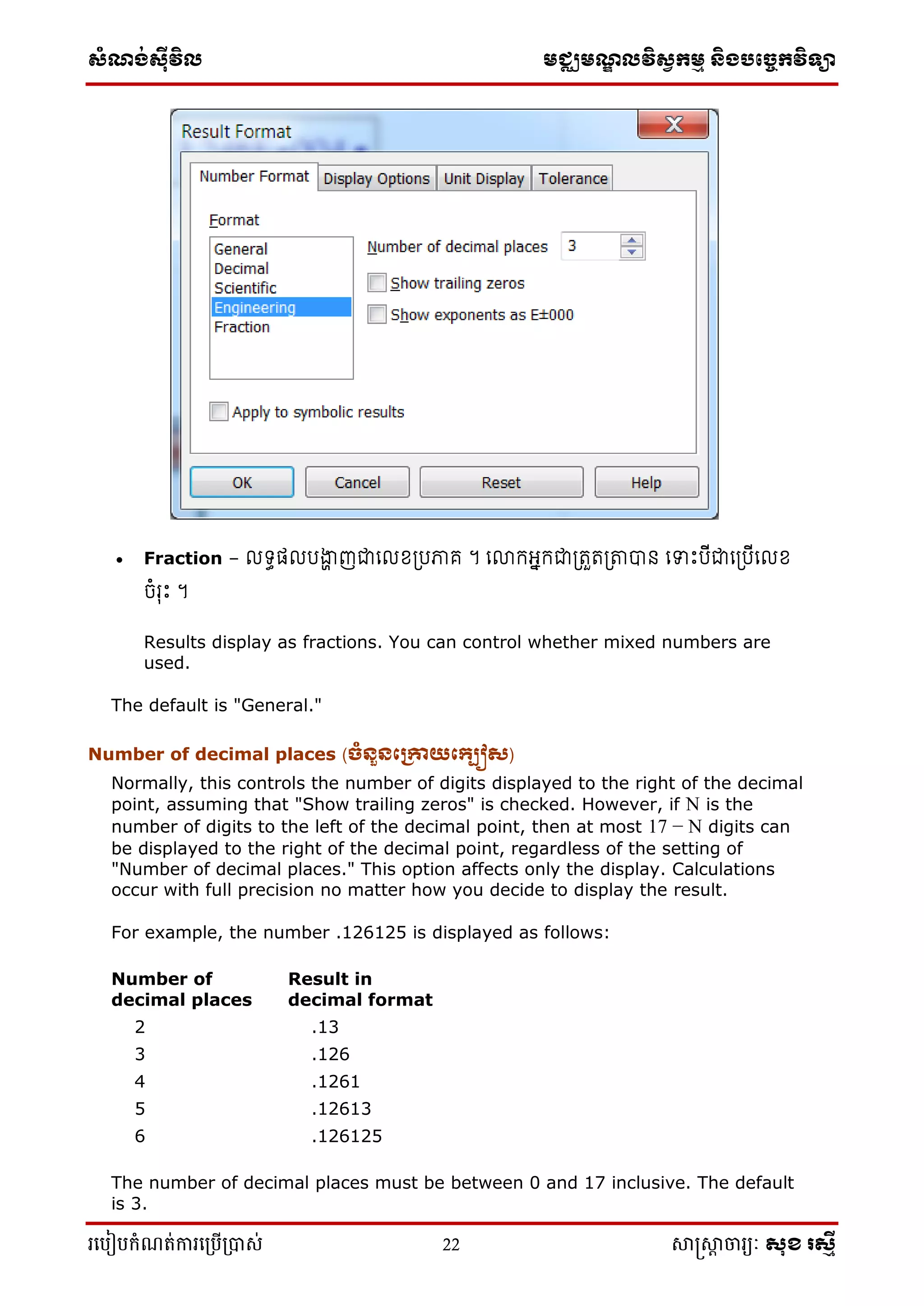 ស្ំណ្ង់ស្៊ីវិល មជ្ឈមណ្ឌលវិស្វកមម និងបច្ចេកវិទ្្ា
រ្បបៀបកំណត់ការ្ប្បើ្ាស់ 22 សាស្រ្សាា ចារ្យៈ សុខ រសមី
 Fraction – ទធត រង្ហា ញជាល ខ្ត្រភាគ ។ លោកអាកជាត្រួរត្តាបាន លទាេះរើជាលត្រើល ខ្
ចំរុេះ ។
Results display as fractions. You can control whether mixed numbers are
used.
The default is "General."
Number of decimal places (ចំនួនក្រោយក្្បៀស)
Normally, this controls the number of digits displayed to the right of the decimal
point, assuming that "Show trailing zeros" is checked. However, if N is the
number of digits to the left of the decimal point, then at most 17 − N digits can
be displayed to the right of the decimal point, regardless of the setting of
"Number of decimal places." This option affects only the display. Calculations
occur with full precision no matter how you decide to display the result.
For example, the number .126125 is displayed as follows:
Number of
decimal places
Result in
decimal format
2 .13
3 .126
4 .1261
5 .12613
6 .126125
The number of decimal places must be between 0 and 17 inclusive. The default
is 3.
 