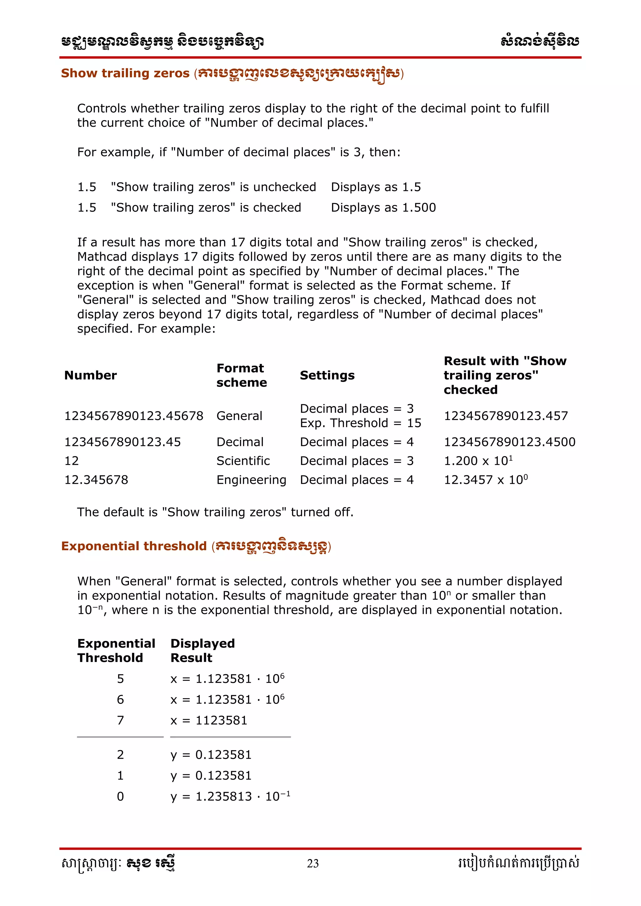 មជ្ឈមណ្ឌលវិស្វកមម និងបច្ចេកវិទ្្ា ស្ំណ្ង់ស្៊ីវិល
សាស្រ្សាា ចារ្យៈ សុខ រសមី 23 រ្បបៀបកំណត់ការ្ប្បើ្ាស់
Show trailing zeros (ោរបង្ហា ញក្េខសូនយក្រោយក្្បៀស)
Controls whether trailing zeros display to the right of the decimal point to fulfill
the current choice of "Number of decimal places."
For example, if "Number of decimal places" is 3, then:
1.5 "Show trailing zeros" is unchecked Displays as 1.5
1.5 "Show trailing zeros" is checked Displays as 1.500
If a result has more than 17 digits total and "Show trailing zeros" is checked,
Mathcad displays 17 digits followed by zeros until there are as many digits to the
right of the decimal point as specified by "Number of decimal places." The
exception is when "General" format is selected as the Format scheme. If
"General" is selected and "Show trailing zeros" is checked, Mathcad does not
display zeros beyond 17 digits total, regardless of "Number of decimal places"
specified. For example:
Number
Format
scheme
Settings
Result with "Show
trailing zeros"
checked
1234567890123.45678 General
Decimal places = 3
Exp. Threshold = 15
1234567890123.457
1234567890123.45 Decimal Decimal places = 4 1234567890123.4500
12 Scientific Decimal places = 3 1.200 x 101
12.345678 Engineering Decimal places = 4 12.3457 x 100
The default is "Show trailing zeros" turned off.
Exponential threshold (ោរបង្ហា ញនិទសសនត)
When "General" format is selected, controls whether you see a number displayed
in exponential notation. Results of magnitude greater than 10n
or smaller than
10−n
, where n is the exponential threshold, are displayed in exponential notation.
Exponential
Threshold
Displayed
Result
5 x = 1.123581 · 106
6 x = 1.123581 · 106
7 x = 1123581
2 y = 0.123581
1 y = 0.123581
0 y = 1.235813 · 10−1
 