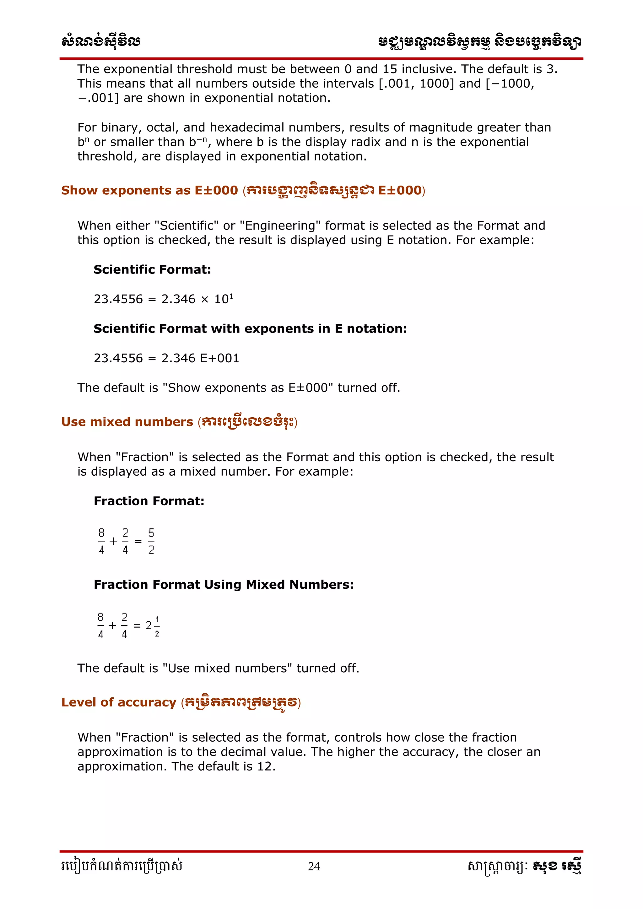 ស្ំណ្ង់ស្៊ីវិល មជ្ឈមណ្ឌលវិស្វកមម និងបច្ចេកវិទ្្ា
រ្បបៀបកំណត់ការ្ប្បើ្ាស់ 24 សាស្រ្សាា ចារ្យៈ សុខ រសមី
The exponential threshold must be between 0 and 15 inclusive. The default is 3.
This means that all numbers outside the intervals [.001, 1000] and [−1000,
−.001] are shown in exponential notation.
For binary, octal, and hexadecimal numbers, results of magnitude greater than
bn
or smaller than b−n
, where b is the display radix and n is the exponential
threshold, are displayed in exponential notation.
Show exponents as E±000 (ោរបង្ហា ញនិទសសនតជា E±000)
When either "Scientific" or "Engineering" format is selected as the Format and
this option is checked, the result is displayed using E notation. For example:
Scientific Format:
23.4556 = 2.346 × 101
Scientific Format with exponents in E notation:
23.4556 = 2.346 E+001
The default is "Show exponents as E±000" turned off.
Use mixed numbers (ោរក្ររីក្េខចំរុុះ)
When "Fraction" is selected as the Format and this option is checked, the result
is displayed as a mixed number. For example:
Fraction Format:
Fraction Format Using Mixed Numbers:
The default is "Use mixed numbers" turned off.
Level of accuracy (្ររិតភាពរឹររតូវ)
When "Fraction" is selected as the format, controls how close the fraction
approximation is to the decimal value. The higher the accuracy, the closer an
approximation. The default is 12.
 