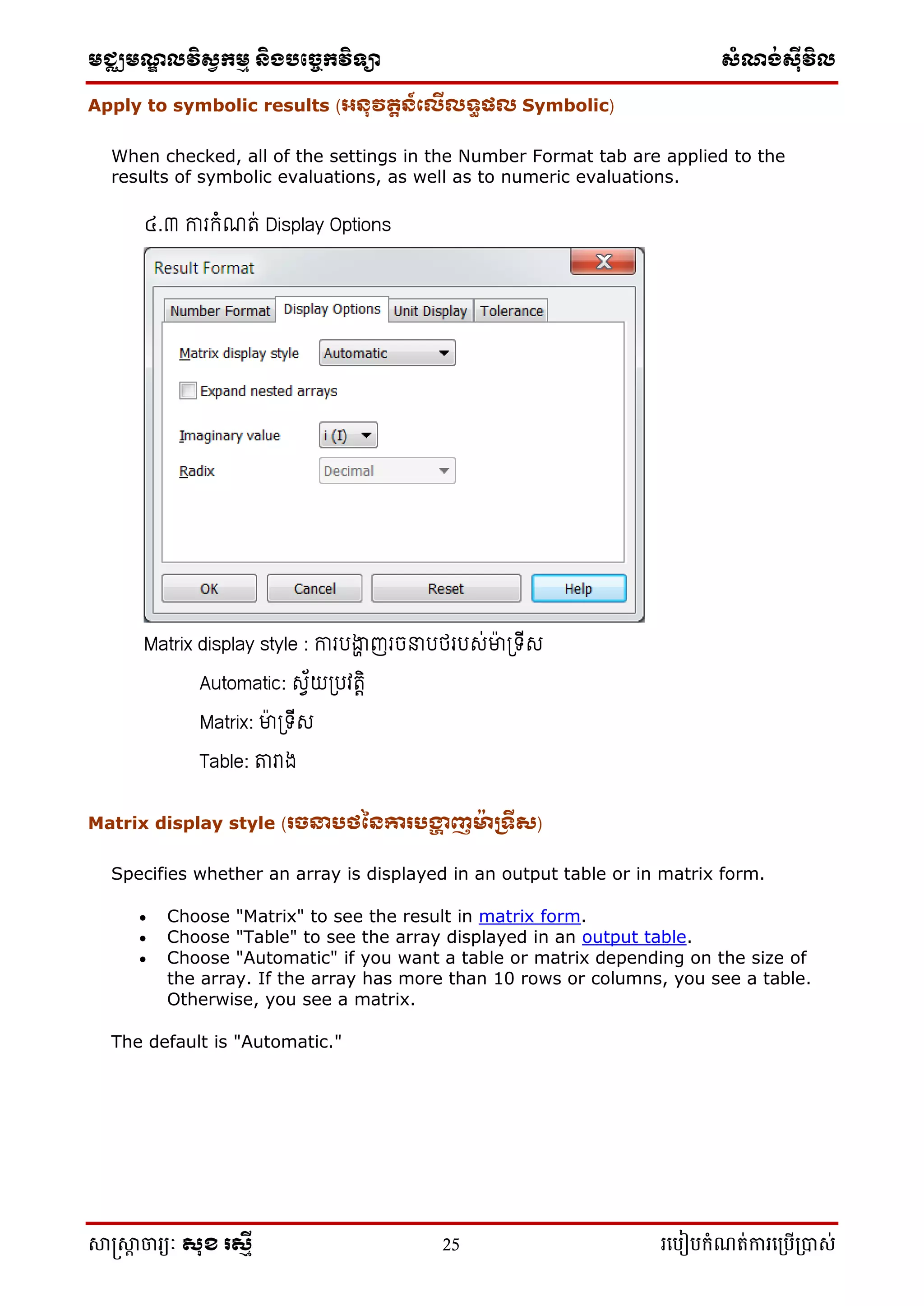 មជ្ឈមណ្ឌលវិស្វកមម និងបច្ចេកវិទ្្ា ស្ំណ្ង់ស្៊ីវិល
សាស្រ្សាា ចារ្យៈ សុខ រសមី 25 រ្បបៀបកំណត់ការ្ប្បើ្ាស់
Apply to symbolic results (អនុវតតន៍ក្េីេទធផេ Symbolic)
When checked, all of the settings in the Number Format tab are applied to the
results of symbolic evaluations, as well as to numeric evaluations.
៤.៣ ការកំណរ់ Display Options
Matrix display style : ការរង្ហា ញរចនារថររស់ម្នប ត្ទើស
Automatic: សេ័យត្រវរេិ
Matrix: ម្នប ត្ទើស
Table: តារាង
Matrix display style (រចនាបថននោរបង្ហា ញម៉ា រទីស)
Specifies whether an array is displayed in an output table or in matrix form.
 Choose "Matrix" to see the result in matrix form.
 Choose "Table" to see the array displayed in an output table.
 Choose "Automatic" if you want a table or matrix depending on the size of
the array. If the array has more than 10 rows or columns, you see a table.
Otherwise, you see a matrix.
The default is "Automatic."
 