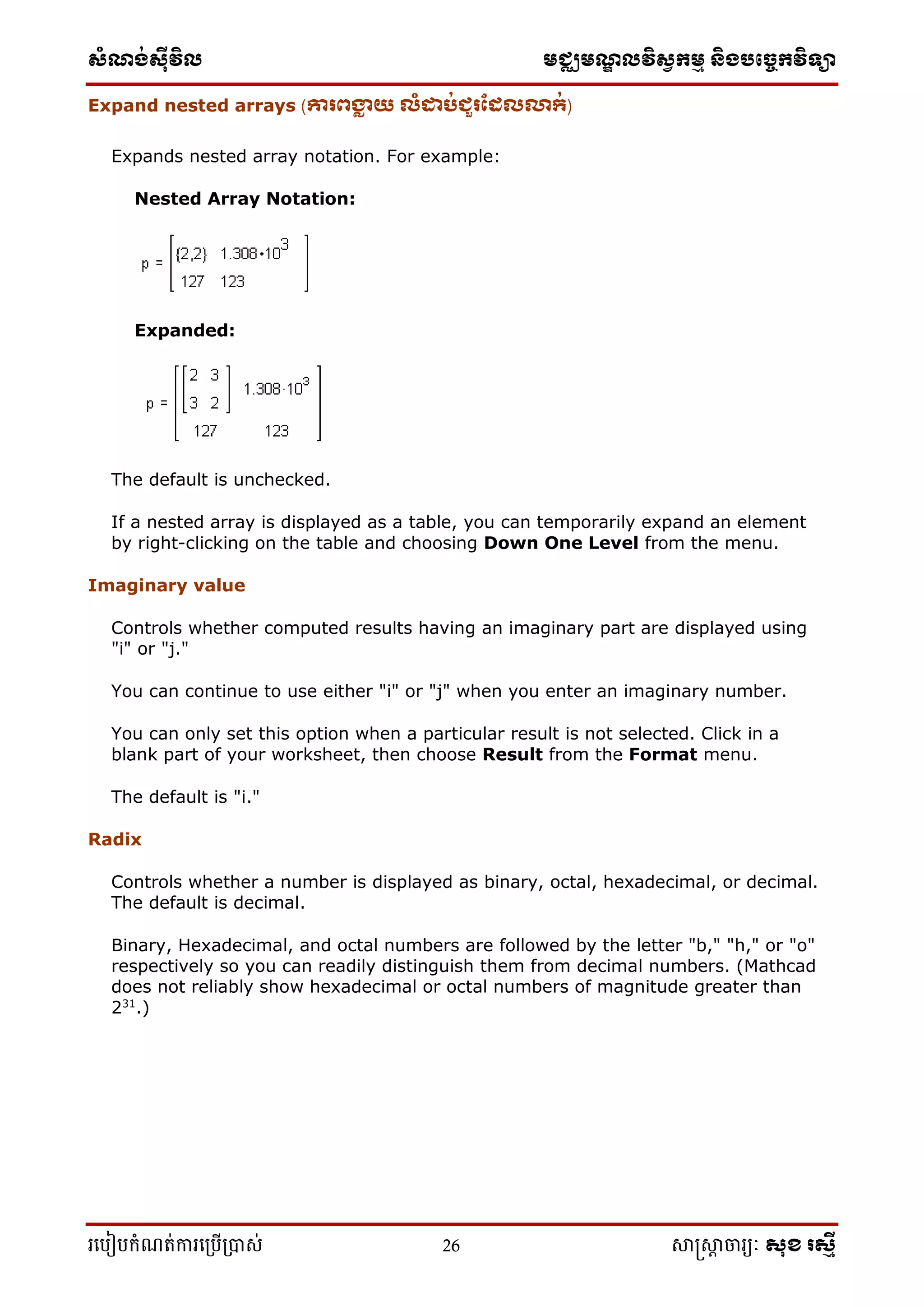 ស្ំណ្ង់ស្៊ីវិល មជ្ឈមណ្ឌលវិស្វកមម និងបច្ចេកវិទ្្ា
រ្បបៀបកំណត់ការ្ប្បើ្ាស់ 26 សាស្រ្សាា ចារ្យៈ សុខ រសមី
Expand nested arrays (ោរពង្ហា យ េំដាប់ជួរដែេលា្់)
Expands nested array notation. For example:
Nested Array Notation:
Expanded:
The default is unchecked.
If a nested array is displayed as a table, you can temporarily expand an element
by right-clicking on the table and choosing Down One Level from the menu.
Imaginary value
Controls whether computed results having an imaginary part are displayed using
"i" or "j."
You can continue to use either "i" or "j" when you enter an imaginary number.
You can only set this option when a particular result is not selected. Click in a
blank part of your worksheet, then choose Result from the Format menu.
The default is "i."
Radix
Controls whether a number is displayed as binary, octal, hexadecimal, or decimal.
The default is decimal.
Binary, Hexadecimal, and octal numbers are followed by the letter "b," "h," or "o"
respectively so you can readily distinguish them from decimal numbers. (Mathcad
does not reliably show hexadecimal or octal numbers of magnitude greater than
231
.)
 