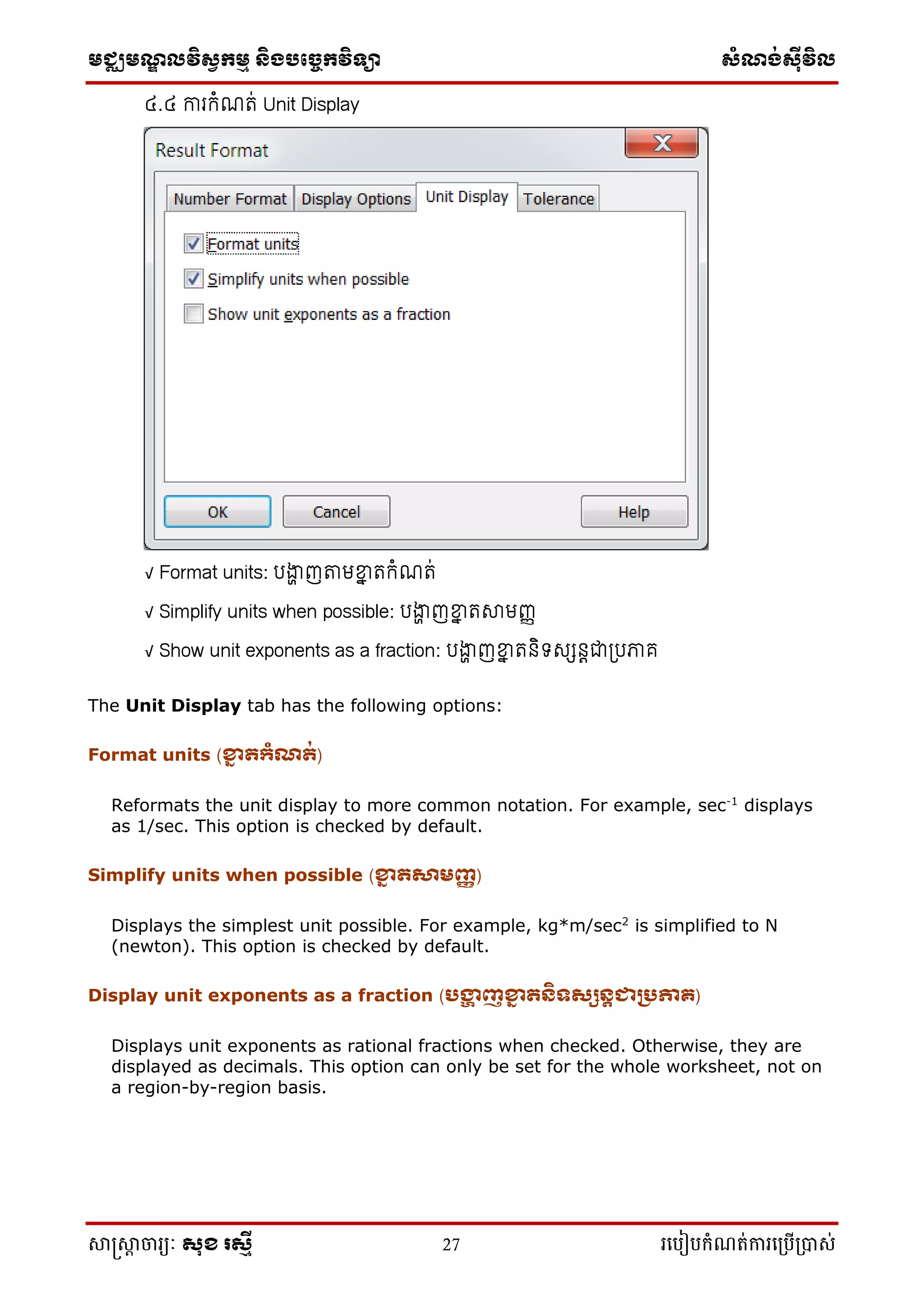 មជ្ឈមណ្ឌលវិស្វកមម និងបច្ចេកវិទ្្ា ស្ំណ្ង់ស្៊ីវិល
សាស្រ្សាា ចារ្យៈ សុខ រសមី 27 រ្បបៀបកំណត់ការ្ប្បើ្ាស់
៤.៤ ការកំណរ់ Unit Display
√ Format units: រង្ហា ញតាមខ្នា រកំណរ់
√ Simplify units when possible: រង្ហា ញខ្នា រស្មញ្ញ
√ Show unit exponents as a fraction: រង្ហា ញខ្នា រនិទសសនេជាត្រភាគ
The Unit Display tab has the following options:
Format units (ខ្នា ត្ំណត់)
Reformats the unit display to more common notation. For example, sec-1
displays
as 1/sec. This option is checked by default.
Simplify units when possible (ខ្នា តសារញ្ញ )
Displays the simplest unit possible. For example, kg*m/sec2
is simplified to N
(newton). This option is checked by default.
Display unit exponents as a fraction (បង្ហា ញខ្នា តនិទសសនតជាររភាគ)
Displays unit exponents as rational fractions when checked. Otherwise, they are
displayed as decimals. This option can only be set for the whole worksheet, not on
a region-by-region basis.
 