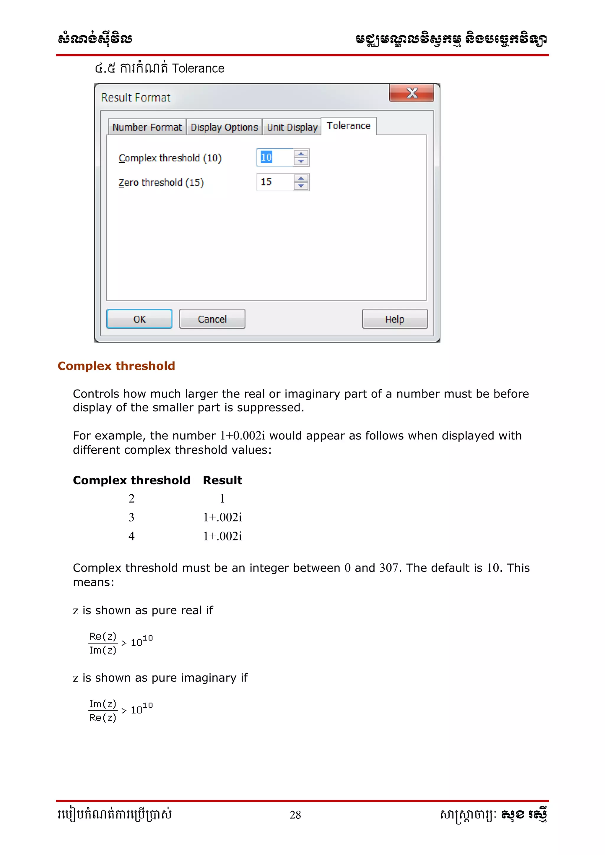 ស្ំណ្ង់ស្៊ីវិល មជ្ឈមណ្ឌលវិស្វកមម និងបច្ចេកវិទ្្ា
រ្បបៀបកំណត់ការ្ប្បើ្ាស់ 28 សាស្រ្សាា ចារ្យៈ សុខ រសមី
៤.៥ ការកំណរ់ Tolerance
Complex threshold
Controls how much larger the real or imaginary part of a number must be before
display of the smaller part is suppressed.
For example, the number 1+0.002i would appear as follows when displayed with
different complex threshold values:
Complex threshold Result
2 1
3 1+.002i
4 1+.002i
Complex threshold must be an integer between 0 and 307. The default is 10. This
means:
z is shown as pure real if
z is shown as pure imaginary if
 