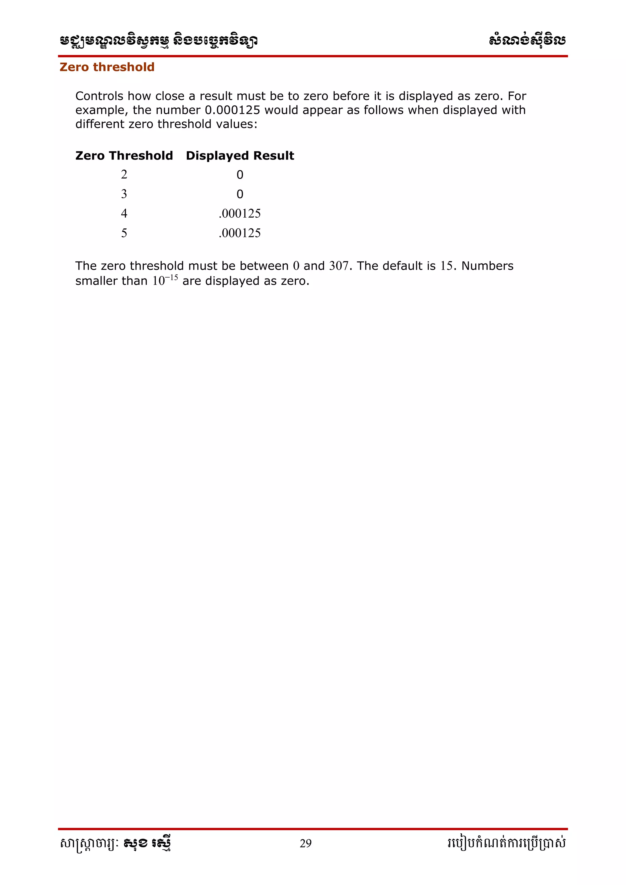 មជ្ឈមណ្ឌលវិស្វកមម និងបច្ចេកវិទ្្ា ស្ំណ្ង់ស្៊ីវិល
សាស្រ្សាា ចារ្យៈ សុខ រសមី 29 រ្បបៀបកំណត់ការ្ប្បើ្ាស់
Zero threshold
Controls how close a result must be to zero before it is displayed as zero. For
example, the number 0.000125 would appear as follows when displayed with
different zero threshold values:
Zero Threshold Displayed Result
2 0
3 0
4 .000125
5 .000125
The zero threshold must be between 0 and 307. The default is 15. Numbers
smaller than 10−15
are displayed as zero.
 
