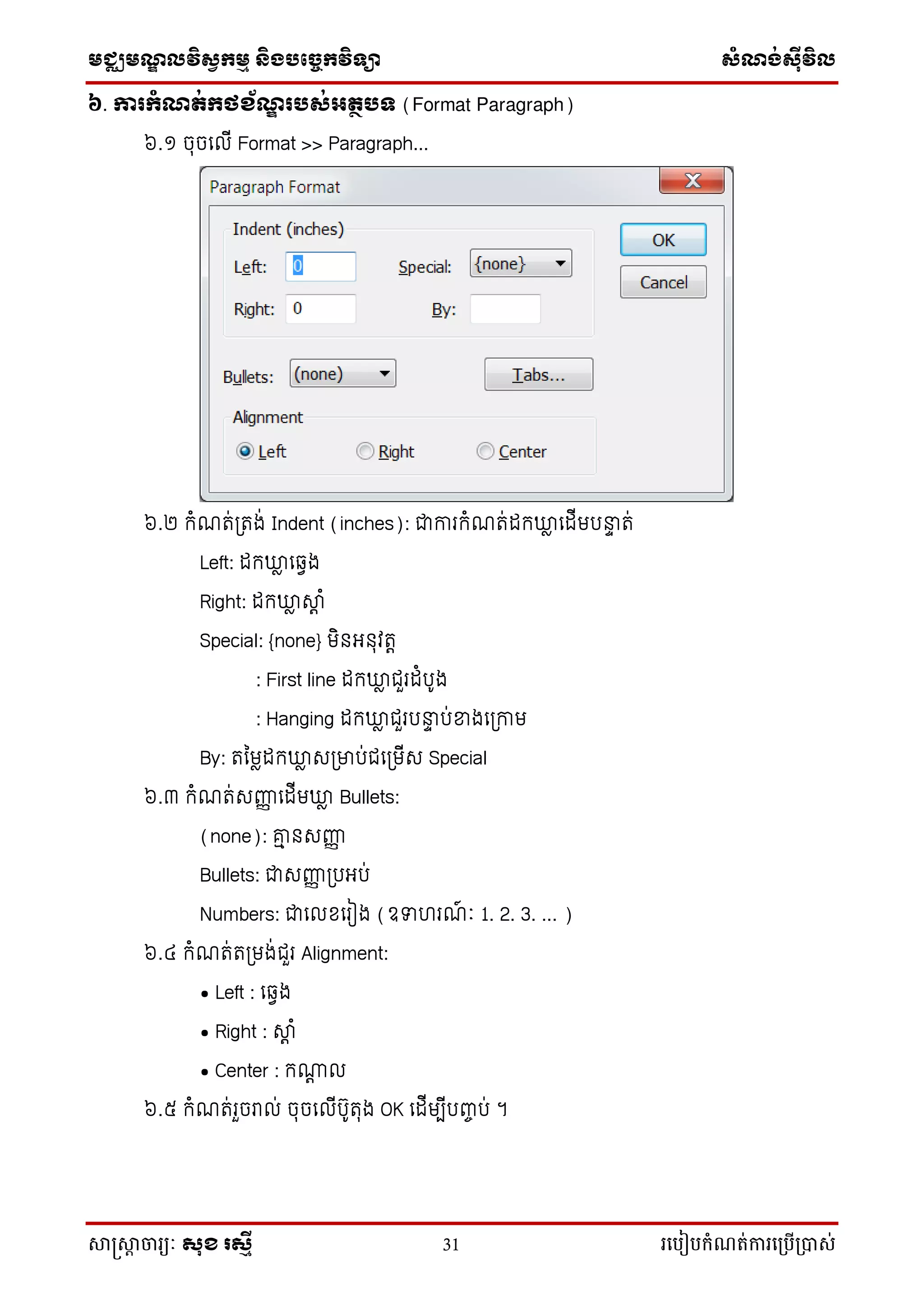 មជ្ឈមណ្ឌលវិស្វកមម និងបច្ចេកវិទ្្ា ស្ំណ្ង់ស្៊ីវិល
សាស្រ្សាា ចារ្យៈ សុខ រសមី 31 រ្បបៀបកំណត់ការ្ប្បើ្ាស់
៦. ការកំណត់កថខ័ណឌ ររស់អតថរទ (Format Paragraph)
៦.១ ចុចល ើ Format >> Paragraph...
៦.២ កំណរ់ត្រង់ Indent (inches): ជាការកំណរ់ កឃ្លល ល ើមរនាា រ់
Left: កឃ្លល លវេង
Right: កឃ្លល ស្េ ំ
Special: {none} មិនអនុវរេ
: First line កឃ្លល ជ្ួរ ំរ៊ូង
: Hanging កឃ្លល ជ្ួររនាា រ់ខ្នងលត្កាម
By: រម្មល កឃ្លល សត្ម្នរ់ជ្លត្មើស Special
៦.៣ កំណរ់សញ្ជញ ល ើមឃ្លល Bullets:
(none): ាៅ នសញ្ជញ
Bullets: ជាសញ្ជញ ត្រអរ់
Numbers: ជាល ខ្លរៀង (ឧទាហរណ៍ ាំៈ 1. 2. 3. ... )
៦.៤ កំណរ់រត្មង់ជ្ួរ Alignment:
• Left : លវេង
• Right : ស្េ ំ
• Center : កណេ
៦.៥ កំណរ់រួចរា ់ ចុចល ើរ៊ូរុង OK ល ើមបើរញ្ចរ់ ។
 