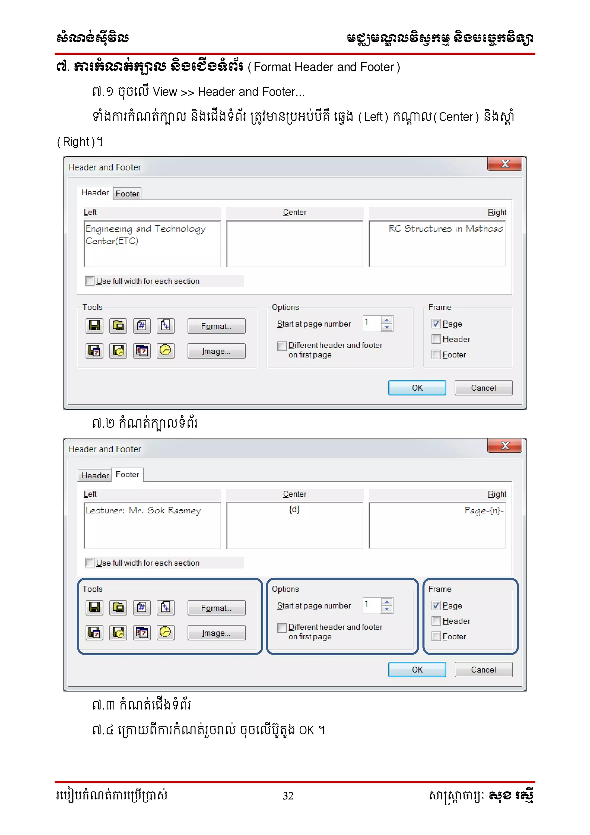 ស្ំណ្ង់ស្៊ីវិល មជ្ឈមណ្ឌលវិស្វកមម និងបច្ចេកវិទ្្ា
រ្បបៀបកំណត់ការ្ប្បើ្ាស់ 32 សាស្រ្សាា ចារ្យៈ សុខ រសមី
៧. ការកំណត់កាល និងភ ើងទំព័រ (Format Header and Footer)
៧.១ ចុចល ើ View >> Header and Footer...
ទាំងការកំណរ់កា និងលជ្ើងទំព័រ ត្រូវម្ននត្រអរ់រើគឺ លវេង (Left) កណេ (Center) និងស្េ ំ
(Right)។
៧.២ កំណរ់កា ទំព័រ
៧.៣ កំណរ់លជ្ើងទំព័រ
៧.៤ លត្កាយពើការកំណរ់រួចរា ់ ចុចល ើរ៊ូរ៊ូង OK ។
 