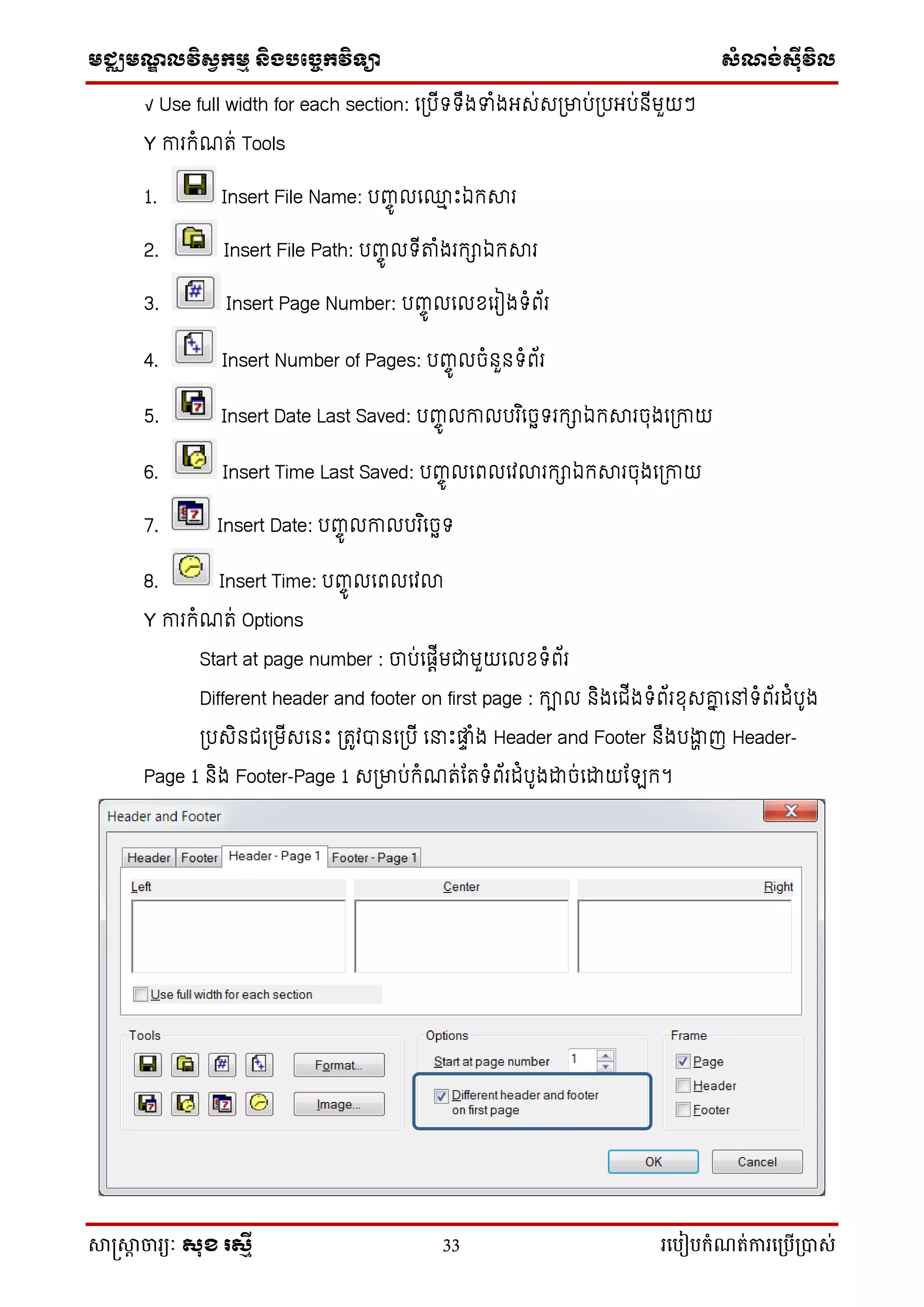 មជ្ឈមណ្ឌលវិស្វកមម និងបច្ចេកវិទ្្ា ស្ំណ្ង់ស្៊ីវិល
សាស្រ្សាា ចារ្យៈ សុខ រសមី 33 រ្បបៀបកំណត់ការ្ប្បើ្ាស់
√ Use full width for each section: លត្រើទទឹងទាំងអស់សត្ម្នរ់ត្រអរ់នើមួយៗ
Y ការកំណរ់ Tools
1. Insert File Name: រញ្ច៊ូ ល្ៅ េះឯកស្រ
2. Insert File Path: រញ្ច៊ូ ទើតាំងរកាឯកស្រ
3. Insert Page Number: រញ្ច៊ូ ល ខ្លរៀងទំព័រ
4. Insert Number of Pages: រញ្ច៊ូ ចំនួនទំព័រ
5. Insert Date Last Saved: រញ្ច៊ូ កា ររ ិលចេទរកាឯកស្រចុងលត្កាយ
6. Insert Time Last Saved: រញ្ច៊ូ លព លវោរកាឯកស្រចុងលត្កាយ
7. Insert Date: រញ្ច៊ូ កា ររ ិលចេទ
8. Insert Time: រញ្ច៊ូ លព លវោ
Y ការកំណរ់ Options
Start at page number : ចរ់លតេើមជាមួយល ខ្ទំព័រ
Different header and footer on first page : កា និងលជ្ើងទំព័រខ្ុសាា លៅទំព័រ ំរ៊ូង
ត្រសិនជ្លត្មើសលនេះ ត្រូវបានលត្រើ លនាេះផ្ា ំង Header and Footer នឹងរង្ហា ញ Header-
Page 1 និង Footer-Page 1 សត្ម្នរ់កំណរ់ករទំព័រ ំរ៊ូងដាច់លដាយកែក។
 