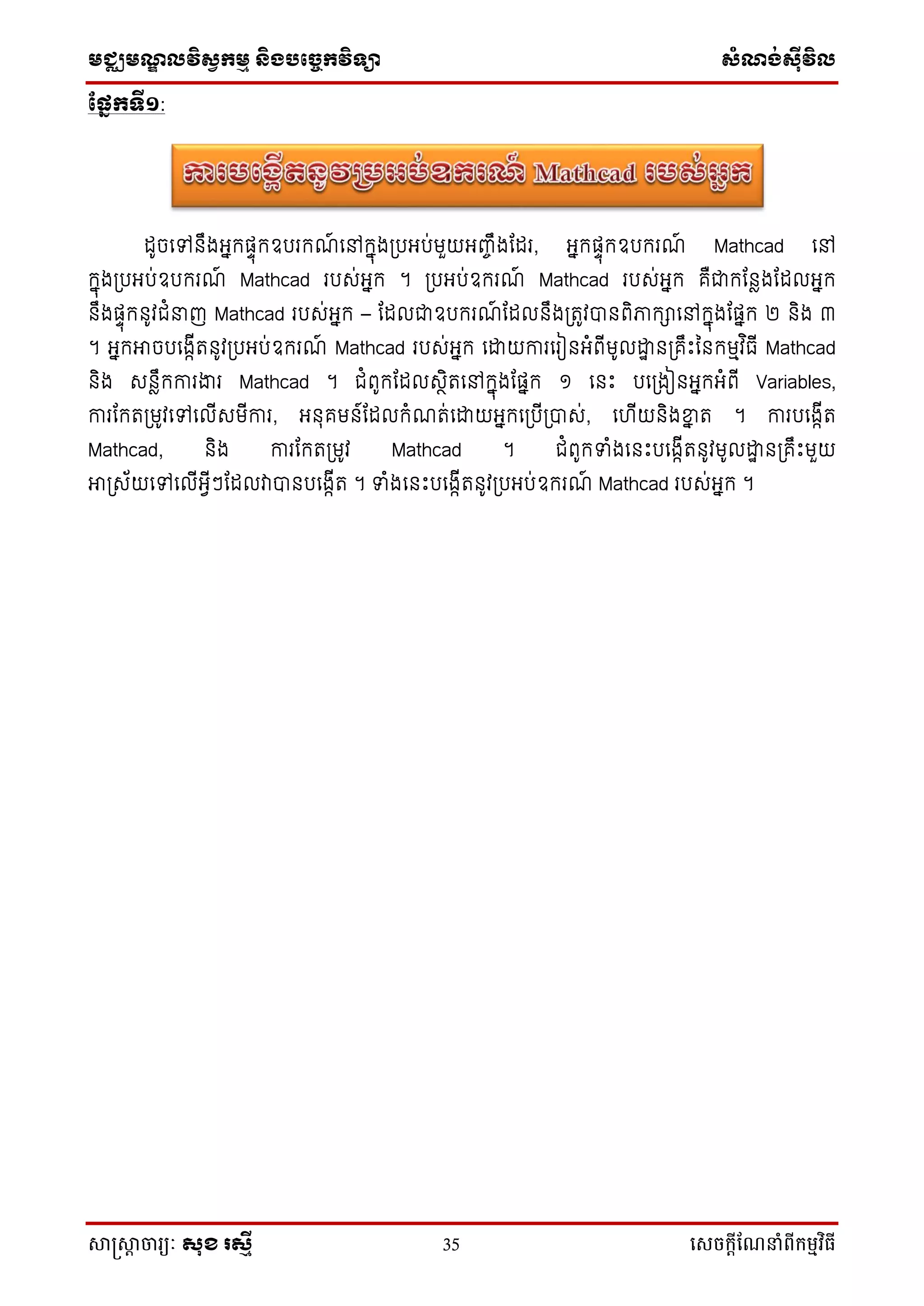 មជ្ឈមណ្ឌលវិស្វកមម និងបច្ចេកវិទ្្ា ស្ំណ្ង់ស្៊ីវិល
សាស្រ្សាា ចារ្យៈ សុខ រសមី 35 សេចក្ាីណែនាំពីក្ម្មវិធី
ផ្នែកទី១:
ដូចទៅនឹងអ្នកផ្ទុកឧបរកណ៍ ទៅកនុងប្បអ្ប់មួយអ្ញ្ចឹងដដរ, អ្នកផ្ទុកឧបករណ៍ Mathcad ទៅ
កនុងប្បអ្ប់ឧបករណ៍ Mathcad របស់អ្នក ។ ប្បអ្ប់ឧករណ៍ Mathcad របស់អ្នក គឺជាកដនែងដដលអ្នក
នឹងផ្ទុកនូវជំនាញ Mathcad របស់អ្នក – ដដលជាឧបករណ៍ ដដលនឹងប្រូវបានពិភាកាទៅកនុងដផ្នក ២ និង ៣
។ អ្នកអាចបទងកើរនូវប្បអ្ប់ឧករណ៍ Mathcad របស់អ្នក ទោយការទរៀនអ្ំពើមូលោា នប្គឹឹះននកមមវ ិធើ Mathcad
និង សនែឹកការងារ Mathcad ។ ជំពូកដដលសថិរទៅកនុងដផ្នក ១ ទនឹះ បទប្ងៀនអ្នកអ្ំពើ Variables,
ការដករប្មូវទៅទលើសមើការ, អ្នុគមន៍ដដលកំណរ់ទោយអ្នកទប្បើប្បាស់, ទ ើយនិងខ្នន រ ។ ការបទងកើរ
Mathcad, និង ការដករប្មូវ Mathcad ។ ជំពូកទំងទនឹះបទងកើរនូវមូលោា នប្គឹឹះមួយ
អាប្ស័យទៅទលើអ្វើៗដដលវាបានបទងកើរ ។ ទំងទនឹះបទងកើរនូវប្បអ្ប់ឧករណ៍ Mathcad របស់អ្នក ។
 