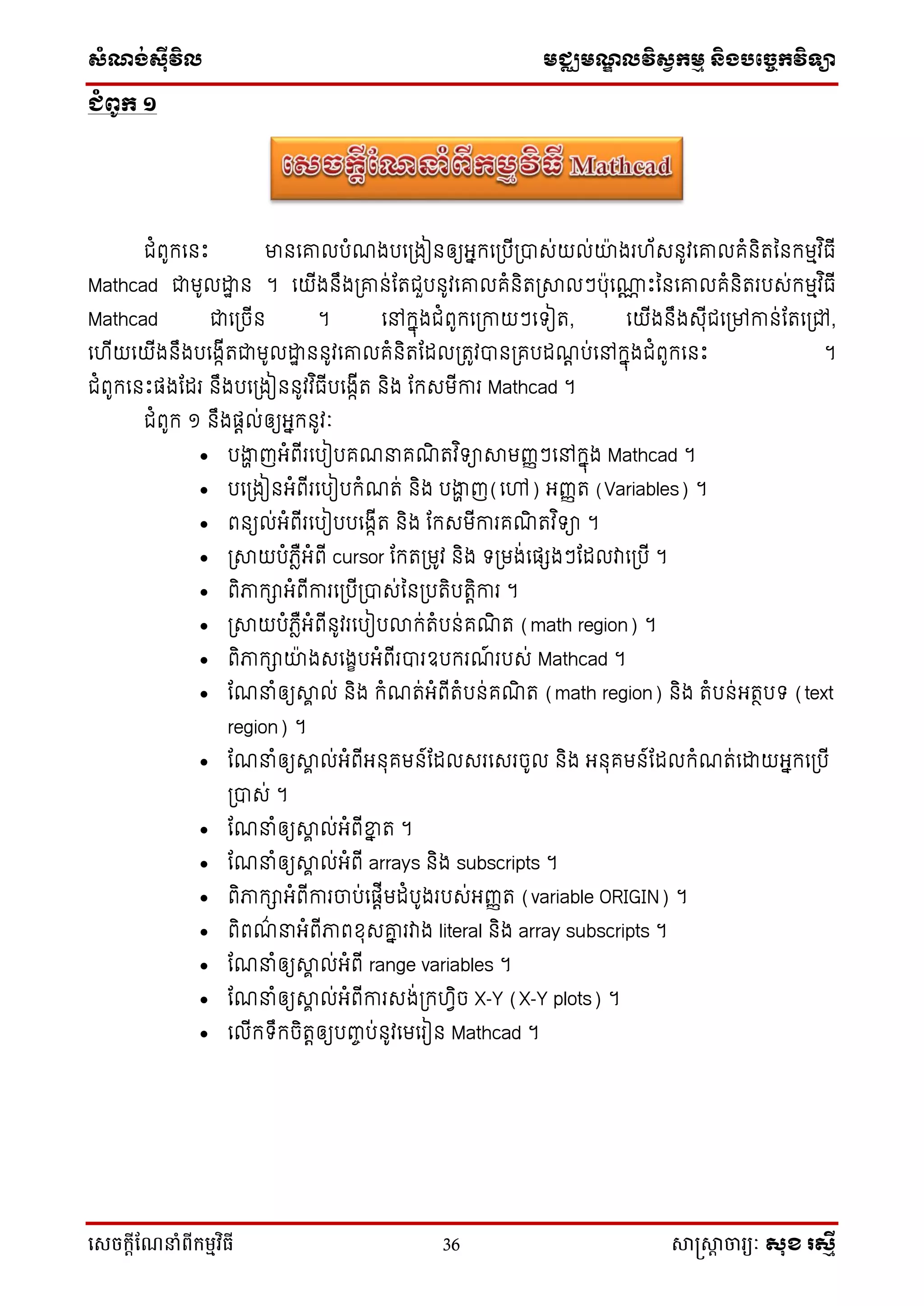 ស្ំណ្ង់ស្៊ីវិល មជ្ឈមណ្ឌលវិស្វកមម និងបច្ចេកវិទ្្ា
សេចក្ាីណែនាំពីក្ម្មវិធី 36 សាស្រ្សាា ចារ្យៈ សុខ រសមី
ជំពូក ១
ជំពូកទនឹះ មានទោលបំណងបទប្ងៀនឲ្យអ្នកទប្បើប្បាស់យល់យ៉ា ងរ ័សនូវទោលគំនិរននកមមវ ិធើ
Mathcad ជាមូលោា ន ។ ទយើងនឹងប្ោន់ដរជួបនូវទោលគំនិរប្ាលៗប៉ាុទ្ណ ឹះននទោលគំនិររបស់កមមវ ិធើ
Mathcad ជាទប្ចើន ។ ទៅកនុងជំពូកទប្កាយៗទ ៀរ, ទយើងនឹងសុើជទប្ៅកាន់ដរទប្ៅ,
ទ ើយទយើងនឹងបទងកើរជាមូលោា ននូវទោលគំនិរដដលប្រូវបានប្គបដណត ប់ទៅកនុងជំពូកទនឹះ ។
ជំពូកទនឹះផ្ងដដរ នឹងបទប្ងៀននូវវ ិធើបទងកើរ និង ដកសមើការ Mathcad ។
ជំពូក ១ នឹងផ្តល់ឲ្យអ្នកនូវៈ
 បងាា ញអ្ំពើរទបៀបគណនាគណិ រវ ិ ាាមញ្ញៗទៅកនុង Mathcad ។
 បទប្ងៀនអ្ំពើរទបៀបកំណរ់ និង បងាា ញ(ទៅ) អ្ញ្ញរ (Variables) ។
 ពនយល់អ្ំពើរទបៀបបទងកើរ និង ដកសមើការគណិ រវ ិ ា ។
 ប្ាយបំភ្ែឺអ្ំពើ cursor ដករប្មូវ និង ប្មង់ទផ្េងៗដដលវាទប្បើ ។
 ពិភាកាអ្ំពើការទប្បើប្បាស់ននប្បរិបរតិការ ។
 ប្ាយបំភ្ែឺអ្ំពើនូវរទបៀបលាក់រំបន់គណិ រ (math region) ។
 ពិភាកាយ៉ា ងសទងេបអ្ំពើរបារឧបករណ៍ របស់ Mathcad ។
 ដណនាំឲ្យាា ល់ និង កំណរ់អ្ំពើរំបន់គណិ រ (math region) និង រំបន់អ្រថប (text
region) ។
 ដណនាំឲ្យាា ល់អ្ំពើអ្នុគមន៍ដដលសរទសរចូល និង អ្នុគមន៍ដដលកំណរ់ទោយអ្នកទប្បើ
ប្បាស់ ។
 ដណនាំឲ្យាា ល់អ្ំពើខ្នន រ ។
 ដណនាំឲ្យាា ល់អ្ំពើ arrays និង subscripts ។
 ពិភាកាអ្ំពើការចាប់ទផ្តើមដំបូងរបស់អ្ញ្ញរ (variable ORIGIN) ។
 ពិពណ៌ នាអ្ំពើភាពខុសោន រវាង literal និង array subscripts ។
 ដណនាំឲ្យាា ល់អ្ំពើ range variables ។
 ដណនាំឲ្យាា ល់អ្ំពើការសង់ប្ក វិច X-Y (X-Y plots) ។
 ទលើក ឹកចិរតឲ្យបញ្ចប់នូវទមទរៀន Mathcad ។
 