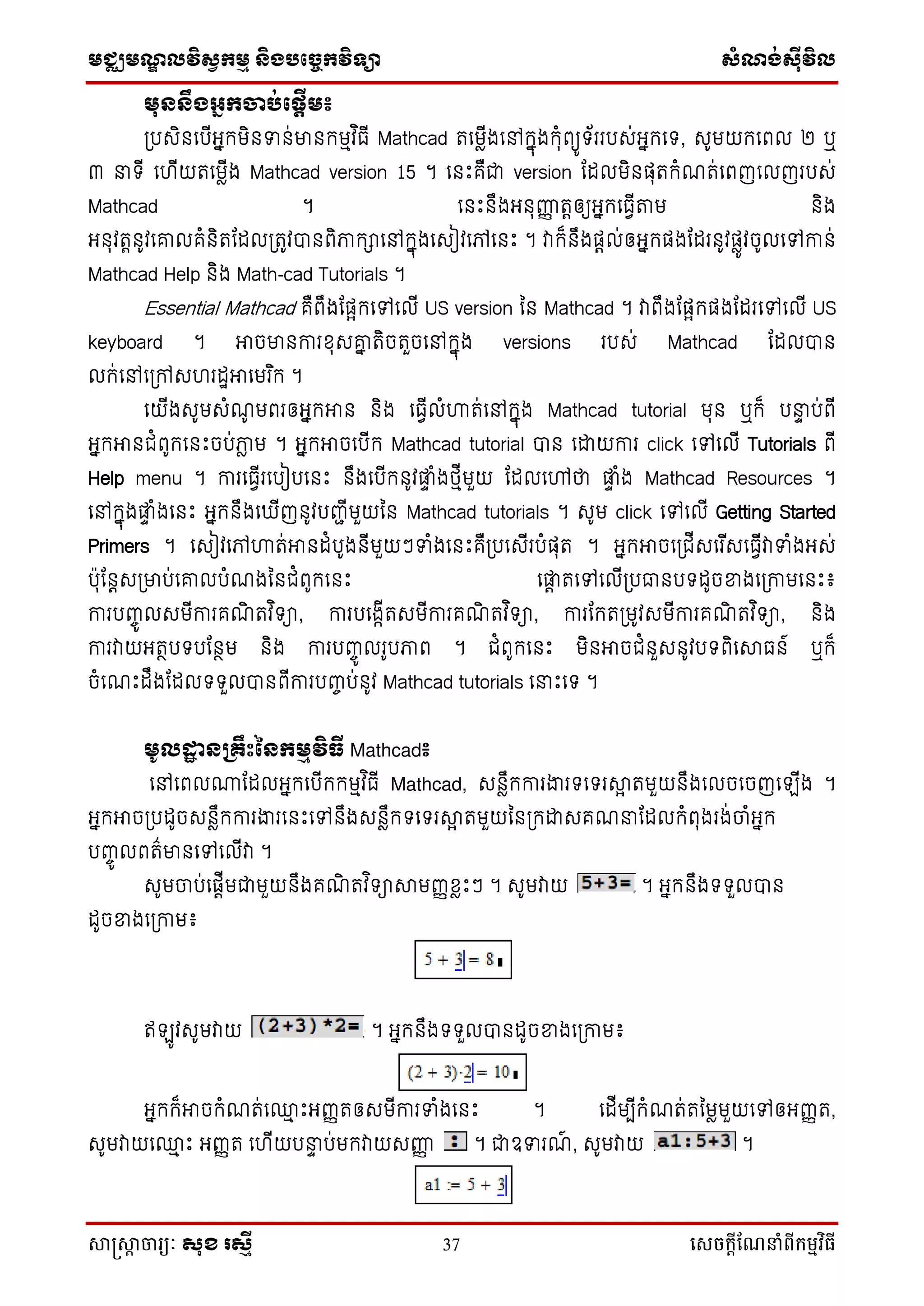 មជ្ឈមណ្ឌលវិស្វកមម និងបច្ចេកវិទ្្ា ស្ំណ្ង់ស្៊ីវិល
សាស្រ្សាា ចារ្យៈ សុខ រសមី 37 សេចក្ាីណែនាំពីក្ម្មវិធី
មុននឹងអ្ែកចាប់ផនតើម៖
ប្បសិនទបើអ្នកមិនទន់មានកមមវ ិធើ Mathcad រទមែើងទៅកនុងកុំពយូ ័ររបស់អ្នកទ , សូមយកទពល ២ ឬ
៣ នា ើ ទ ើយរទមែើង Mathcad version 15 ។ ទនឹះគឺជា version ដដលមិនផ្ុរកំណរ់ទពញទលញរបស់
Mathcad ។ ទនឹះនឹងអ្នុញ្ញញ រតឲ្យអ្នកទធវើតាម និង
អ្នុវរតនូវទោលគំនិរដដលប្រូវបានពិភាកាទៅកនុងទសៀវទៅទនឹះ ។ វាក៏នឹងផ្តល់ឲ្អ្នកផ្ងដដរនូវផ្ែូវចូលទៅកាន់
Mathcad Help និង Math-cad Tutorials ។
Essential Mathcad គឺពឹងដផ្ែកទៅទលើ US version នន Mathcad ។ វាពឹងដផ្ែកផ្ងដដរទៅទលើ US
keyboard ។ អាចមានការខុសោន រិចរួចទៅកនុង versions របស់ Mathcad ដដលបាន
លក់ទៅទប្ៅស រដាអាទមរ ិក ។
ទយើងសូមសំណូ មពរឲ្អ្នកអាន និង ទធវើលំហារ់ទៅកនុង Mathcad tutorial មុន ឬក៏ បនាទ ប់ពើ
អ្នកអានជំពូកទនឹះចប់ភាែ ម ។ អ្នកអាចទបើក Mathcad tutorial បាន ទោយការ click ទៅទលើ Tutorials ពើ
Help menu ។ ការទធវើរទបៀបទនឹះ នឹងទបើកនូវផ្ទ ំងថ្មើមួយ ដដលទៅថា ផ្ទ ំង Mathcad Resources ។
ទៅកនុងផ្ទ ំងទនឹះ អ្នកនឹងទ ើញនូវបញ្ជើមួយនន Mathcad tutorials ។ សូម click ទៅទលើ Getting Started
Primers ។ ទសៀវទៅហារ់អានដំបូងនើមួយៗទំងទនឹះគឺប្បទសើរបំផ្ុរ ។ អ្នកអាចទប្ជើសទរ ើសទធវើវាទំងអ្ស់
ប៉ាុដនតសប្មាប់ទោលបំណងននជំពូកទនឹះ ទផ្ត រទៅទលើប្បធានប ដូចខ្នងទប្កាមទនឹះ៖
ការបញ្ចូ លសមើការគណិ រវ ិ ា, ការបទងកើរសមើការគណិ រវ ិ ា, ការដករប្មូវសមើការគណិ រវ ិ ា, និង
ការវាយអ្រថប បដនថម និង ការបញ្ចូ លរូបភាព ។ ជំពូកទនឹះ មិនអាចជំនួសនូវប ពិទាធន៍ ឬក៏
ចំទណឹះដឹងដដល ួលបានពើការបញ្ចប់នូវ Mathcad tutorials ទនាឹះទ ។
មូលដ្ឋា នគ្ឹឹះននកមមវិធី Mathcad៖
ទៅទពល្ដដលអ្នកទបើកកមមវ ិធើ Mathcad, សនែឹកការងារ ទ រាែ រមួយនឹងទលចទចញទ ើង ។
អ្នកអាចប្បដូចសនែឹកការងារទនឹះទៅនឹងសនែឹក ទ រាែ រមួយននប្កោសគណនាដដលកំពុងរង់ចាំអ្នក
បញ្ចូ លពរ៌មានទៅទលើវា ។
សូមចាប់ទផ្តើមជាមួយនឹងគណិ រវ ិ ាាមញ្ញខែឹះៗ ។ សូមវាយ ។ អ្នកនឹង ួលបាន
ដូចខ្នងទប្កាម៖
ឥ ូវសូមវាយ ។ អ្នកនឹង ួលបានដូចខ្នងទប្កាម៖
អ្នកក៏អាចកំណរ់ទ្ម ឹះអ្ញ្ញរឲ្សមើការទំងទនឹះ ។ ទដើមបើកំណរ់រនមែមួយទៅឲ្អ្ញ្ញរ,
សូមវាយទ្ម ឹះ អ្ញ្ញរ ទ ើយបនាទ ប់មកវាយសញ្ញញ ។ ជាឧទរណ៍ , សូមវាយ ។
 