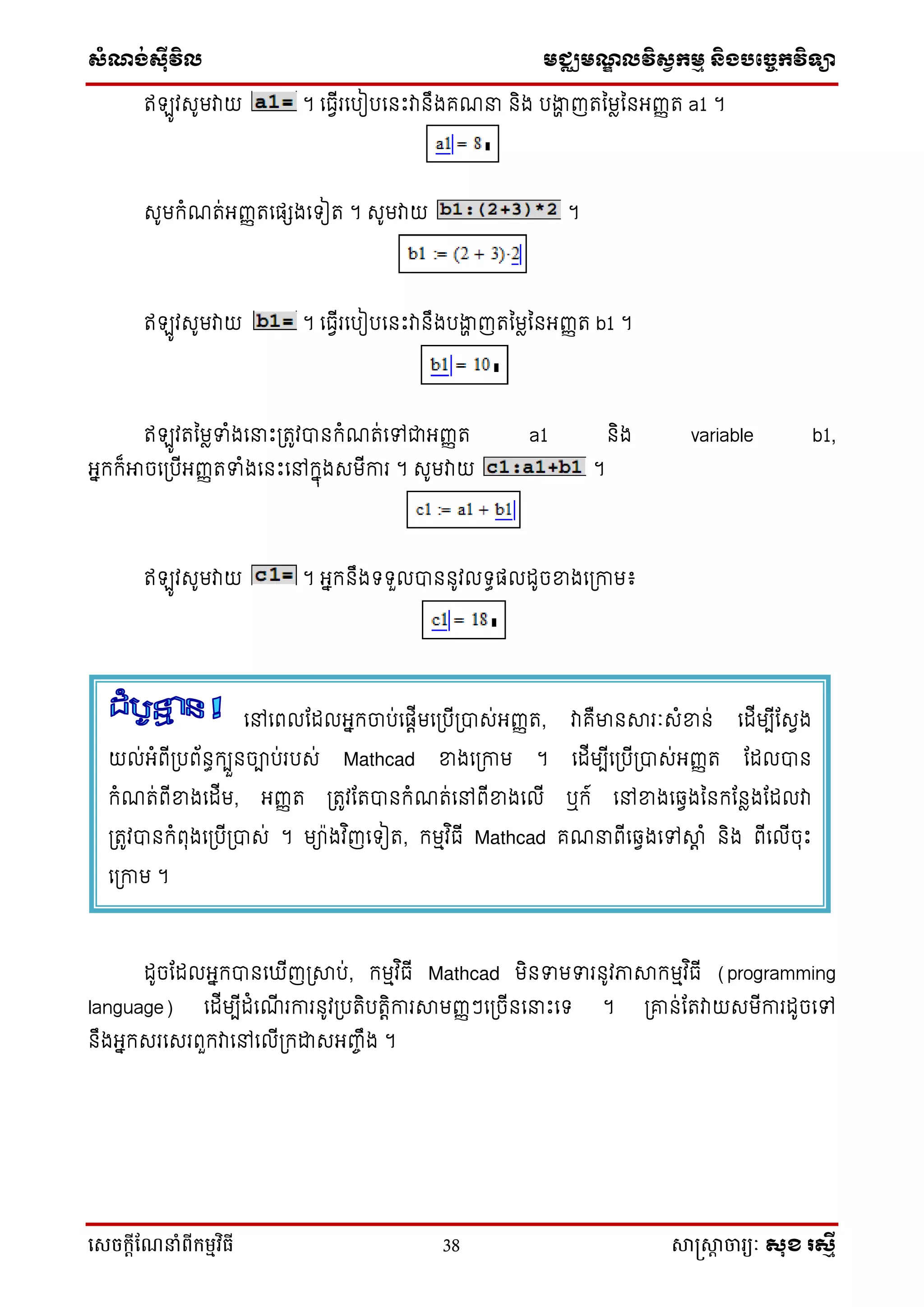 ស្ំណ្ង់ស្៊ីវិល មជ្ឈមណ្ឌលវិស្វកមម និងបច្ចេកវិទ្្ា
សេចក្ាីណែនាំពីក្ម្មវិធី 38 សាស្រ្សាា ចារ្យៈ សុខ រសមី
ឥ ូវសូមវាយ ។ ទធវើរទបៀបទនឹះវានឹងគណនា និង បងាា ញរនមែននអ្ញ្ញរ a1 ។
សូមកំណរ់អ្ញ្ញរទផ្េងទ ៀរ ។ សូមវាយ ។
ឥ ូវសូមវាយ ។ ទធវើរទបៀបទនឹះវានឹងបងាា ញរនមែននអ្ញ្ញរ b1 ។
ឥ ូវរនមែទំងទនាឹះប្រូវបានកំណរ់ទៅជាអ្ញ្ញរ a1 និង variable b1,
អ្នកក៏អាចទប្បើអ្ញ្ញរទំងទនឹះទៅកនុងសមើការ ។ សូមវាយ ។
ឥ ូវសូមវាយ ។ អ្នកនឹង ួលបាននូវល ធផ្លដូចខ្នងទប្កាម៖
ដូចដដលអ្នកបានទ ើញប្ាប់, កមមវ ិធើ Mathcad មិនទមទរនូវភាាកមមវ ិធើ (programming
language) ទដើមបើដំទណើ រការនូវប្បរិបរតិការាមញ្ញៗទប្ចើនទនាឹះទ ។ ប្ោន់ដរវាយសមើការដូចទៅ
នឹងអ្នកសរទសរពួកវាទៅទលើប្កោសអ្ញ្ចឹង ។
ទៅទពលដដលអ្នកចាប់ទផ្តើមទប្បើប្បាស់អ្ញ្ញរ, វាគឺមានារៈសំខ្នន់ ទដើមបើដសវង
យល់អ្ំពើប្បព័នធកបួនចាប់របស់ Mathcad ខ្នងទប្កាម ។ ទដើមបើទប្បើប្បាស់អ្ញ្ញរ ដដលបាន
កំណរ់ពើខ្នងទដើម, អ្ញ្ញរ ប្រូវដរបានកំណរ់ទៅពើខ្នងទលើ ឬក៍ ទៅខ្នងទវវងននកដនែងដដលវា
ប្រូវបានកំពុងទប្បើប្បាស់ ។ មា៉ាងវ ិញទ ៀរ, កមមវ ិធើ Mathcad គណនាពើទវវងទៅាត ំ និង ពើទលើចុឹះ
ទប្កាម ។
 