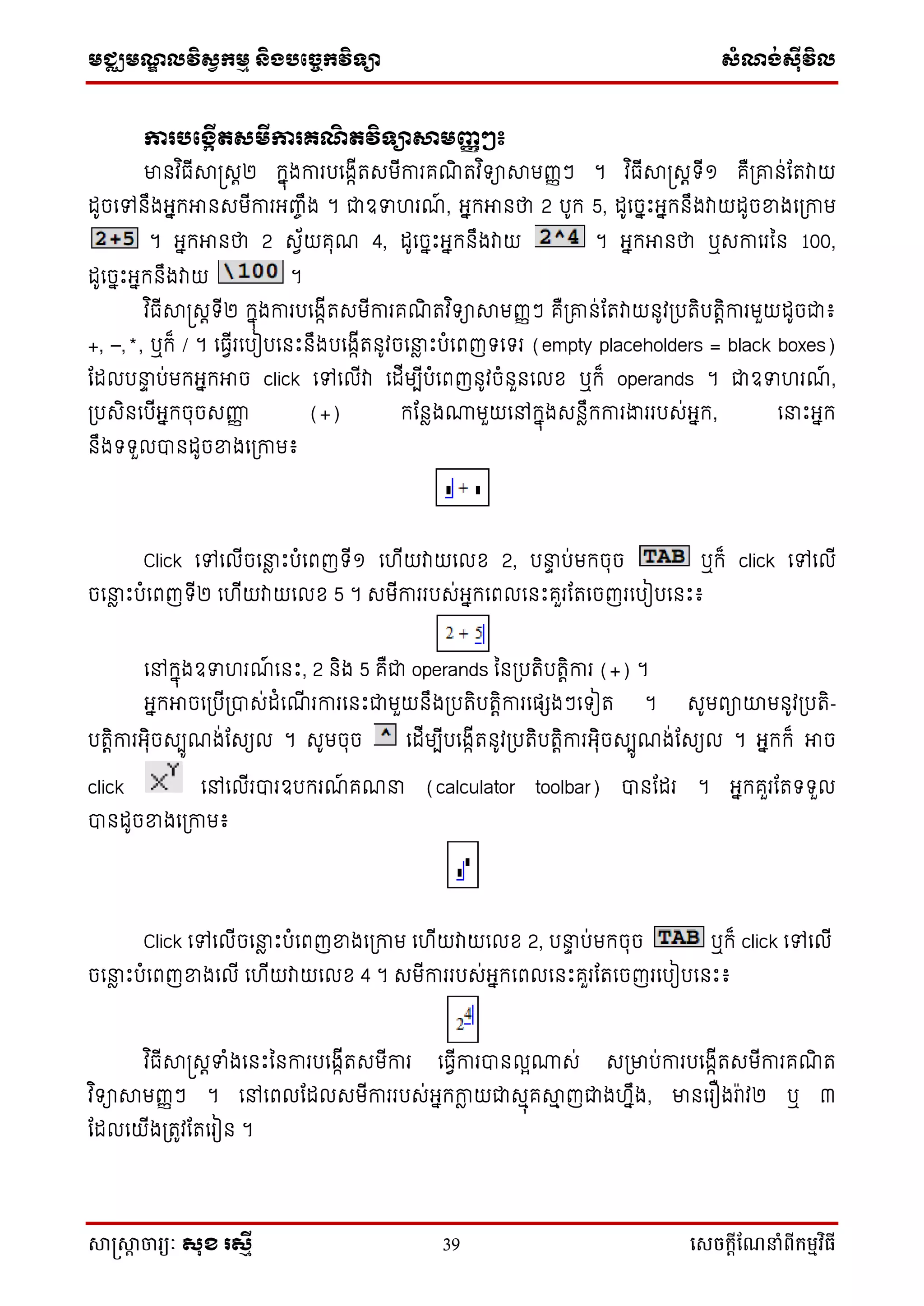 មជ្ឈមណ្ឌលវិស្វកមម និងបច្ចេកវិទ្្ា ស្ំណ្ង់ស្៊ីវិល
សាស្រ្សាា ចារ្យៈ សុខ រសមី 39 សេចក្ាីណែនាំពីក្ម្មវិធី
ការបផងកើតសមីការ្ណិ តវិទាសាមញ្ញៗ៖
មានវ ិធើាស្រសត២ កនុងការបទងកើរសមើការគណិ រវ ិ ាាមញ្ញៗ ។ វ ិធើាស្រសត ើ១ គឺប្ោន់ដរវាយ
ដូចទៅនឹងអ្នកអានសមើការអ្ញ្ចឹង ។ ជាឧទ រណ៍ , អ្នកអានថា 2 បូក 5, ដូទចនឹះអ្នកនឹងវាយដូចខ្នងទប្កាម
។ អ្នកអានថា 2 សវ័យគុណ 4, ដូទចនឹះអ្នកនឹងវាយ ។ អ្នកអានថា ឬសកាទរនន 100,
ដូទចនឹះអ្នកនឹងវាយ ។
វ ិធើាស្រសត ើ២ កនុងការបទងកើរសមើការគណិ រវ ិ ាាមញ្ញៗ គឺប្ោន់ដរវាយនូវប្បរិបរតិការមួយដូចជា៖
+, –,*, ឬក៏ / ។ ទធវើរទបៀបទនឹះនឹងបទងកើរនូវចទនាែ ឹះបំទពញ ទ រ (empty placeholders = black boxes)
ដដលបនាទ ប់មកអ្នកអាច click ទៅទលើវា ទដើមបើបំទពញនូវចំនួនទលខ ឬក៏ operands ។ ជាឧទ រណ៍ ,
ប្បសិនទបើអ្នកចុចសញ្ញញ (+) កដនែង្មួយទៅកនុងសនែឹកការងាររបស់អ្នក, ទនាឹះអ្នក
នឹង ួលបានដូចខ្នងទប្កាម៖
Click ទៅទលើចទនាែ ឹះបំទពញ ើ១ ទ ើយវាយទលខ 2, បនាទ ប់មកចុច ឬក៏ click ទៅទលើ
ចទនាែ ឹះបំទពញ ើ២ ទ ើយវាយទលខ 5 ។ សមើការរបស់អ្នកទពលទនឹះគួរដរទចញរទបៀបទនឹះ៖
ទៅកនុងឧទ រណ៍ ទនឹះ, 2 និង 5 គឺជា operands ននប្បរិបរតិការ (+) ។
អ្នកអាចទប្បើប្បាស់ដំទណើ រការទនឹះជាមួយនឹងប្បរិបរតិការទផ្េងៗទ ៀរ ។ សូមពាយមនូវប្បរិ-
បរតិការអ្ុិចសបូណង់ដសយល ។ សូមចុច ទដើមបើបទងកើរនូវប្បរិបរតិការអ្ុិចសបូណង់ដសយល ។ អ្នកក៏ អាច
click ទៅទលើរបារឧបករណ៍ គណនា (calculator toolbar) បានដដរ ។ អ្នកគួរដរ ួល
បានដូចខ្នងទប្កាម៖
Click ទៅទលើចទនាែ ឹះបំទពញខ្នងទប្កាម ទ ើយវាយទលខ 2, បនាទ ប់មកចុច ឬក៏ click ទៅទលើ
ចទនាែ ឹះបំទពញខ្នងទលើ ទ ើយវាយទលខ 4 ។ សមើការរបស់អ្នកទពលទនឹះគួរដរទចញរទបៀបទនឹះ៖
វ ិធើាស្រសតទំងទនឹះននការបទងកើរសមើការ ទធវើការបានលែ្ស់ សប្មាប់ការបទងកើរសមើការគណិ រ
វ ិ ាាមញ្ញៗ ។ ទៅទពលដដលសមើការរបស់អ្នកកាែ យជាសមុគាម ញជាង នឹង, មានទរឿងរ៉ាវ២ ឬ ៣
ដដលទយើងប្រូវដរទរៀន ។
 