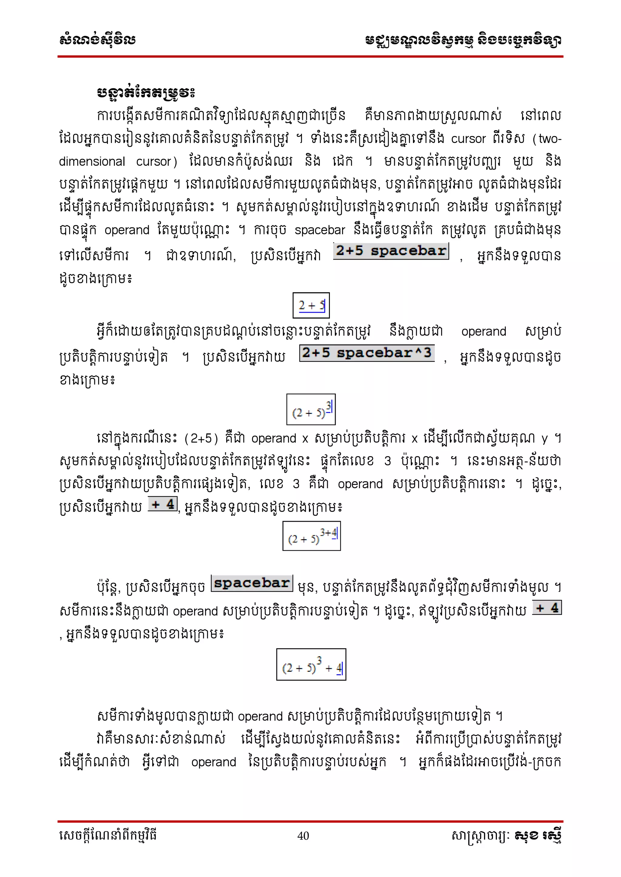 ស្ំណ្ង់ស្៊ីវិល មជ្ឈមណ្ឌលវិស្វកមម និងបច្ចេកវិទ្្ា
សេចក្ាីណែនាំពីក្ម្មវិធី 40 សាស្រ្សាា ចារ្យៈ សុខ រសមី
បន្ទា ត់ផ្កតគមូវ៖
ការបទងកើរសមើការគណិ រវ ិ ាដដលសមុគាម ញជាទប្ចើន គឺមានភាពងាយប្សួល្ស់ ទៅទពល
ដដលអ្នកបានទរៀននូវទោលគំនិរននបនាទ រ់ដករប្មូវ ។ ទំងទនឹះគឺប្សទដៀងោន ទៅនឹង cursor ពើរ ិស (two-
dimensional cursor) ដដលមានកំប៉ាូសង់ឈរ និង ទដក ។ មានបនាទ រ់ដករប្មូវបញ្ឈរ មួយ និង
បនាទ រ់ដករប្មូវទផ្តកមួយ ។ ទៅទពលដដលសមើការមួយលូរធំជាងមុន, បនាទ រ់ដករប្មូវអាច លូរធំជាងមុនដដរ
ទដើមបើផ្ទុកសមើការដដលលូរធំទនាឹះ ។ សូមករ់សមាា ល់នូវរទបៀបទៅកនុងឧទ រណ៍ ខ្នងទដើម បនាទ រ់ដករប្មូវ
បានផ្ទុក operand ដរមួយប៉ាុទ្ណ ឹះ ។ ការចុច spacebar នឹងទធវើឲ្បនាទ រ់ដក រប្មូវលូរ ប្គបធំជាងមុន
ទៅទលើសមើការ ។ ជាឧទ រណ៍ , ប្បសិនទបើអ្នកវា , អ្នកនឹង ួលបាន
ដូចខ្នងទប្កាម៖
អ្វើក៏ទោយឲ្ដរប្រូវបានប្គបដណត ប់ទៅចទនាែ ឹះបនាទ រ់ដករប្មូវ នឹងកាែ យជា operand សប្មាប់
ប្បរិបរតិការបនាទ ប់ទ ៀរ ។ ប្បសិនទបើអ្នកវាយ , អ្នកនឹង ួលបានដូច
ខ្នងទប្កាម៖
ទៅកនុងករណើ ទនឹះ (2+5) គឺជា operand x សប្មាប់ប្បរិបរតិការ x ទដើមបើទលើកជាសវ័យគុណ y ។
សូមករ់សមាា ល់នូវរទបៀបដដលបនាទ រ់ដករប្មូវឥ ូវទនឹះ ផ្ទុកដរទលខ 3 ប៉ាុទ្ណ ឹះ ។ ទនឹះមានអ្រថ-ន័យថា
ប្បសិនទបើអ្នកវាយប្បរិបរតិការទផ្េងទ ៀរ, ទលខ 3 គឺជា operand សប្មាប់ប្បរិបរតិការទនាឹះ ។ ដូទចនឹះ,
ប្បសិនទបើអ្នកវាយ , អ្នកនឹង ួលបានដូចខ្នងទប្កាម៖
ប៉ាុដនត, ប្បសិនទបើអ្នកចុច មុន, បនាទ រ់ដករប្មូវនឹងលូរព័ ធជុំវ ិញសមើការទំងមូល ។
សមើការទនឹះនឹងកាែ យជា operand សប្មាប់ប្បរិបរតិការបនាទ ប់ទ ៀរ ។ ដូទចនឹះ, ឥ ូវប្បសិនទបើអ្នកវាយ
, អ្នកនឹង ួលបានដូចខ្នងទប្កាម៖
សមើការទំងមូលបានកាែ យជា operand សប្មាប់ប្បរិបរតិការដដលបដនថមទប្កាយទ ៀរ ។
វាគឺមានារៈសំខ្នន់្ស់ ទដើមបើដសវងយល់នូវទោលគំនិរទនឹះ អ្ំពើការទប្បើប្បាស់បនាទ រ់ដករប្មូវ
ទដើមបើកំណរ់ថា អ្វើទៅជា operand ននប្បរិបរតិការបនាទ ប់របស់អ្នក ។ អ្នកក៏ផ្ងដដរអាចទប្បើវង់-ប្កចក
 