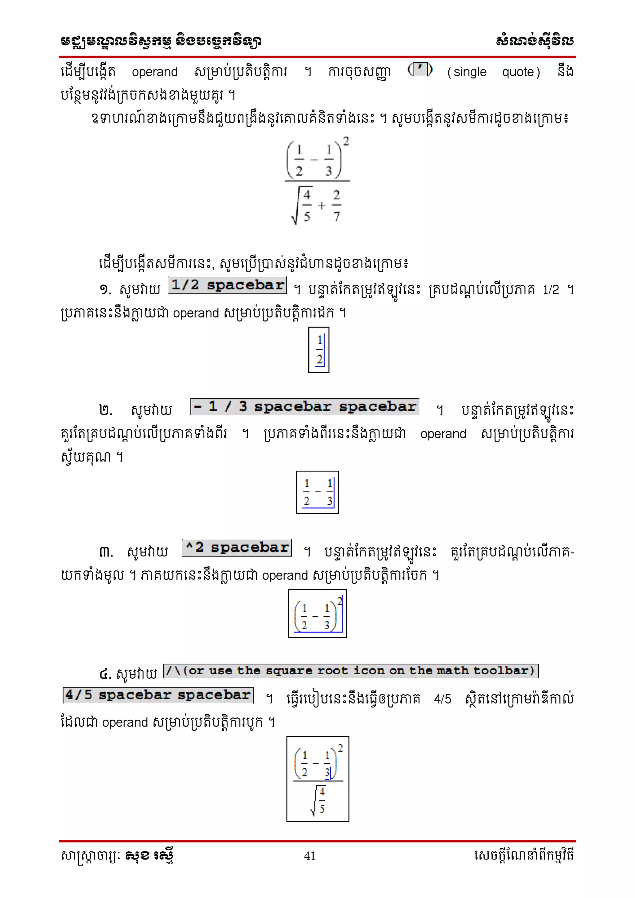 មជ្ឈមណ្ឌលវិស្វកមម និងបច្ចេកវិទ្្ា ស្ំណ្ង់ស្៊ីវិល
សាស្រ្សាា ចារ្យៈ សុខ រសមី 41 សេចក្ាីណែនាំពីក្ម្មវិធី
ទដើមបើបទងកើរ operand សប្មាប់ប្បរិបរតិការ ។ ការចុចសញ្ញញ (single quote) នឹង
បដនថមនូវវង់ប្កចកសងខ្នងមួយគូរ ។
ឧទ រណ៍ ខ្នងទប្កាមនឹងជួយពប្ងឹងនូវទោលគំនិរទំងទនឹះ ។ សូមបទងកើរនូវសមើការដូចខ្នងទប្កាម៖
ទដើមបើបទងកើរសមើការទនឹះ, សូមទប្បើប្បាស់នូវជំហានដូចខ្នងទប្កាម៖
១. សូមវាយ ។ បនាទ រ់ដករប្មូវឥ ូវទនឹះ ប្គបដណត ប់ទលើប្បភាគ 1/2 ។
ប្បភាគទនឹះនឹងកាែ យជា operand សប្មាប់ប្បរិបរតិការដក ។
២. សូមវាយ ។ បនាទ រ់ដករប្មូវឥ ូវទនឹះ
គួរដរប្គបដណត ប់ទលើប្បភាគទំងពើរ ។ ប្បភាគទំងពើរទនឹះនឹងកាែ យជា operand សប្មាប់ប្បរិបរតិការ
សវ័យគុណ ។
៣. សូមវាយ ។ បនាទ រ់ដករប្មូវឥ ូវទនឹះ គួរដរប្គបដណត ប់ទលើភាគ-
យកទំងមូល ។ ភាគយកទនឹះនឹងកាែ យជា operand សប្មាប់ប្បរិបរតិការដចក ។
៤. សូមវាយ
។ ទធវើរទបៀបទនឹះនឹងទធវើឲ្ប្បភាគ 4/5 សថិរទៅទប្កាមរ៉ាឌើកាល់
ដដលជា operand សប្មាប់ប្បរិបរតិការបូក ។
 