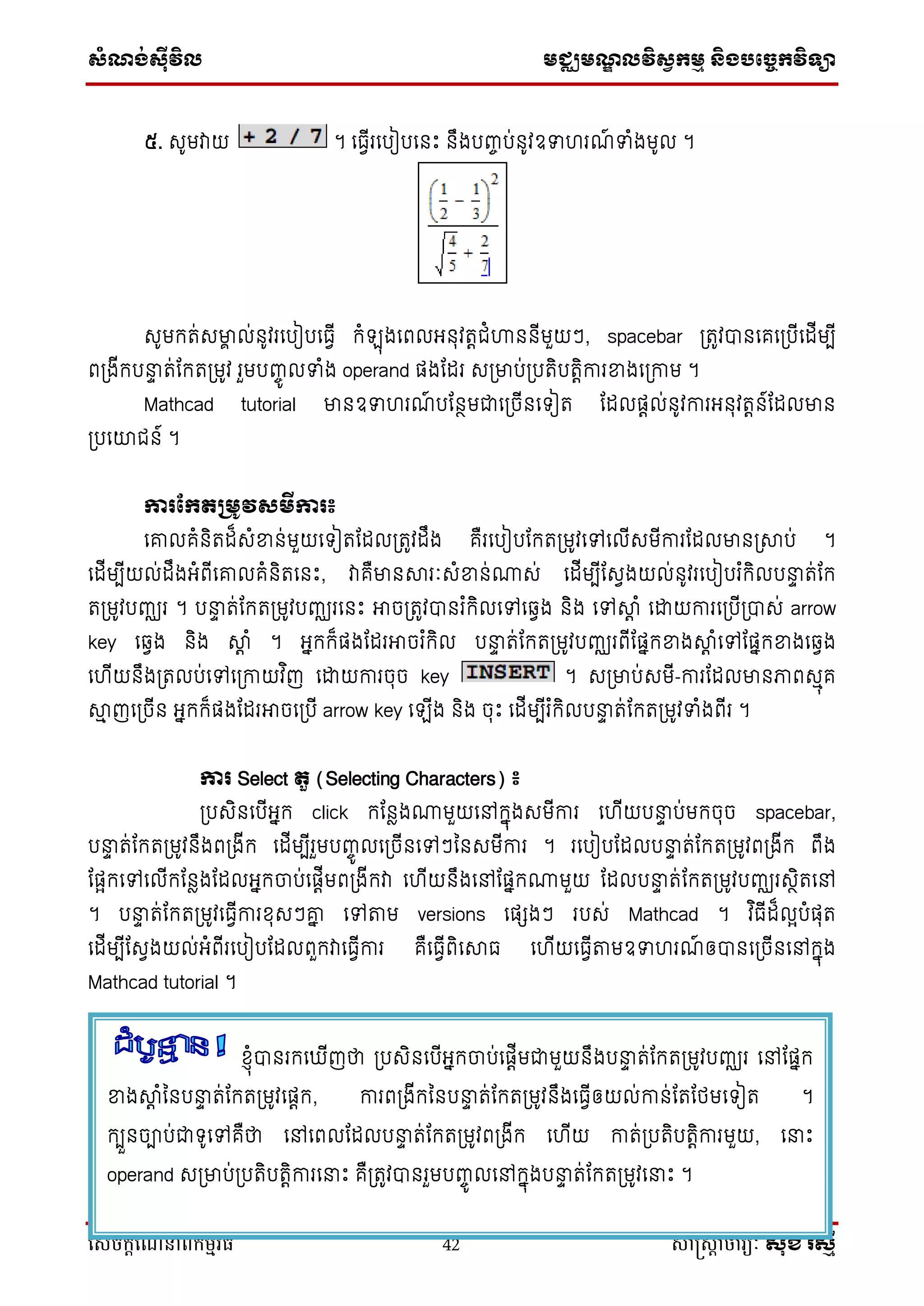 ស្ំណ្ង់ស្៊ីវិល មជ្ឈមណ្ឌលវិស្វកមម និងបច្ចេកវិទ្្ា
សេចក្ាីណែនាំពីក្ម្មវិធី 42 សាស្រ្សាា ចារ្យៈ សុខ រសមី
៥. សូមវាយ ។ ទធវើរទបៀបទនឹះ នឹងបញ្ច ប់នូវឧទ រណ៍ ទំងមូល ។
សូមករ់សមាា ល់នូវរទបៀបទធវើ កំ ុងទពលអ្នុវរតជំហាននើមួយៗ, spacebar ប្រូវបានទគទប្បើទដើមបើ
ពប្ងើកបនាទ រ់ដករប្មូវ រួមបញ្ចូ លទំង operand ផ្ងដដរ សប្មាប់ប្បរិបរតិការខ្នងទប្កាម ។
Mathcad tutorial មានឧទ រណ៍ បដនថមជាទប្ចើនទ ៀរ ដដលផ្តល់នូវការអ្នុវរតន៍ដដលមាន
ប្បទយជន៍ ។
ការផ្កតគមូវសមីការ៖
ទោលគំនិរដ៏សំខ្នន់មួយទ ៀរដដលប្រូវដឹង គឺរទបៀបដករប្មូវទៅទលើសមើការដដលមានប្ាប់ ។
ទដើមបើយល់ដឹងអ្ំពើទោលគំនិរទនឹះ, វាគឺមានារៈសំខ្នន់្ស់ ទដើមបើដសវងយល់នូវរទបៀបរ ំកិលបនាទ រ់ដក
រប្មូវបញ្ឈរ ។ បនាទ រ់ដករប្មូវបញ្ឈរទនឹះ អាចប្រូវបានរ ំកិលទៅទវវង និង ទៅាត ំ ទោយការទប្បើប្បាស់ arrow
key ទវវង និង ាត ំ ។ អ្នកក៏ផ្ងដដរអាចរ ំកិល បនាទ រ់ដករប្មូវបញ្ឈរពើដផ្នកខ្នងាត ំទៅដផ្នកខ្នងទវវង
ទ ើយនឹងប្រលប់ទៅទប្កាយវ ិញ ទោយការចុច key ។ សប្មាប់សមើ-ការដដលមានភាពសមុគ
ាម ញទប្ចើន អ្នកក៏ផ្ងដដរអាចទប្បើ arrow key ទ ើង និង ចុឹះ ទដើមបើរ ំកិលបនាទ រ់ដករប្មូវទំងពើរ ។
ការ Select តួ (Selecting Characters) ៖
ប្បសិនទបើអ្នក click កដនែង្មួយទៅកនុងសមើការ ទ ើយបនាទ ប់មកចុច spacebar,
បនាទ រ់ដករប្មូវនឹងពប្ងើក ទដើមបើរួមបញ្ចូ លទប្ចើនទៅៗននសមើការ ។ រទបៀបដដលបនាទ រ់ដករប្មូវពប្ងើក ពឹង
ដផ្ែកទៅទលើកដនែងដដលអ្នកចាប់ទផ្តើមពប្ងើកវា ទ ើយនឹងទៅដផ្នក្មួយ ដដលបនាទ រ់ដករប្មូវបញ្ឈរសថិរទៅ
។ បនាទ រ់ដករប្មូវទធវើការខុសៗោន ទៅតាម versions ទផ្េងៗ របស់ Mathcad ។ វ ិធើដ៏លែបំផ្ុរ
ទដើមបើដសវងយល់អ្ំពើរទបៀបដដលពួកវាទធវើការ គឺទធវើពិទាធ ទ ើយទធវើតាមឧទ រណ៍ ឲ្បានទប្ចើនទៅកនុង
Mathcad tutorial ។
ខ្ុំបានរកទ ើញថា ប្បសិនទបើអ្នកចាប់ទផ្តើមជាមួយនឹងបនាទ រ់ដករប្មូវបញ្ឈរ ទៅដផ្នក
ខ្នងាត ំននបនាទ រ់ដករប្មូវទផ្តក, ការពប្ងើកននបនាទ រ់ដករប្មូវនឹងទធវើឲ្យល់កាន់ដរដថ្មទ ៀរ ។
កបួនចាប់ជា ូទៅគឺថា ទៅទពលដដលបនាទ រ់ដករប្មូវពប្ងើក ទ ើយ ការ់ប្បរិបរតិការមួយ, ទនាឹះ
operand សប្មាប់ប្បរិបរតិការទនាឹះ គឺប្រូវបានរួមបញ្ចូ លទៅកនុងបនាទ រ់ដករប្មូវទនាឹះ ។
 