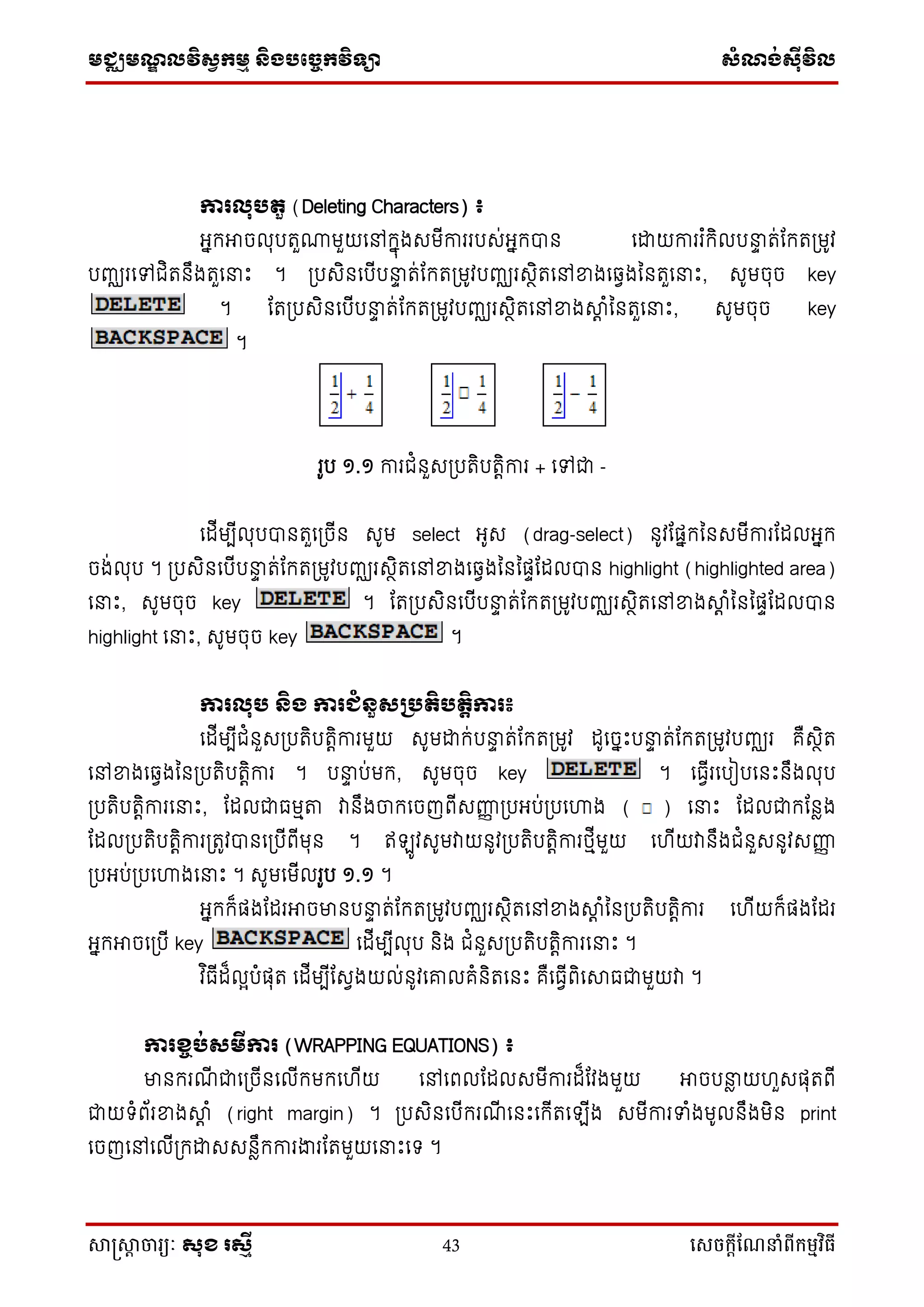 មជ្ឈមណ្ឌលវិស្វកមម និងបច្ចេកវិទ្្ា ស្ំណ្ង់ស្៊ីវិល
សាស្រ្សាា ចារ្យៈ សុខ រសមី 43 សេចក្ាីណែនាំពីក្ម្មវិធី
ការលុបតួ (Deleting Characters) ៖
អ្នកអាចលុបរួ្មួយទៅកនុងសមើការរបស់អ្នកបាន ទោយការរ ំកិលបនាទ រ់ដករប្មូវ
បញ្ឈរទៅជិរនឹងរួទនាឹះ ។ ប្បសិនទបើបនាទ រ់ដករប្មូវបញ្ឈរសថិរទៅខ្នងទវវងននរួទនាឹះ, សូមចុច key
។ ដរប្បសិនទបើបនាទ រ់ដករប្មូវបញ្ឈរសថិរទៅខ្នងាត ំននរួទនាឹះ, សូមចុច key
។
រូប ១.១ ការជំនួសប្បរិបរតិការ + ទៅជា -
ទដើមបើលុបបានរួទប្ចើន សូម select អ្ូស (drag-select) នូវដផ្នកននសមើការដដលអ្នក
ចង់លុប ។ ប្បសិនទបើបនាទ រ់ដករប្មូវបញ្ឈរសថិរទៅខ្នងទវវងនននផ្ទដដលបាន highlight (highlighted area)
ទនាឹះ, សូមចុច key ។ ដរប្បសិនទបើបនាទ រ់ដករប្មូវបញ្ឈរសថិរទៅខ្នងាត ំនននផ្ទដដលបាន
highlight ទនាឹះ, សូមចុច key ។
ការលុប និង ការជំនួសគបតិបតតិការ៖
ទដើមបើជំនួសប្បរិបរតិការមួយ សូមោក់បនាទ រ់ដករប្មូវ ដូទចនឹះបនាទ រ់ដករប្មូវបញ្ឈរ គឺសថិរ
ទៅខ្នងទវវងននប្បរិបរតិការ ។ បនាទ ប់មក, សូមចុច key ។ ទធវើរទបៀបទនឹះនឹងលុប
ប្បរិបរតិការទនាឹះ, ដដលជាធមមតា វានឹងចាកទចញពើសញ្ញញ ប្បអ្ប់ប្បទហាង ( ) ទនាឹះ ដដលជាកដនែង
ដដលប្បរិបរតិការប្រូវបានទប្បើពើមុន ។ ឥ ូវសូមវាយនូវប្បរិបរតិការថ្មើមួយ ទ ើយវានឹងជំនួសនូវសញ្ញញ
ប្បអ្ប់ប្បទហាងទនាឹះ ។ សូមទមើលរូប ១.១ ។
អ្នកក៏ផ្ងដដរអាចមានបនាទ រ់ដករប្មូវបញ្ឈរសថិរទៅខ្នងាត ំននប្បរិបរតិការ ទ ើយក៏ផ្ងដដរ
អ្នកអាចទប្បើ key ទដើមបើលុប និង ជំនួសប្បរិបរតិការទនាឹះ ។
វ ិធើដ៏លែបំផ្ុរ ទដើមបើដសវងយល់នូវទោលគំនិរទនឹះ គឺទធវើពិទាធជាមួយវា ។
ការខ្ចប់សមីការ (WRAPPING EQUATIONS) ៖
មានករណើ ជាទប្ចើនទលើកមកទ ើយ ទៅទពលដដលសមើការដ៏ដវងមួយ អាចបនាែ យ ួសផ្ុរពើ
ជាយ ំព័រខ្នងាត ំ (right margin) ។ ប្បសិនទបើករណើ ទនឹះទកើរទ ើង សមើការទំងមូលនឹងមិន print
ទចញទៅទលើប្កោសសនែឹកការងារដរមួយទនាឹះទ ។
 