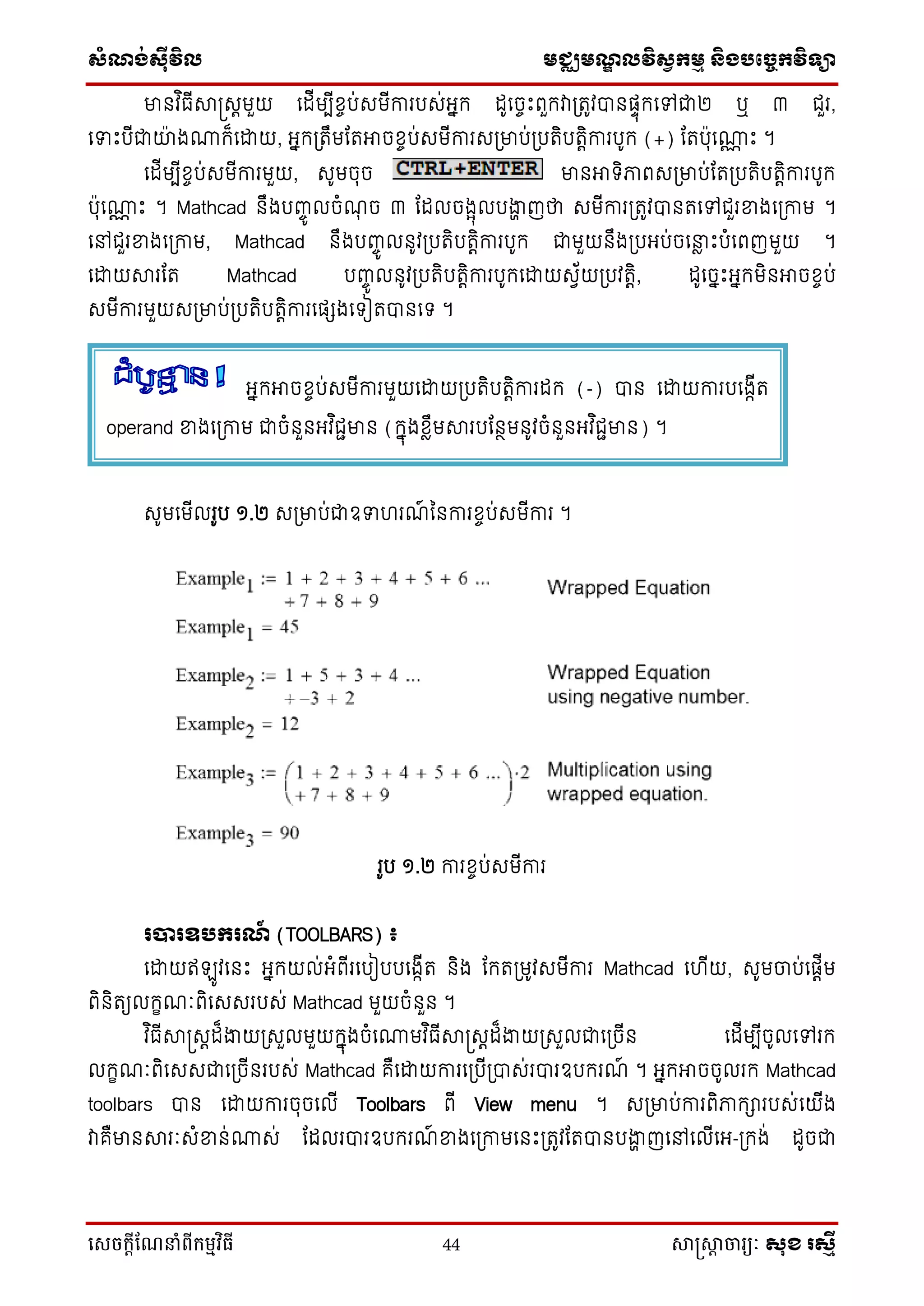 ស្ំណ្ង់ស្៊ីវិល មជ្ឈមណ្ឌលវិស្វកមម និងបច្ចេកវិទ្្ា
សេចក្ាីណែនាំពីក្ម្មវិធី 44 សាស្រ្សាា ចារ្យៈ សុខ រសមី
មានវ ិធើាស្រសតមួយ ទដើមបើខចប់សមើការបស់អ្នក ដូទចចឹះពួកវាប្រូវបានផ្ទុកទៅជា២ ឬ ៣ ជួរ,
ទទឹះបើជាយ៉ា ង្ក៏ទោយ, អ្នកប្រឹមដរអាចខចប់សមើការសប្មាប់ប្បរិបរតិការបូក (+) ដរប៉ាុទ្ណ ឹះ ។
ទដើមបើខចប់សមើការមួយ, សូមចុច មានអា ិភាពសប្មាប់ដរប្បរិបរតិការបូក
ប៉ាុទ្ណ ឹះ ។ Mathcad នឹងបញ្ចូ លចំណុ ច ៣ ដដលចងែុលបងាា ញថា សមើការប្រូវបានរទៅជួរខ្នងទប្កាម ។
ទៅជួរខ្នងទប្កាម, Mathcad នឹងបញ្ចូ លនូវប្បរិបរតិការបូក ជាមួយនឹងប្បអ្ប់ចទនាែ ឹះបំទពញមួយ ។
ទោយារដរ Mathcad បញ្ចូ លនូវប្បរិបរតិការបូកទោយសវ័យប្បវរតិ, ដូទចនឹះអ្នកមិនអាចខចប់
សមើការមួយសប្មាប់ប្បរិបរតិការទផ្េងទ ៀរបានទ ។
សូមទមើលរូប ១.២ សប្មាប់ជាឧទ រណ៍ ននការខចប់សមើការ ។
រូប ១.២ ការខចប់សមើការ
របារឧបករណ៍ (TOOLBARS) ៖
ទោយឥ ូវទនឹះ អ្នកយល់អ្ំពើរទបៀបបទងកើរ និង ដករប្មូវសមើការ Mathcad ទ ើយ, សូមចាប់ទផ្តើម
ពិនិរយលកេណៈពិទសសរបស់ Mathcad មួយចំនួន ។
វ ិធើាស្រសតដ៏ងាយប្សួលមួយកនុងចំទ្មវ ិធើាស្រសតដ៏ងាយប្សួលជាទប្ចើន ទដើមបើចូលទៅរក
លកេណៈពិទសសជាទប្ចើនរបស់ Mathcad គឺទោយការទប្បើប្បាស់របារឧបករណ៍ ។ អ្នកអាចចូលរក Mathcad
toolbars បាន ទោយការចុចទលើ Toolbars ពើ View menu ។ សប្មាប់ការពិភាការបស់ទយើង
វាគឺមានារៈសំខ្នន់្ស់ ដដលរបារឧបករណ៍ ខ្នងទប្កាមទនឹះប្រូវដរបានបងាា ញទៅទលើទអ្-ប្កង់ ដូចជា
អ្នកអាចខចប់សមើការមួយទោយប្បរិបរតិការដក (-) បាន ទោយការបទងកើរ
operand ខ្នងទប្កាម ជាចំនួនអ្វ ិជជមាន (កនុងខែឹមារបដនថមនូវចំនួនអ្វ ិជជមាន) ។
 
