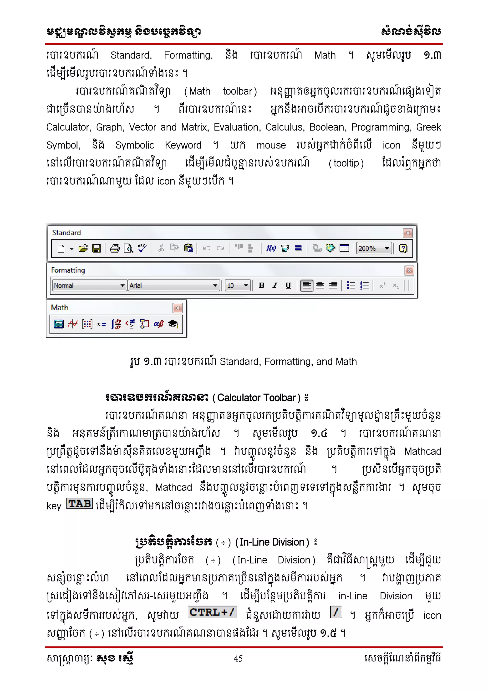 មជ្ឈមណ្ឌលវិស្វកមម និងបច្ចេកវិទ្្ា ស្ំណ្ង់ស្៊ីវិល
សាស្រ្សាា ចារ្យៈ សុខ រសមី 45 សេចក្ាីណែនាំពីក្ម្មវិធី
របារឧបករណ៍ Standard, Formatting, និង របារឧបករណ៍ Math ។ សូមទមើលរូប ១.៣
ទដើមបើទមើលរូបរបារឧបករណ៍ ទំងទនឹះ ។
របារឧបករណ៍ គណិ រវ ិ ា (Math toolbar) អ្នុញ្ញញ រឲ្អ្នកចូលរករបារឧបករណ៍ ទផ្េងទ ៀរ
ជាទប្ចើនបានយ៉ា ងរ ័ស ។ ពើរបារឧបករណ៍ ទនឹះ អ្នកនឹងអាចទបើករបារឧបករណ៍ ដូចខ្នងទប្កាម៖
Calculator, Graph, Vector and Matrix, Evaluation, Calculus, Boolean, Programming, Greek
Symbol, និង Symbolic Keyword ។ យក mouse របស់អ្នកោក់ចំពើទលើ icon នើមួយៗ
ទៅទលើរបារឧបករណ៍ គណិ រវ ិ ា ទដើមបើទមើលដំបូនាម នរបស់ឧបករណ៍ (tooltip) ដដលរ ំឮកអ្នកថា
របារឧបករណ៍ ្មួយ ដដល icon នើមួយៗទបើក ។
រូប ១.៣ របារឧបករណ៍ Standard, Formatting, and Math
របារឧបករណ៍ ្ណន្ទ (Calculator Toolbar) ៖
របារឧបករណ៍ គណនា អ្នុញ្ញញ រឲ្អ្នកចូលរកប្បរិបរតិការគណិ រវ ិ ាមូលោា នប្គឹឹះមួយចំនួន
និង អ្នុគមន៍ប្រើទកាណមាប្របានយ៉ា ងរ ័ស ។ សូមទមើលរូប ១.៤ ។ របារឧបករណ៍ គណនា
ប្បប្ពឹរតដូចទៅនឹងមា៉ា សុើនគិរទលខមួយអ្ញ្ចឹង ។ វាបញ្ចូ លនូវចំនួន និង ប្បរិបរតិការទៅកនុង Mathcad
ទៅទពលដដលអ្នកចុចទលើបូរុងទំងទនាឹះដដលមានទៅទលើរបារឧបករណ៍ ។ ប្បសិនទបើអ្នកចុចប្បរិ
បរតិការមុនការបញ្ចូ លចំនួន, Mathcad នឹងបញ្ចូ លនូវចទនាែ ឹះបំទពញ ទ ទៅកនុងសនែឹកការងារ ។ សូមចុច
key ទដើមបើរ ំកិលទៅមកទៅចទនាែ ឹះរវាងចទនាែ ឹះបំទពញទំងទនាឹះ ។
គបតិបតតិការផ្ែក (÷) (In-Line Division) ៖
ប្បរិបរតិការដចក (÷) (In-Line Division) គឺជាវ ិធើាស្រសតមួយ ទដើមបើជួយ
សនេំចទនាែ ឹះលំ ទៅទពលដដលអ្នកមានប្បភាគទប្ចើនទៅកនុងសមើការរបស់អ្នក ។ វាបងាា ញប្បភាគ
ប្សទដៀងទៅនឹងទសៀវទៅសរ-ទសរមួយអ្ញ្ចឹង ។ ទដើមបើបដនថមប្បរិបរតិការ in-Line Division មួយ
ទៅកនុងសមើការរបស់អ្នក, សូមវាយ ជំនួសទោយការវាយ ។ អ្នកក៏អាចទប្បើ icon
សញ្ញញ ដចក (÷) ទៅទលើរបារឧបករណ៍ គណនាបានផ្ងដដរ ។ សូមទមើលរូប ១.៥ ។
 