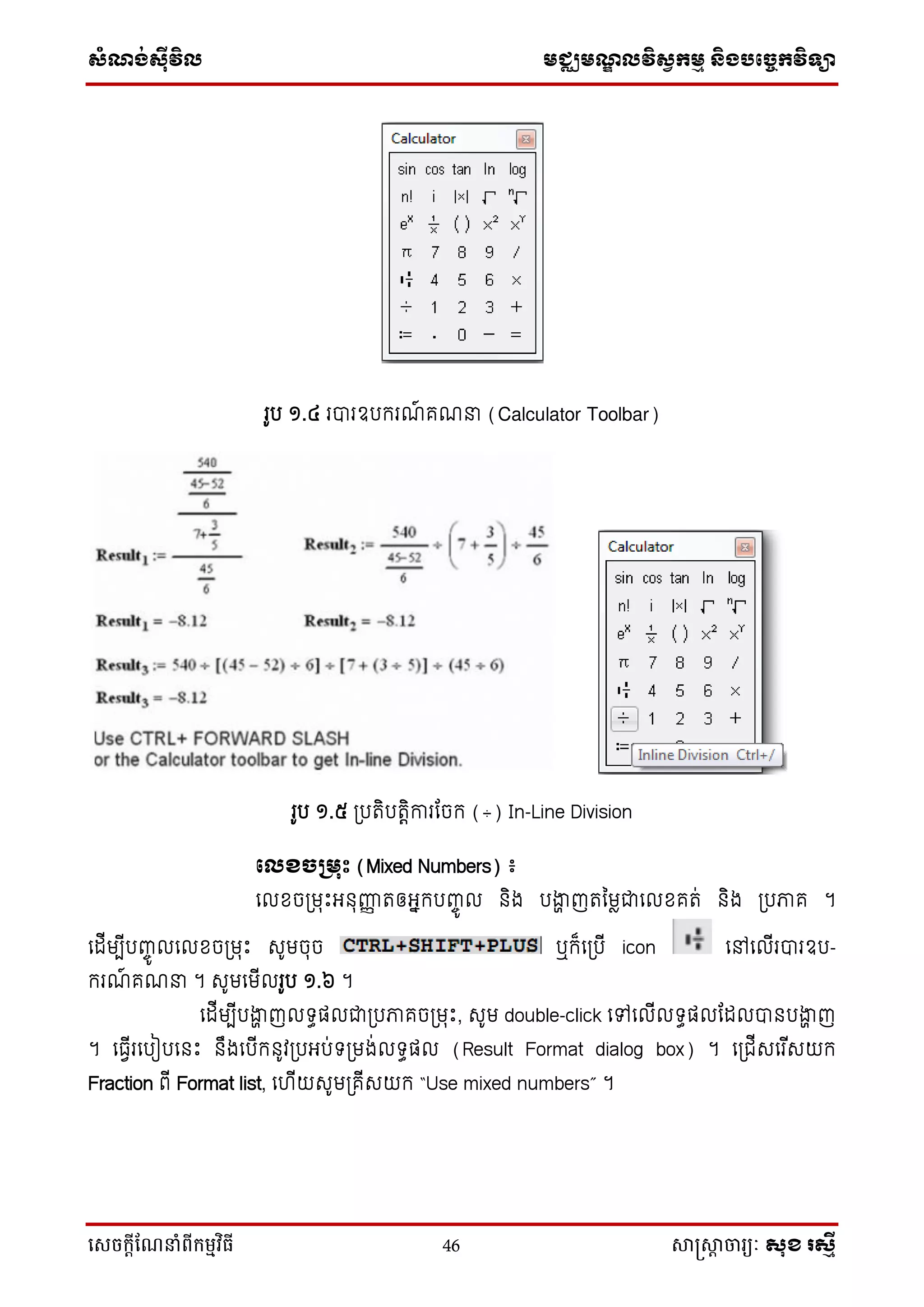 ស្ំណ្ង់ស្៊ីវិល មជ្ឈមណ្ឌលវិស្វកមម និងបច្ចេកវិទ្្ា
សេចក្ាីណែនាំពីក្ម្មវិធី 46 សាស្រ្សាា ចារ្យៈ សុខ រសមី
រូប ១.៤ របារឧបករណ៍ គណនា (Calculator Toolbar)
រូប ១.៥ ប្បរិបរតិការដចក (÷) In-Line Division
ផលខ្ែគមរឹះ (Mixed Numbers) ៖
ទលខចប្មរឹះអ្នុញ្ញញ រឲ្អ្នកបញ្ចូ ល និង បងាា ញរនមែជាទលខគរ់ និង ប្បភាគ ។
ទដើមបើបញ្ចូ លទលខចប្មរឹះ សូមចុច ឬក៏ទប្បើ icon ទៅទលើរបារឧប-
ករណ៍ គណនា ។ សូមទមើលរូប ១.៦ ។
ទដើមបើបងាា ញល ធផ្លជាប្បភាគចប្មរឹះ, សូម double-click ទៅទលើល ធផ្លដដលបានបងាា ញ
។ ទធវើរទបៀបទនឹះ នឹងទបើកនូវប្បអ្ប់ ប្មង់ល ធផ្ល (Result Format dialog box) ។ ទប្ជើសទរ ើសយក
Fraction ពើ Format list, ទ ើយសូមប្គើសយក “Use mixed numbers” ។
 