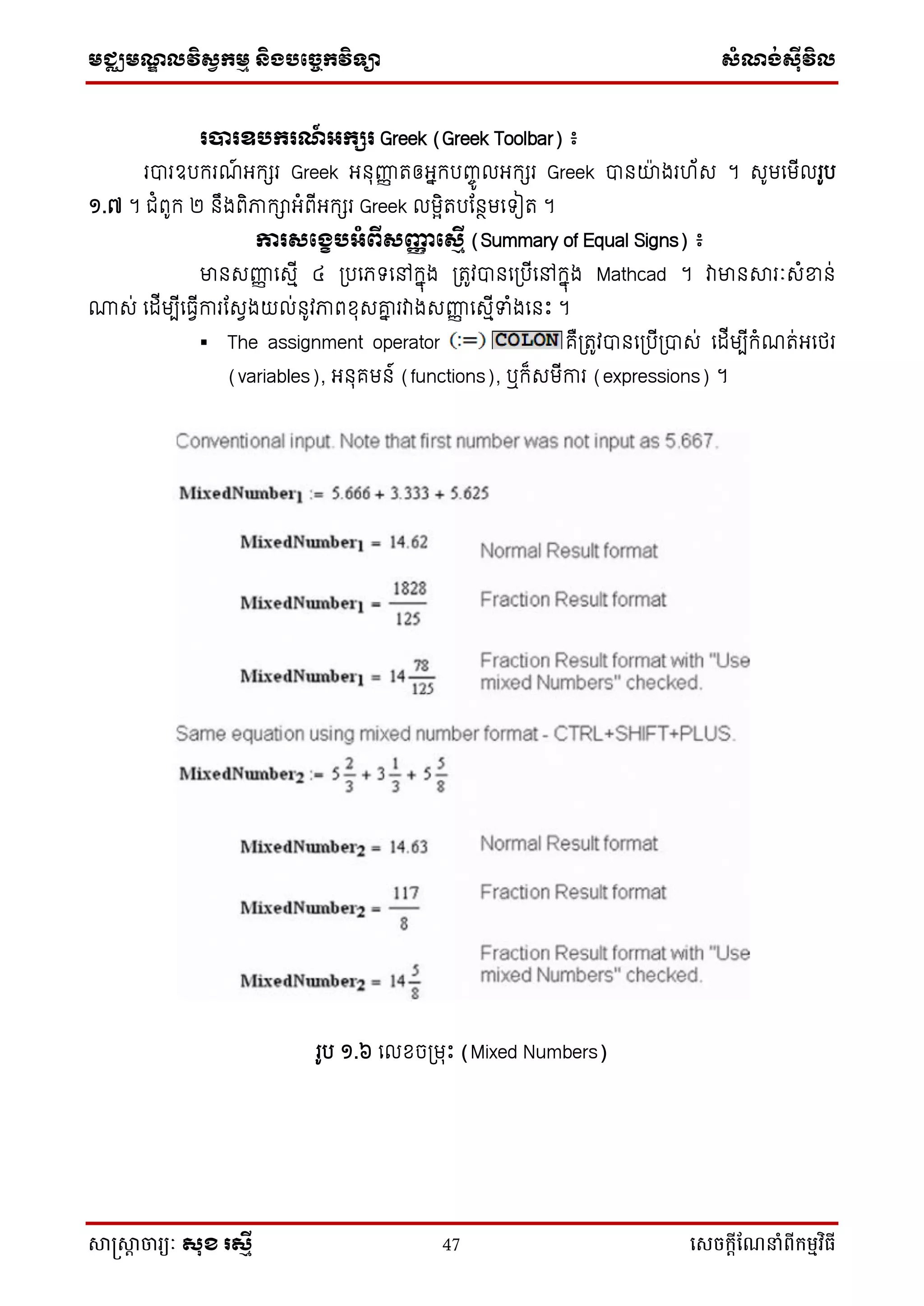 មជ្ឈមណ្ឌលវិស្វកមម និងបច្ចេកវិទ្្ា ស្ំណ្ង់ស្៊ីវិល
សាស្រ្សាា ចារ្យៈ សុខ រសមី 47 សេចក្ាីណែនាំពីក្ម្មវិធី
របារឧបករណ៍ អ្កសរ Greek (Greek Toolbar) ៖
របារឧបករណ៍ អ្កេរ Greek អ្នុញ្ញញ រឲ្អ្នកបញ្ចូ លអ្កេរ Greek បានយ៉ា ងរ ័ស ។ សូមទមើលរូប
១.៧ ។ ជំពូក ២ នឹងពិភាកាអ្ំពើអ្កេរ Greek លមែិរបដនថមទ ៀរ ។
ការសផងេបអ្ំពីសញ្ញញ ផសមើ (Summary of Equal Signs) ៖
មានសញ្ញញ ទសមើ ៤ ប្បទភ្ ទៅកនុង ប្រូវបានទប្បើទៅកនុង Mathcad ។ វាមានារៈសំខ្នន់
្ស់ ទដើមបើទធវើការដសវងយល់នូវភាពខុសោន រវាងសញ្ញញ ទសមើទំងទនឹះ ។
 The assignment operator គឺប្រូវបានទប្បើប្បាស់ ទដើមបើកំណរ់អ្ទថ្រ
(variables), អ្នុគមន៍ (functions), ឬក៏សមើការ (expressions) ។
រូប ១.៦ ទលខចប្មរឹះ (Mixed Numbers)
 