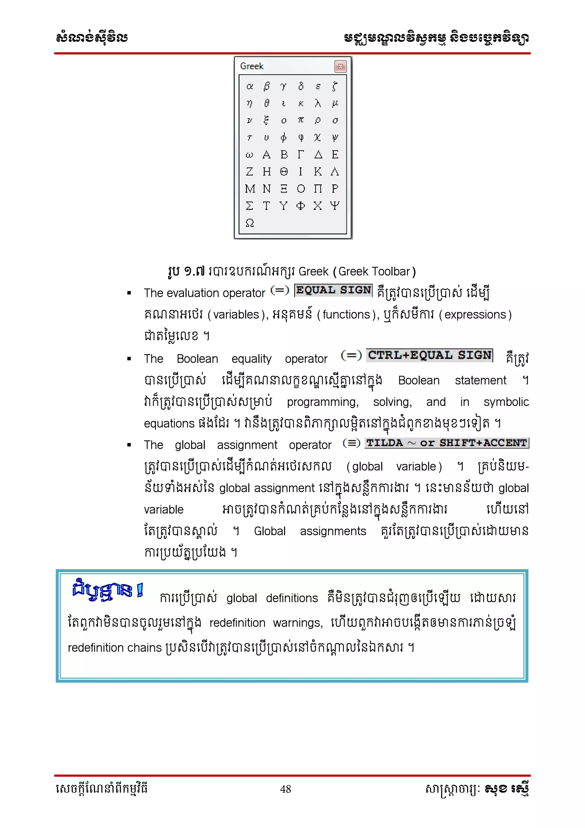 ស្ំណ្ង់ស្៊ីវិល មជ្ឈមណ្ឌលវិស្វកមម និងបច្ចេកវិទ្្ា
សេចក្ាីណែនាំពីក្ម្មវិធី 48 សាស្រ្សាា ចារ្យៈ សុខ រសមី
រូប ១.៧ របារឧបករណ៍ អ្កេរ Greek (Greek Toolbar)
 The evaluation operator គឺប្រូវបានទប្បើប្បាស់ ទដើមបើ
គណនាអ្ទថ្រ (variables), អ្នុគមន៍ (functions), ឬក៏សមើការ (expressions)
ជារនមែទលខ ។
 The Boolean equality operator គឺប្រូវ
បានទប្បើប្បាស់ ទដើមបើគណនាលកេខណឌ ទសមើោន ទៅកនុង Boolean statement ។
វាក៏ប្រូវបានទប្បើប្បាស់សប្មាប់ programming, solving, and in symbolic
equations ផ្ងដដរ ។ វានឹងប្រូវបានពិភាកាលមែិរទៅកនុងជំពូកខ្នងមុខៗទ ៀរ ។
 The global assignment operator
ប្រូវបានទប្បើប្បាស់ទដើមបើកំណរ់អ្ទថ្រសកល (global variable) ។ ប្គប់និយម-
ន័យទំងអ្ស់នន global assignment ទៅកនុងសនែឹកការងារ ។ ទនឹះមានន័យថា global
variable អាចប្រូវបានកំណរ់ប្គប់កដនែងទៅកនុងសនែឹកការងារ ទ ើយទៅ
ដរប្រូវបានាា ល់ ។ Global assignments គួរដរប្រូវបានទប្បើប្បាស់ទោយមាន
ការប្បយ័រនប្បដយង ។
ការទប្បើប្បាស់ global definitions គឺមិនប្រូវបានជំរុញឲ្ទប្បើទ ើយ ទោយារ
ដរពួកវាមិនបានចូលរួមទៅកនុង redefinition warnings, ទ ើយពួកវាអាចបទងកើរឲ្មានការភាន់ប្ច ំ
redefinition chains ប្បសិនទបើវាប្រូវបានទប្បើប្បាស់ទៅចំក្ត លននឯការ ។
 