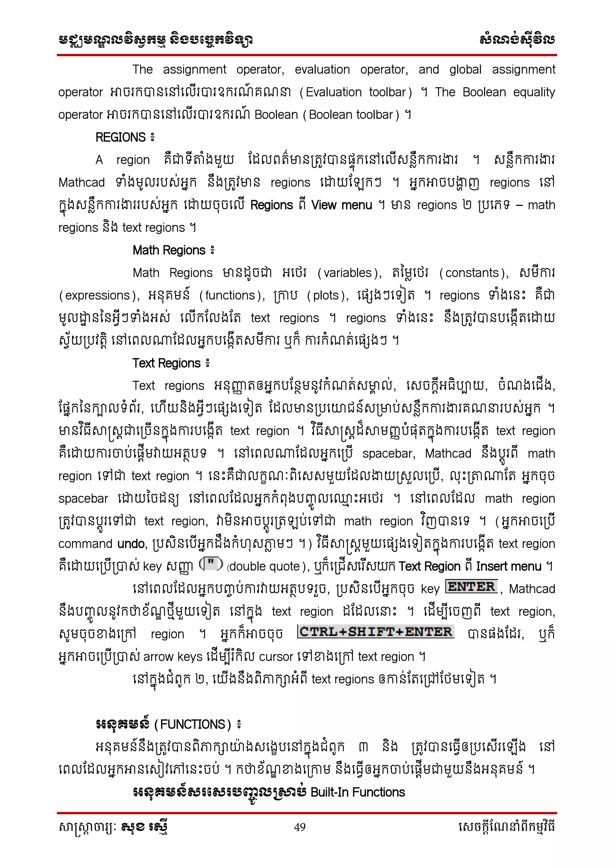 មជ្ឈមណ្ឌលវិស្វកមម និងបច្ចេកវិទ្្ា ស្ំណ្ង់ស្៊ីវិល
សាស្រ្សាា ចារ្យៈ សុខ រសមី 49 សេចក្ាីណែនាំពីក្ម្មវិធី
The assignment operator, evaluation operator, and global assignment
operator អាចរកបានទៅទលើរបារឧករណ៍ គណនា (Evaluation toolbar) ។ The Boolean equality
operator អាចរកបានទៅទលើរបារឧករណ៍ Boolean (Boolean toolbar) ។
REGIONS ៖
A region គឺជា ើតាំងមួយ ដដលពរ៌មានប្រូវបានផ្ទុកទៅទលើសនែឹកការងារ ។ សនែឹកការងារ
Mathcad ទំងមូលរបស់អ្នក នឹងប្រូវមាន regions ទោយដ កៗ ។ អ្នកអាចបងាា ញ regions ទៅ
កនុងសនែឹកការងាររបស់អ្នក ទោយចុចទលើ Regions ពើ View menu ។ មាន regions ២ ប្បទភ្ – math
regions និង text regions ។
Math Regions ៖
Math Regions មានដូចជា អ្ទថ្រ (variables), រនមែទថ្រ (constants), សមើការ
(expressions), អ្នុគមន៍ (functions), ប្កាប (plots), ទផ្េងៗទ ៀរ ។ regions ទំងទនឹះ គឺជា
មូលោា នននអ្វើៗទំងអ្ស់ ទលើកដលងដរ text regions ។ regions ទំងទនឹះ នឹងប្រូវបានបទងកើរទោយ
សវ័យប្បវរតិ ទៅទពល្ដដលអ្នកបទងកើរសមើការ ឬក៏ ការកំណរ់ទផ្េងៗ ។
Text Regions ៖
Text regions អ្នុញ្ញញ រឲ្អ្នកបដនថមនូវកំណរ់សមាា ល់, ទសចកតើអ្ធិបាយ, ចំណងទជើង,
ដផ្នកននកាល ំព័រ, ទ ើយនិងអ្វើៗទផ្េងទ ៀរ ដដលមានប្បទយជន៍សប្មាប់សនែឹកការងារគណនារបស់អ្នក ។
មានវ ិធើាស្រសតជាទប្ចើនកនុងការបទងកើរ text region ។ វ ិធើាស្រសតដ៏ាមញ្ញបំផ្ុរកនុងការបទងកើរ text region
គឺទោយការចាប់ទផ្តើមវាយអ្រថប ។ ទៅទពល្ដដលអ្នកទប្បើ spacebar, Mathcad នឹងបតូរពើ math
region ទៅជា text region ។ ទនឹះគឺជាលកេណៈពិទសសមួយដដលងាយប្សួលទប្បើ, លុឹះប្តា្ដរ អ្នកចុច
spacebar ទោយនចដនយ ទៅទពលដដលអ្នកកំពុងបញ្ចូ លទ្ម ឹះអ្ទថ្រ ។ ទៅទពលដដល math region
ប្រូវបានបតូរទៅជា text region, វាមិនអាចបតូរប្រ ប់ទៅជា math region វ ិញបានទ ។ (អ្នកអាចទប្បើ
command undo, ប្បសិនទបើអ្នកដឹងកំ ុសភាែ មៗ ។) វ ិធើាស្រសតមួយទផ្េងទ ៀរកនុងការបទងកើរ text region
គឺទោយទប្បើប្បាស់ key សញ្ញញ (double quote), ឬក៏ទប្ជើសទរ ើសយក Text Region ពើ Insert menu ។
ទៅទពលដដលអ្នកបញ្ចប់ការវាយអ្រថប រួច, ប្បសិនទបើអ្នកចុច key , Mathcad
នឹងបញ្ចូ លនូវកថាខ័ណឌ ថ្មើមួយទ ៀរ ទៅកនុង text region ដដដលទនាឹះ ។ ទដើមបើទចញពើ text region,
សូមចុចខ្នងទប្ៅ region ។ អ្នកក៏អាចចុច បានផ្ងដដរ, ឬក៏
អ្នកអាចទប្បើប្បាស់ arrow keys ទដើមបើរ ំកិល cursor ទៅខ្នងទប្ៅ text region ។
ទៅកនុងជំពូក ២, ទយើងនឹងពិភាកាអ្ំពើ text regions ឲ្កាន់ដរទប្ៅដថ្មទ ៀរ ។
អ្នុ្មន៍ (FUNCTIONS) ៖
អ្នុគមន៍នឹងប្រូវបានពិភាកាយ៉ា ងសទងេបទៅកនុងជំពូក ៣ និង ប្រូវបានទធវើឲ្ប្បទសើរទ ើង ទៅ
ទពលដដលអ្នកអានទសៀវទៅទនឹះចប់ ។ កថាខ័ណឌ ខ្នងទប្កាម នឹងទធវើឲ្អ្នកចាប់ទផ្តើមជាមួយនឹងអ្នុគមន៍ ។
អ្នុ្មន៍សរផសរបញ្ចូលគសាប់ Built-In Functions
 