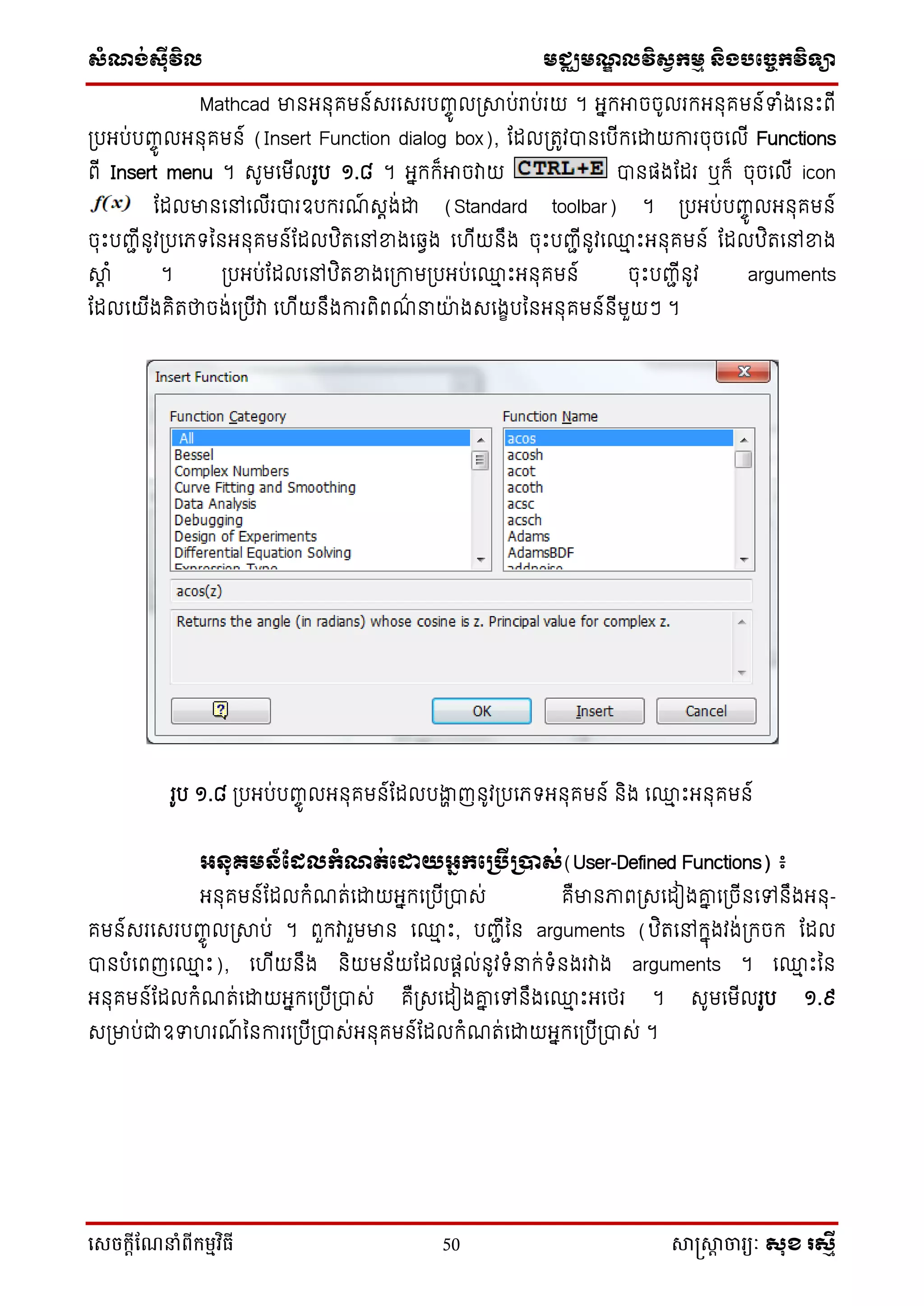 ស្ំណ្ង់ស្៊ីវិល មជ្ឈមណ្ឌលវិស្វកមម និងបច្ចេកវិទ្្ា
សេចក្ាីណែនាំពីក្ម្មវិធី 50 សាស្រ្សាា ចារ្យៈ សុខ រសមី
Mathcad មានអ្នុគមន៍សរទសរបញ្ចូ លប្ាប់រប់រយ ។ អ្នកអាចចូលរកអ្នុគមន៍ទំងទនឹះពើ
ប្បអ្ប់បញ្ចូ លអ្នុគមន៍ (Insert Function dialog box), ដដលប្រូវបានទបើកទោយការចុចទលើ Functions
ពើ Insert menu ។ សូមទមើលរូប ១.៨ ។ អ្នកក៏អាចវាយ បានផ្ងដដរ ឬក៏ ចុចទលើ icon
ដដលមានទៅទលើរបារឧបករណ៍ សតង់ោ (Standard toolbar) ។ ប្បអ្ប់បញ្ចូ លអ្នុគមន៍
ចុឹះបញ្ជើនូវប្បទភ្ ននអ្នុគមន៍ដដលឋិរទៅខ្នងទវវង ទ ើយនឹង ចុឹះបញ្ជើនូវទ្ម ឹះអ្នុគមន៍ ដដលឋិរទៅខ្នង
ាត ំ ។ ប្បអ្ប់ដដលទៅឋិរខ្នងទប្កាមប្បអ្ប់ទ្ម ឹះអ្នុគមន៍ ចុឹះបញ្ជើនូវ arguments
ដដលទយើងគិរថាចង់ទប្បើវា ទ ើយនឹងការពិពណ៌ នាយ៉ា ងសទងេបននអ្នុគមន៍នើមួយៗ ។
រូប ១.៨ ប្បអ្ប់បញ្ចូ លអ្នុគមន៍ដដលបងាា ញនូវប្បទភ្ អ្នុគមន៍ និង ទ្ម ឹះអ្នុគមន៍
អ្នុ្មន៍ផ្ែលកំណត់ផដ្ឋយអ្ែកផគបើគបាស់(User-Defined Functions) ៖
អ្នុគមន៍ដដលកំណរ់ទោយអ្នកទប្បើប្បាស់ គឺមានភាពប្សទដៀងោន ទប្ចើនទៅនឹងអ្នុ-
គមន៍សរទសរបញ្ចូ លប្ាប់ ។ ពួកវារួមមាន ទ្ម ឹះ, បញ្ជើនន arguments (ឋិរទៅកនុងវង់ប្កចក ដដល
បានបំទពញទ្ម ឹះ), ទ ើយនឹង និយមន័យដដលផ្តល់នូវ ំនាក់ ំនងរវាង arguments ។ ទ្ម ឹះនន
អ្នុគមន៍ដដលកំណរ់ទោយអ្នកទប្បើប្បាស់ គឺប្សទដៀងោន ទៅនឹងទ្ម ឹះអ្ទថ្រ ។ សូមទមើលរូប ១.៩
សប្មាប់ជាឧទ រណ៍ ននការទប្បើប្បាស់អ្នុគមន៍ដដលកំណរ់ទោយអ្នកទប្បើប្បាស់ ។
 