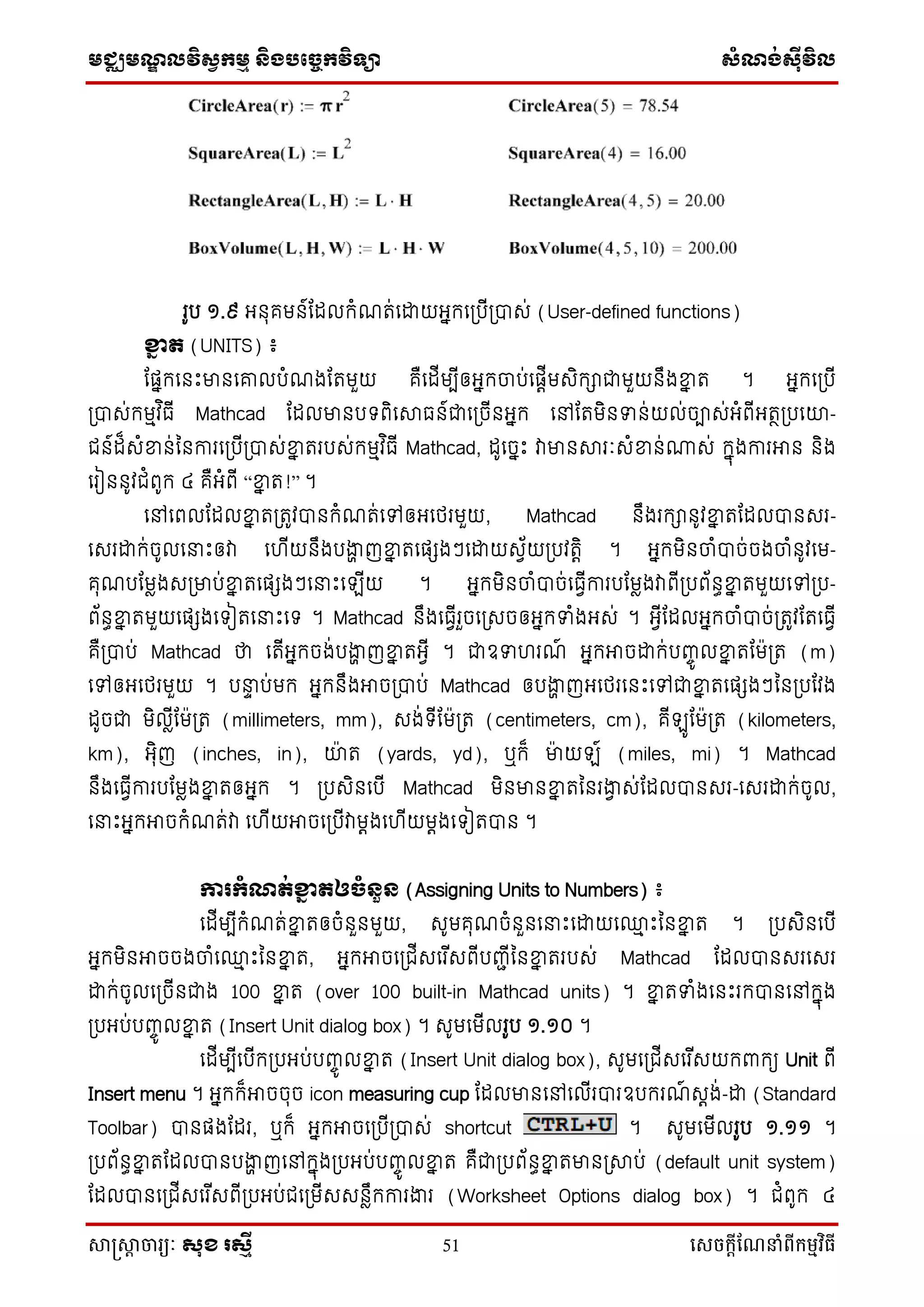 មជ្ឈមណ្ឌលវិស្វកមម និងបច្ចេកវិទ្្ា ស្ំណ្ង់ស្៊ីវិល
សាស្រ្សាា ចារ្យៈ សុខ រសមី 51 សេចក្ាីណែនាំពីក្ម្មវិធី
រូប ១.៩ អ្នុគមន៍ដដលកំណរ់ទោយអ្នកទប្បើប្បាស់ (User-defined functions)
ខ្នែ ត (UNITS) ៖
ដផ្នកទនឹះមានទោលបំណងដរមួយ គឺទដើមបើឲ្អ្នកចាប់ទផ្តើមសិកាជាមួយនឹងខ្នន រ ។ អ្នកទប្បើ
ប្បាស់កមមវ ិធើ Mathcad ដដលមានប ពិទាធន៍ជាទប្ចើនអ្នក ទៅដរមិនទន់យល់ចាស់អ្ំពើអ្រថប្បទយ-
ជន៍ដ៏សំខ្នន់ននការទប្បើប្បាស់ខ្នន ររបស់កមមវ ិធើ Mathcad, ដូទចនឹះ វាមានារៈសំខ្នន់្ស់ កនុងការអាន និង
ទរៀននូវជំពូក ៤ គឺអ្ំពើ “ខ្នន រ!” ។
ទៅទពលដដលខ្នន រប្រូវបានកំណរ់ទៅឲ្អ្ទថ្រមួយ, Mathcad នឹងរកានូវខ្នន រដដលបានសរ-
ទសរោក់ចូលទនាឹះឲ្វា ទ ើយនឹងបងាា ញខ្នន រទផ្េងៗទោយសវ័យប្បវរតិ ។ អ្នកមិនចាំបាច់ចងចាំនូវទម-
គុណបដមែងសប្មាប់ខ្នន រទផ្េងៗទនាឹះទ ើយ ។ អ្នកមិនចាំបាច់ទធវើការបដមែងវាពើប្បព័នធខ្នន រមួយទៅប្ប-
ព័នធខ្នន រមួយទផ្េងទ ៀរទនាឹះទ ។ Mathcad នឹងទធវើរួចទប្សចឲ្អ្នកទំងអ្ស់ ។ អ្វើដដលអ្នកចាំបាច់ប្រូវដរទធវើ
គឺប្បាប់ Mathcad ថា ទរើអ្នកចង់បងាា ញខ្នន រអ្វើ ។ ជាឧទ រណ៍ អ្នកអាចោក់បញ្ចូ លខ្នន រដម៉ាប្រ (m)
ទៅឲ្អ្ទថ្រមួយ ។ បនាទ ប់មក អ្នកនឹងអាចប្បាប់ Mathcad ឲ្បងាា ញអ្ទថ្រទនឹះទៅជាខ្នន រទផ្េងៗននប្បដវង
ដូចជា មិលើែដម៉ាប្រ (millimeters, mm), សង់ ើដម៉ាប្រ (centimeters, cm), គើ ូដម៉ាប្រ (kilometers,
km), អ្ុិញ (inches, in), យ៉ា រ (yards, yd), ឬក៏ មា៉ា យ ៍ (miles, mi) ។ Mathcad
នឹងទធវើការបដមែងខ្នន រឲ្អ្នក ។ ប្បសិនទបើ Mathcad មិនមានខ្នន រននរងាវ ស់ដដលបានសរ-ទសរោក់ចូល,
ទនាឹះអ្នកអាចកំណរ់វា ទ ើយអាចទប្បើវាមតងទ ើយមតងទ ៀរបាន ។
ការកំណត់ខ្នែ តឲែំនួន (Assigning Units to Numbers) ៖
ទដើមបើកំណរ់ខ្នន រឲ្ចំនួនមួយ, សូមគុណចំនួនទនាឹះទោយទ្ម ឹះននខ្នន រ ។ ប្បសិនទបើ
អ្នកមិនអាចចងចាំទ្ម ឹះននខ្នន រ, អ្នកអាចទប្ជើសទរ ើសពើបញ្ជើននខ្នន ររបស់ Mathcad ដដលបានសរទសរ
ោក់ចូលទប្ចើនជាង 100 ខ្នន រ (over 100 built-in Mathcad units) ។ ខ្នន រទំងទនឹះរកបានទៅកនុង
ប្បអ្ប់បញ្ចូ លខ្នន រ (Insert Unit dialog box) ។ សូមទមើលរូប ១.១០ ។
ទដើមបើទបើកប្បអ្ប់បញ្ចូ លខ្នន រ (Insert Unit dialog box), សូមទប្ជើសទរ ើសយកពាកយ Unit ពើ
Insert menu ។ អ្នកក៏អាចចុច icon measuring cup ដដលមានទៅទលើរបារឧបករណ៍ សតង់-ោ (Standard
Toolbar) បានផ្ងដដរ, ឬក៏ អ្នកអាចទប្បើប្បាស់ shortcut ។ សូមទមើលរូប ១.១១ ។
ប្បព័នធខ្នន រដដលបានបងាា ញទៅកនុងប្បអ្ប់បញ្ចូ លខ្នន រ គឺជាប្បព័នធខ្នន រមានប្ាប់ (default unit system)
ដដលបានទប្ជើសទរ ើសពើប្បអ្ប់ជទប្មើសសនែឹកការងារ (Worksheet Options dialog box) ។ ជំពូក ៤
 