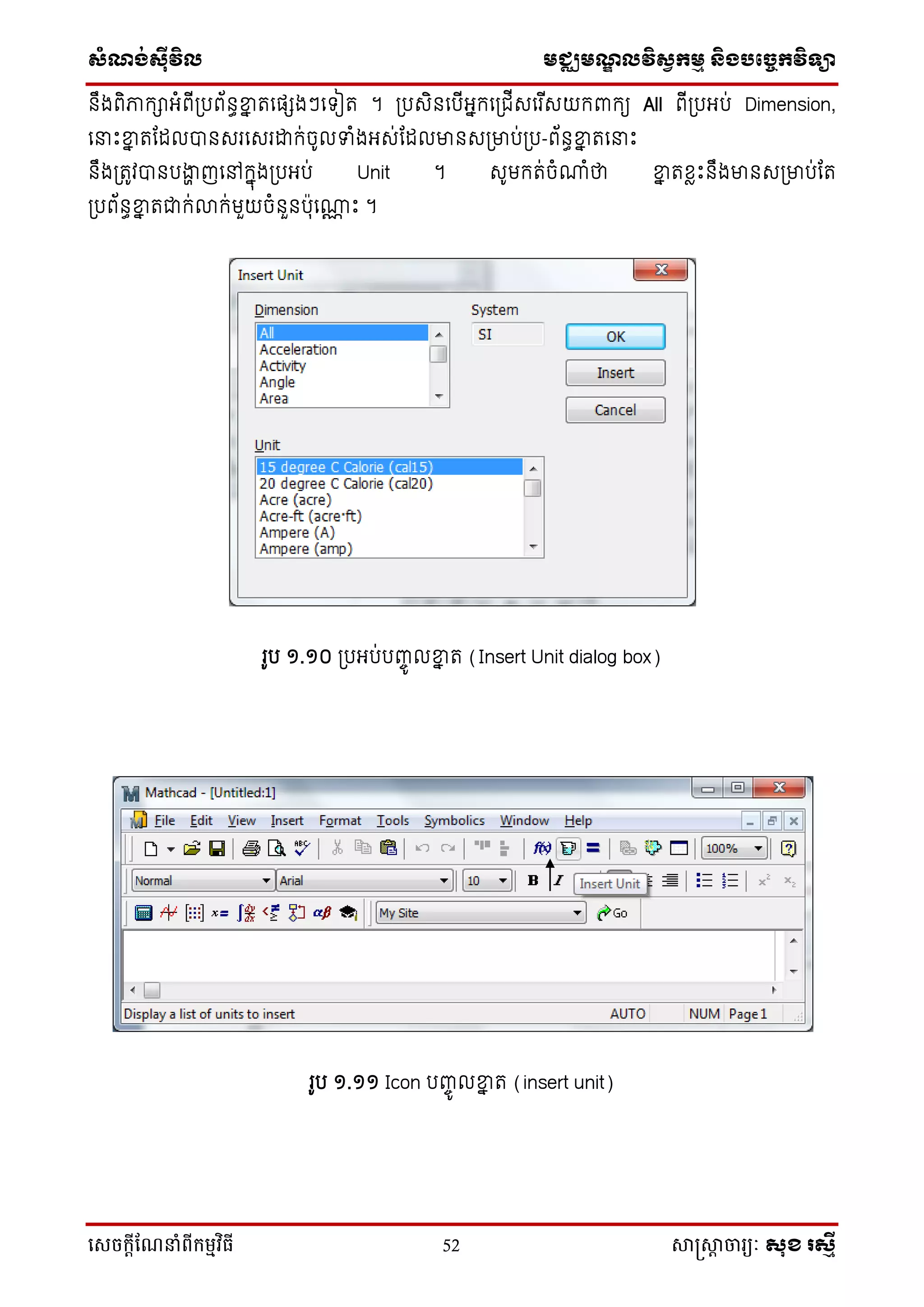 ស្ំណ្ង់ស្៊ីវិល មជ្ឈមណ្ឌលវិស្វកមម និងបច្ចេកវិទ្្ា
សេចក្ាីណែនាំពីក្ម្មវិធី 52 សាស្រ្សាា ចារ្យៈ សុខ រសមី
នឹងពិភាកាអ្ំពើប្បព័នធខ្នន រទផ្េងៗទ ៀរ ។ ប្បសិនទបើអ្នកទប្ជើសទរ ើសយកពាកយ All ពើប្បអ្ប់ Dimension,
ទនាឹះខ្នន រដដលបានសរទសរោក់ចូលទំងអ្ស់ដដលមានសប្មាប់ប្ប-ព័នធខ្នន រទនាឹះ
នឹងប្រូវបានបងាា ញទៅកនុងប្បអ្ប់ Unit ។ សូមករ់ចំ្ំថា ខ្នន រខែឹះនឹងមានសប្មាប់ដរ
ប្បព័នធខ្នន រជាក់លាក់មួយចំនួនប៉ាុទ្ណ ឹះ ។
រូប ១.១០ ប្បអ្ប់បញ្ចូ លខ្នន រ (Insert Unit dialog box)
រូប ១.១១ Icon បញ្ចូ លខ្នន រ (insert unit)
 