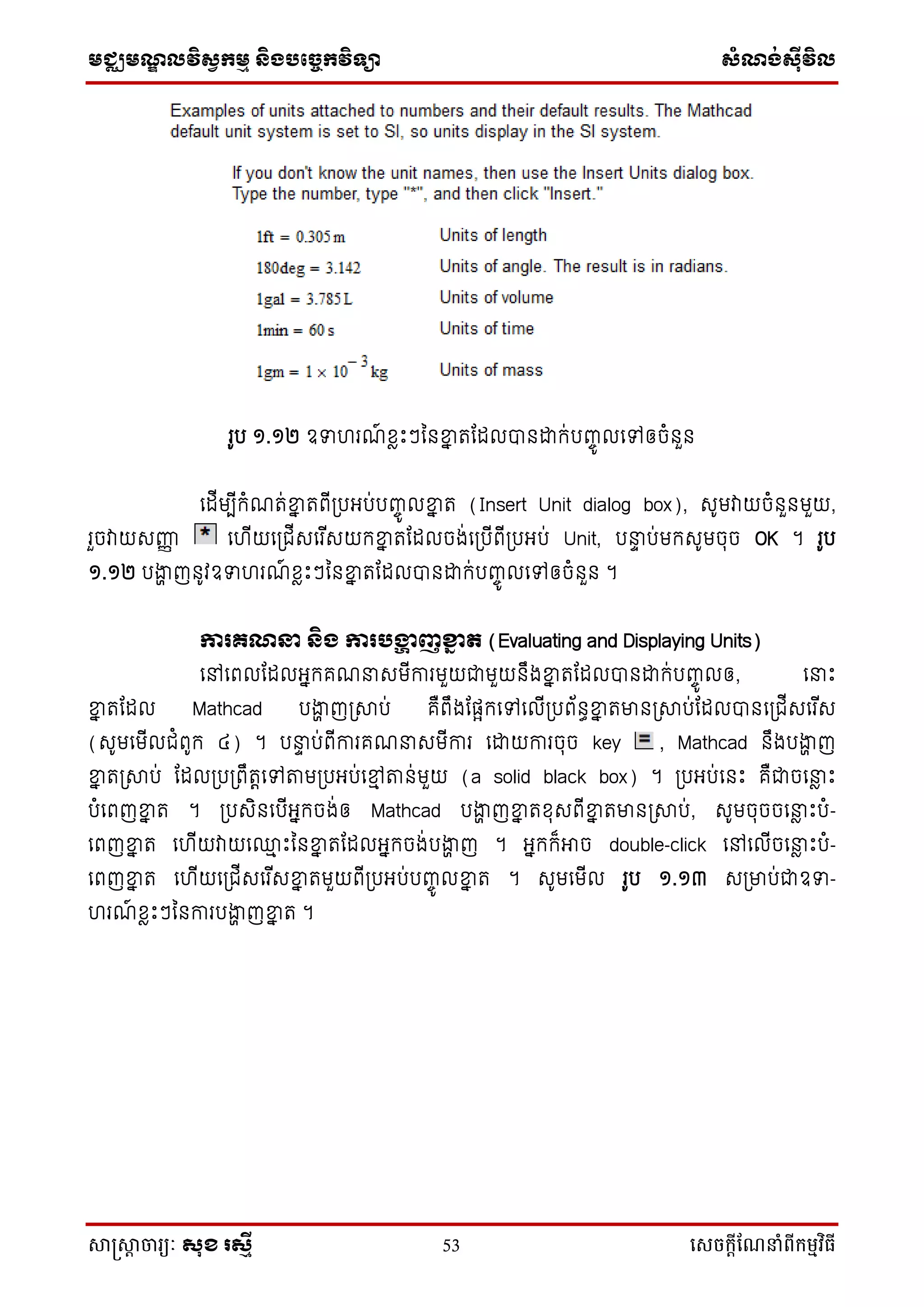 មជ្ឈមណ្ឌលវិស្វកមម និងបច្ចេកវិទ្្ា ស្ំណ្ង់ស្៊ីវិល
សាស្រ្សាា ចារ្យៈ សុខ រសមី 53 សេចក្ាីណែនាំពីក្ម្មវិធី
រូប ១.១២ ឧទ រណ៍ ខែឹះៗននខ្នន រដដលបានោក់បញ្ចូ លទៅឲ្ចំនួន
ទដើមបើកំណរ់ខ្នន រពើប្បអ្ប់បញ្ចូ លខ្នន រ (Insert Unit dialog box), សូមវាយចំនួនមួយ,
រួចវាយសញ្ញញ ទ ើយទប្ជើសទរ ើសយកខ្នន រដដលចង់ទប្បើពើប្បអ្ប់ Unit, បនាទ ប់មកសូមចុច OK ។ រូប
១.១២ បងាា ញនូវឧទ រណ៍ ខែឹះៗននខ្នន រដដលបានោក់បញ្ចូ លទៅឲ្ចំនួន ។
ការ្ណន្ទ និង ការបង្ហា ញខ្នែ ត (Evaluating and Displaying Units)
ទៅទពលដដលអ្នកគណនាសមើការមួយជាមួយនឹងខ្នន រដដលបានោក់បញ្ចូ លឲ្, ទនាឹះ
ខ្នន រដដល Mathcad បងាា ញប្ាប់ គឺពឹងដផ្ែកទៅទលើប្បព័នធខ្នន រមានប្ាប់ដដលបានទប្ជើសទរ ើស
(សូមទមើលជំពូក ៤) ។ បនាទ ប់ពើការគណនាសមើការ ទោយការចុច key , Mathcad នឹងបងាា ញ
ខ្នន រប្ាប់ ដដលប្បប្ពឹរតទៅតាមប្បអ្ប់ទមម តាន់មួយ (a solid black box) ។ ប្បអ្ប់ទនឹះ គឺជាចទនាែ ឹះ
បំទពញខ្នន រ ។ ប្បសិនទបើអ្នកចង់ឲ្ Mathcad បងាា ញខ្នន រខុសពើខ្នន រមានប្ាប់, សូមចុចចទនាែ ឹះបំ-
ទពញខ្នន រ ទ ើយវាយទ្ម ឹះននខ្នន រដដលអ្នកចង់បងាា ញ ។ អ្នកក៏អាច double-click ទៅទលើចទនាែ ឹះបំ-
ទពញខ្នន រ ទ ើយទប្ជើសទរ ើសខ្នន រមួយពើប្បអ្ប់បញ្ចូ លខ្នន រ ។ សូមទមើល រូប ១.១៣ សប្មាប់ជាឧទ-
រណ៍ ខែឹះៗននការបងាា ញខ្នន រ ។
 