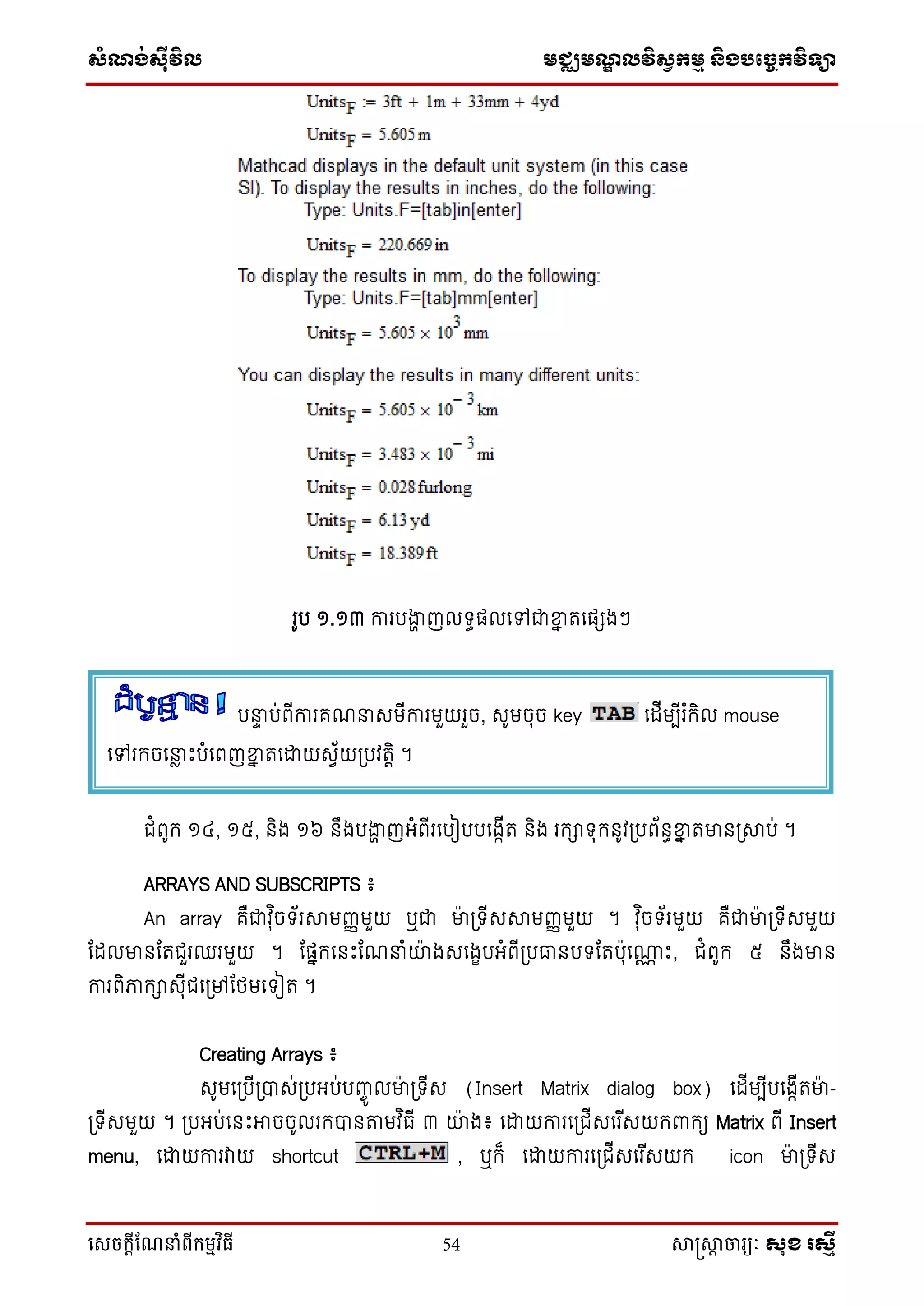 ស្ំណ្ង់ស្៊ីវិល មជ្ឈមណ្ឌលវិស្វកមម និងបច្ចេកវិទ្្ា
សេចក្ាីណែនាំពីក្ម្មវិធី 54 សាស្រ្សាា ចារ្យៈ សុខ រសមី
រូប ១.១៣ ការបងាា ញល ធផ្លទៅជាខ្នន រទផ្េងៗ
ជំពូក ១៤, ១៥, និង ១៦ នឹងបងាា ញអ្ំពើរទបៀបបទងកើរ និង រកា ុកនូវប្បព័នធខ្នន រមានប្ាប់ ។
ARRAYS AND SUBSCRIPTS ៖
An array គឺជាវុ ិច ័រាមញ្ញមួយ ឬជា មា៉ា ប្ ើសាមញ្ញមួយ ។ វុ ិច ័រមួយ គឺជាមា៉ា ប្ ើសមួយ
ដដលមានដរជួរឈរមួយ ។ ដផ្នកទនឹះដណនាំយ៉ា ងសទងេបអ្ំពើប្បធានប ដរប៉ាុទ្ណ ឹះ, ជំពូក ៥ នឹងមាន
ការពិភាកាសុើជទប្ៅដថ្មទ ៀរ ។
Creating Arrays ៖
សូមទប្បើប្បាស់ប្បអ្ប់បញ្ចូ លមា៉ា ប្ ើស (Insert Matrix dialog box) ទដើមបើបទងកើរមា៉ា -
ប្ ើសមួយ ។ ប្បអ្ប់ទនឹះអាចចូលរកបានតាមវ ិធើ ៣ យ៉ា ង៖ ទោយការទប្ជើសទរ ើសយកពាកយ Matrix ពើ Insert
menu, ទោយការវាយ shortcut , ឬក៏ ទោយការទប្ជើសទរ ើសយក icon មា៉ា ប្ ើស
បនាទ ប់ពើការគណនាសមើការមួយរួច, សូមចុច key ទដើមបើរ ំកិល mouse
ទៅរកចទនាែ ឹះបំទពញខ្នន រទោយសវ័យប្បវរតិ ។
 