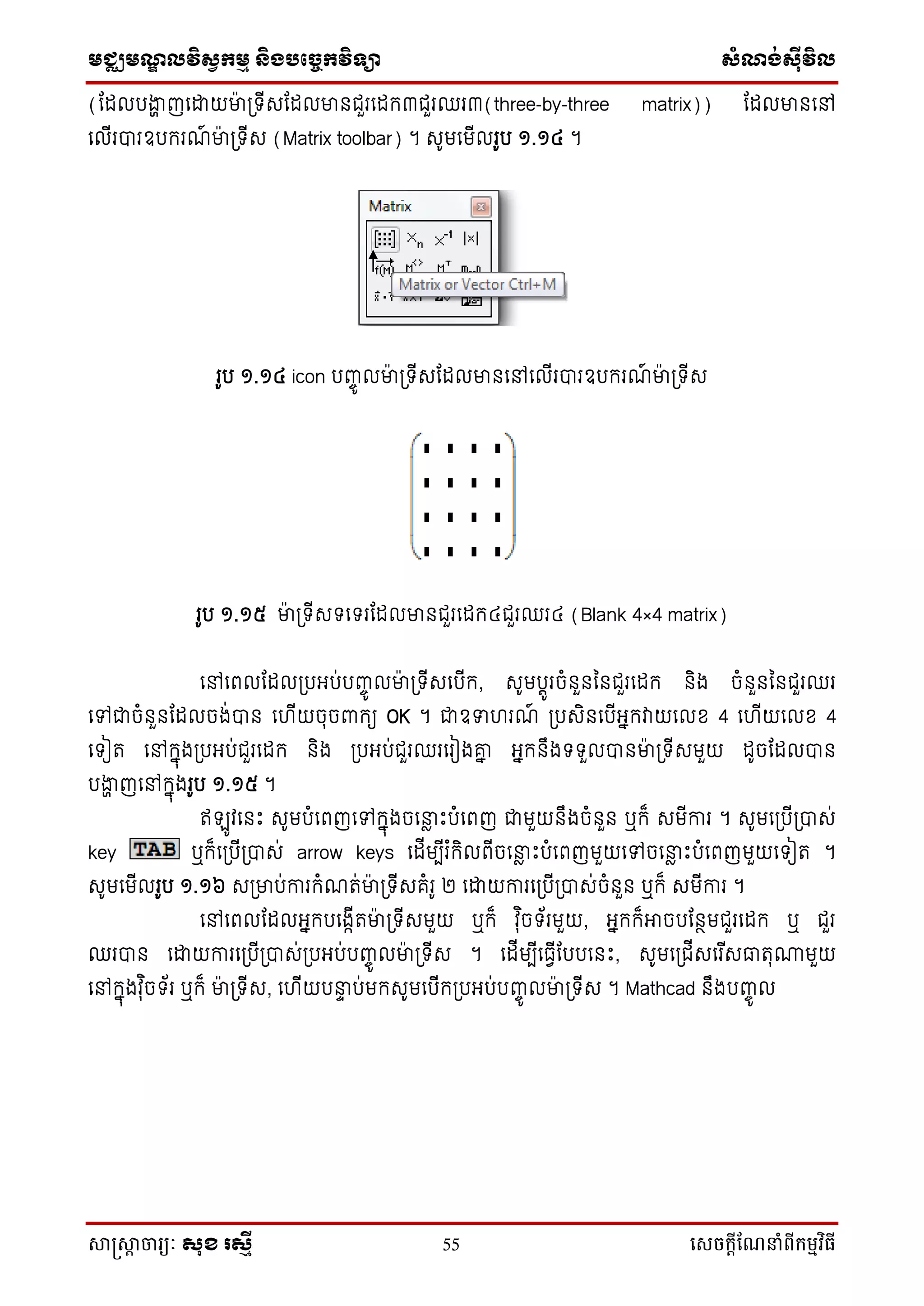 មជ្ឈមណ្ឌលវិស្វកមម និងបច្ចេកវិទ្្ា ស្ំណ្ង់ស្៊ីវិល
សាស្រ្សាា ចារ្យៈ សុខ រសមី 55 សេចក្ាីណែនាំពីក្ម្មវិធី
(ដដលបងាា ញទោយមា៉ា ប្ ើសដដលមានជួរទដក៣ជួរឈរ៣(three-by-three matrix)) ដដលមានទៅ
ទលើរបារឧបករណ៍ មា៉ា ប្ ើស (Matrix toolbar) ។ សូមទមើលរូប ១.១៤ ។
រូប ១.១៤ icon បញ្ចូ លមា៉ា ប្ ើសដដលមានទៅទលើរបារឧបករណ៍ មា៉ា ប្ ើស
រូប ១.១៥ មា៉ា ប្ ើស ទ រដដលមានជួរទដក៤ជួរឈរ៤ (Blank 4×4 matrix)
ទៅទពលដដលប្បអ្ប់បញ្ចូ លមា៉ា ប្ ើសទបើក, សូមបតូរចំនួនននជួរទដក និង ចំនួនននជួរឈរ
ទៅជាចំនួនដដលចង់បាន ទ ើយចុចពាកយ OK ។ ជាឧទ រណ៍ ប្បសិនទបើអ្នកវាយទលខ 4 ទ ើយទលខ 4
ទ ៀរ ទៅកនុងប្បអ្ប់ជួរទដក និង ប្បអ្ប់ជួរឈរទរៀងោន អ្នកនឹង ួលបានមា៉ា ប្ ើសមួយ ដូចដដលបាន
បងាា ញទៅកនុងរូប ១.១៥ ។
ឥ ូវទនឹះ សូមបំទពញទៅកនុងចទនាែ ឹះបំទពញ ជាមួយនឹងចំនួន ឬក៏ សមើការ ។ សូមទប្បើប្បាស់
key ឬក៏ទប្បើប្បាស់ arrow keys ទដើមបើរ ំកិលពើចទនាែ ឹះបំទពញមួយទៅចទនាែ ឹះបំទពញមួយទ ៀរ ។
សូមទមើលរូប ១.១៦ សប្មាប់ការកំណរ់មា៉ា ប្ ើសគំរូ ២ ទោយការទប្បើប្បាស់ចំនួន ឬក៏ សមើការ ។
ទៅទពលដដលអ្នកបទងកើរមា៉ា ប្ ើសមួយ ឬក៏ វុ ិច ័រមួយ, អ្នកក៏អាចបដនថមជួរទដក ឬ ជួរ
ឈរបាន ទោយការទប្បើប្បាស់ប្បអ្ប់បញ្ចូ លមា៉ា ប្ ើស ។ ទដើមបើទធវើដបបទនឹះ, សូមទប្ជើសទរ ើសធារុ្មួយ
ទៅកនុងវុ ិច ័រ ឬក៏ មា៉ា ប្ ើស, ទ ើយបនាទ ប់មកសូមទបើកប្បអ្ប់បញ្ចូ លមា៉ា ប្ ើស ។ Mathcad នឹងបញ្ចូ ល
 