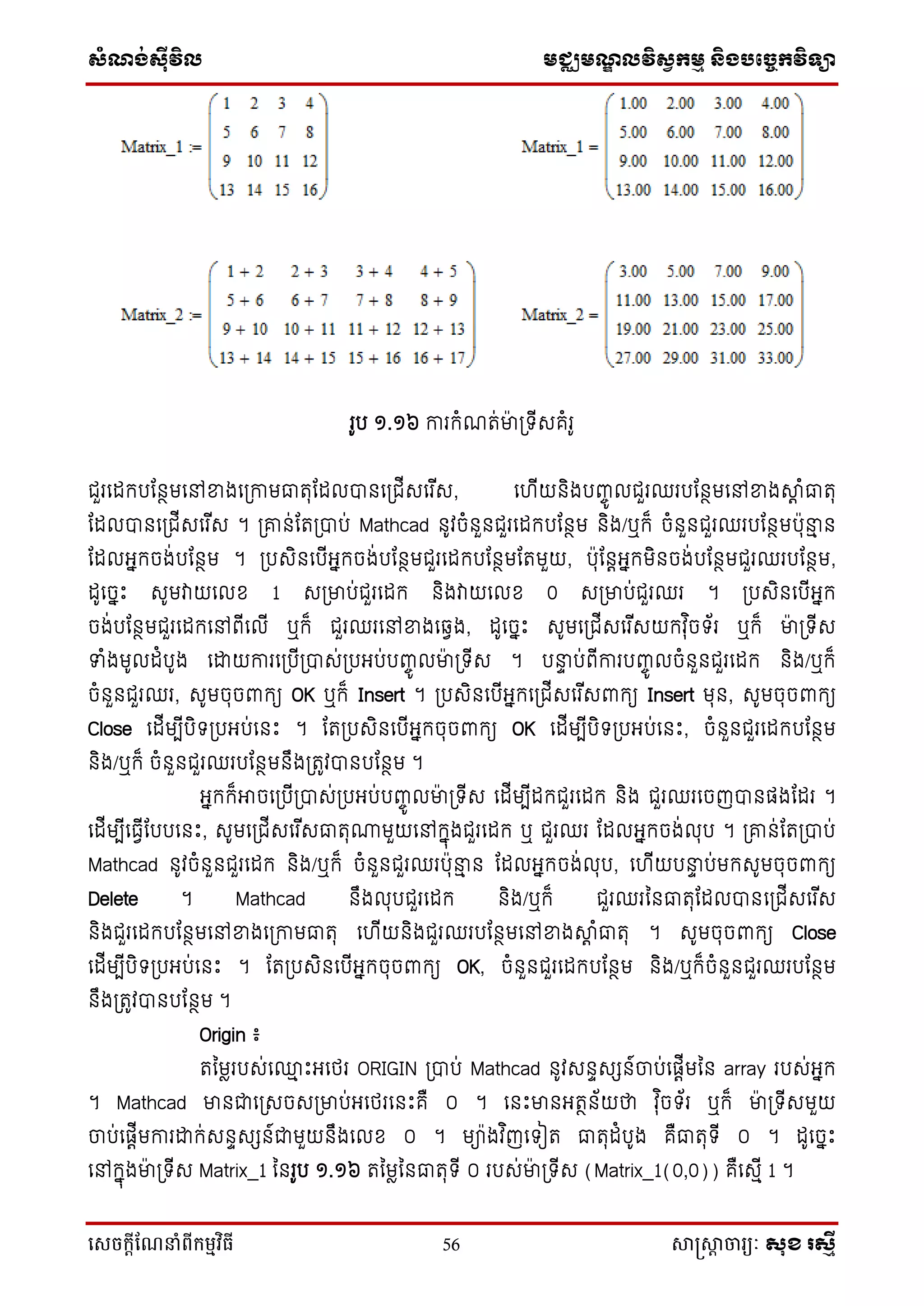 ស្ំណ្ង់ស្៊ីវិល មជ្ឈមណ្ឌលវិស្វកមម និងបច្ចេកវិទ្្ា
សេចក្ាីណែនាំពីក្ម្មវិធី 56 សាស្រ្សាា ចារ្យៈ សុខ រសមី
រូប ១.១៦ ការកំណរ់មា៉ា ប្ ើសគំរូ
ជួរទដកបដនថមទៅខ្នងទប្កាមធារុដដលបានទប្ជើសទរ ើស, ទ ើយនិងបញ្ចូ លជួរឈរបដនថមទៅខ្នងាត ំធារុ
ដដលបានទប្ជើសទរ ើស ។ ប្ោន់ដរប្បាប់ Mathcad នូវចំនួនជួរទដកបដនថម និង/ឬក៏ ចំនួនជួរឈរបដនថមប៉ាុនាម ន
ដដលអ្នកចង់បដនថម ។ ប្បសិនទបើអ្នកចង់បដនថមជួរទដកបដនថមដរមួយ, ប៉ាុដនតអ្នកមិនចង់បដនថមជួរឈរបដនថម,
ដូទចនឹះ សូមវាយទលខ 1 សប្មាប់ជួរទដក និងវាយទលខ 0 សប្មាប់ជួរឈរ ។ ប្បសិនទបើអ្នក
ចង់បដនថមជួរទដកទៅពើទលើ ឬក៏ ជួរឈរទៅខ្នងទវវង, ដូទចនឹះ សូមទប្ជើសទរ ើសយកវុ ិច ័រ ឬក៏ មា៉ា ប្ ើស
ទំងមូលដំបូង ទោយការទប្បើប្បាស់ប្បអ្ប់បញ្ចូ លមា៉ា ប្ ើស ។ បនាទ ប់ពើការបញ្ចូ លចំនួនជួរទដក និង/ឬក៏
ចំនួនជួរឈរ, សូមចុចពាកយ OK ឬក៏ Insert ។ ប្បសិនទបើអ្នកទប្ជើសទរ ើសពាកយ Insert មុន, សូមចុចពាកយ
Close ទដើមបើបិ ប្បអ្ប់ទនឹះ ។ ដរប្បសិនទបើអ្នកចុចពាកយ OK ទដើមបើបិ ប្បអ្ប់ទនឹះ, ចំនួនជួរទដកបដនថម
និង/ឬក៏ ចំនួនជួរឈរបដនថមនឹងប្រូវបានបដនថម ។
អ្នកក៏អាចទប្បើប្បាស់ប្បអ្ប់បញ្ចូ លមា៉ា ប្ ើស ទដើមបើដកជួរទដក និង ជួរឈរទចញបានផ្ងដដរ ។
ទដើមបើទធវើដបបទនឹះ, សូមទប្ជើសទរ ើសធារុ្មួយទៅកនុងជួរទដក ឬ ជួរឈរ ដដលអ្នកចង់លុប ។ ប្ោន់ដរប្បាប់
Mathcad នូវចំនួនជួរទដក និង/ឬក៏ ចំនួនជួរឈរប៉ាុនាម ន ដដលអ្នកចង់លុប, ទ ើយបនាទ ប់មកសូមចុចពាកយ
Delete ។ Mathcad នឹងលុបជួរទដក និង/ឬក៏ ជួរឈរននធារុដដលបានទប្ជើសទរ ើស
និងជួរទដកបដនថមទៅខ្នងទប្កាមធារុ ទ ើយនិងជួរឈរបដនថមទៅខ្នងាត ំធារុ ។ សូមចុចពាកយ Close
ទដើមបើបិ ប្បអ្ប់ទនឹះ ។ ដរប្បសិនទបើអ្នកចុចពាកយ OK, ចំនួនជួរទដកបដនថម និង/ឬក៏ចំនួនជួរឈរបដនថម
នឹងប្រូវបានបដនថម ។
Origin ៖
រនមែរបស់ទ្ម ឹះអ្ទថ្រ ORIGIN ប្បាប់ Mathcad នូវសនទសេន៍ចាប់ទផ្តើមនន array របស់អ្នក
។ Mathcad មានជាទប្សចសប្មាប់អ្ទថ្រទនឹះគឺ ០ ។ ទនឹះមានអ្រថន័យថា វុ ិច ័រ ឬក៏ មា៉ា ប្ ើសមួយ
ចាប់ទផ្តើមការោក់សនទសេន៍ជាមួយនឹងទលខ ០ ។ មា៉ាងវ ិញទ ៀរ ធារុដំបូង គឺធារុ ើ ០ ។ ដូទចនឹះ
ទៅកនុងមា៉ា ប្ ើស Matrix_1 ននរូប ១.១៦ រនមែននធារុ ើ ០ របស់មា៉ា ប្ ើស (Matrix_1(0,0)) គឺទសមើ 1 ។
 