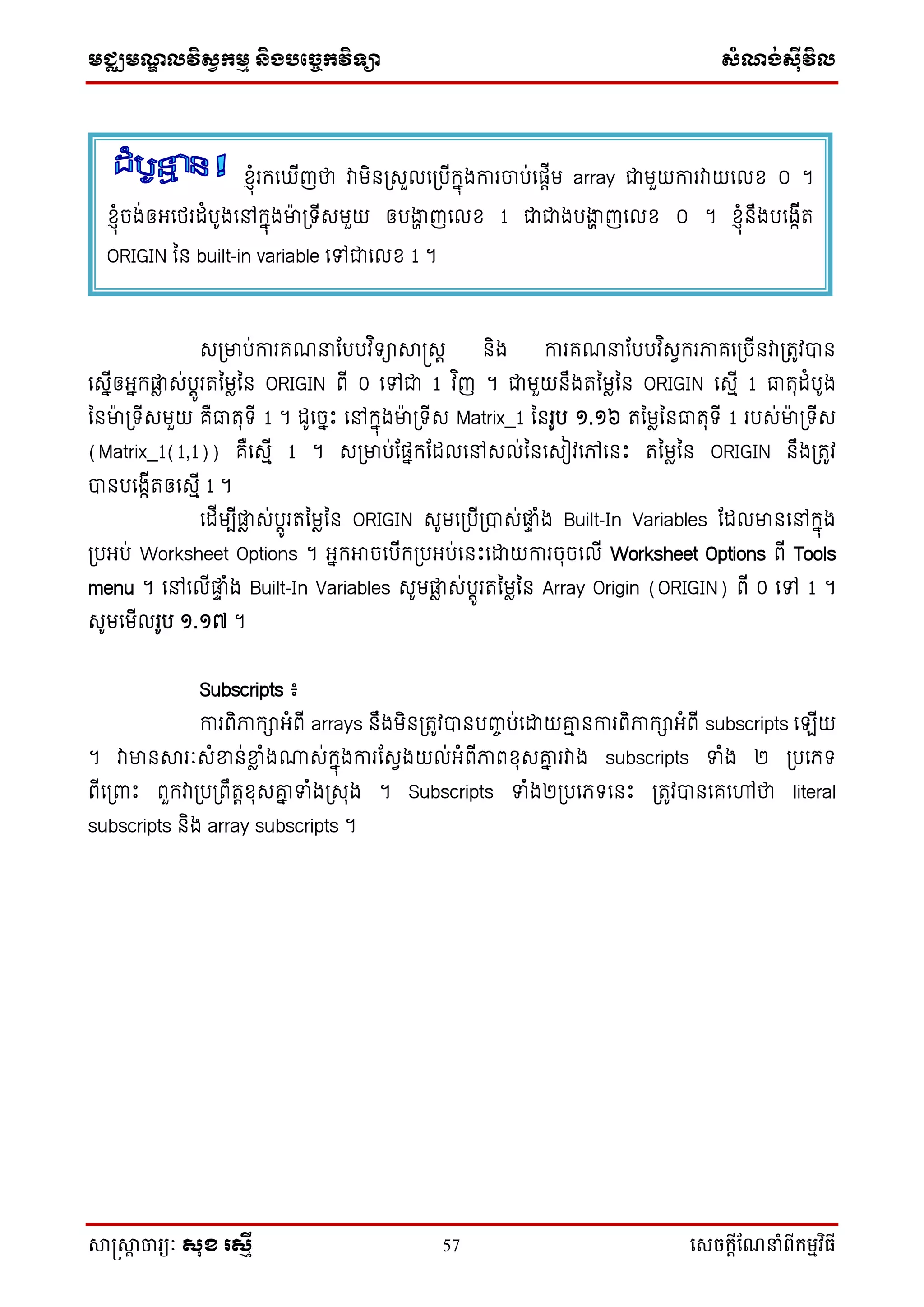 មជ្ឈមណ្ឌលវិស្វកមម និងបច្ចេកវិទ្្ា ស្ំណ្ង់ស្៊ីវិល
សាស្រ្សាា ចារ្យៈ សុខ រសមី 57 សេចក្ាីណែនាំពីក្ម្មវិធី
សប្មាប់ការគណនាដបបវ ិ ាាស្រសត និង ការគណនាដបបវ ិសវករភាគទប្ចើនវាប្រូវបាន
ទសនើឲ្អ្នកផ្ែ ស់បតូររនមែនន ORIGIN ពើ 0 ទៅជា 1 វ ិញ ។ ជាមួយនឹងរនមែនន ORIGIN ទសមើ 1 ធារុដំបូង
ននមា៉ា ប្ ើសមួយ គឺធារុ ើ 1 ។ ដូទចនឹះ ទៅកនុងមា៉ា ប្ ើស Matrix_1 ននរូប ១.១៦ រនមែននធារុ ើ 1 របស់មា៉ា ប្ ើស
(Matrix_1(1,1)) គឺទសមើ 1 ។ សប្មាប់ដផ្នកដដលទៅសល់ននទសៀវទៅទនឹះ រនមែនន ORIGIN នឹងប្រូវ
បានបទងកើរឲ្ទសមើ 1 ។
ទដើមបើផ្ែ ស់បតូររនមែនន ORIGIN សូមទប្បើប្បាស់ផ្ទ ំង Built-In Variables ដដលមានទៅកនុង
ប្បអ្ប់ Worksheet Options ។ អ្នកអាចទបើកប្បអ្ប់ទនឹះទោយការចុចទលើ Worksheet Options ពើ Tools
menu ។ ទៅទលើផ្ទ ំង Built-In Variables សូមផ្ែ ស់បតូររនមែនន Array Origin (ORIGIN) ពើ 0 ទៅ 1 ។
សូមទមើលរូប ១.១៧ ។
Subscripts ៖
ការពិភាកាអ្ំពើ arrays នឹងមិនប្រូវបានបញ្ចប់ទោយោម នការពិភាកាអ្ំពើ subscripts ទ ើយ
។ វាមានារៈសំខ្នន់ខ្នែ ំង្ស់កនុងការដសវងយល់អ្ំពើភាពខុសោន រវាង subscripts ទំង ២ ប្បទភ្
ពើទប្ពាឹះ ពួកវាប្បប្ពឹរតខុសោន ទំងប្សរង ។ Subscripts ទំង២ប្បទភ្ ទនឹះ ប្រូវបានទគទៅថា literal
subscripts និង array subscripts ។
ខ្ុំរកទ ើញថា វាមិនប្សួលទប្បើកនុងការចាប់ទផ្តើម array ជាមួយការវាយទលខ ០ ។
ខ្ុំចង់ឲ្អ្ទថ្រដំបូងទៅកនុងមា៉ា ប្ ើសមួយ ឲ្បងាា ញទលខ 1 ជាជាងបងាា ញទលខ ០ ។ ខ្ុំនឹងបទងកើរ
ORIGIN នន built-in variable ទៅជាទលខ 1 ។
 