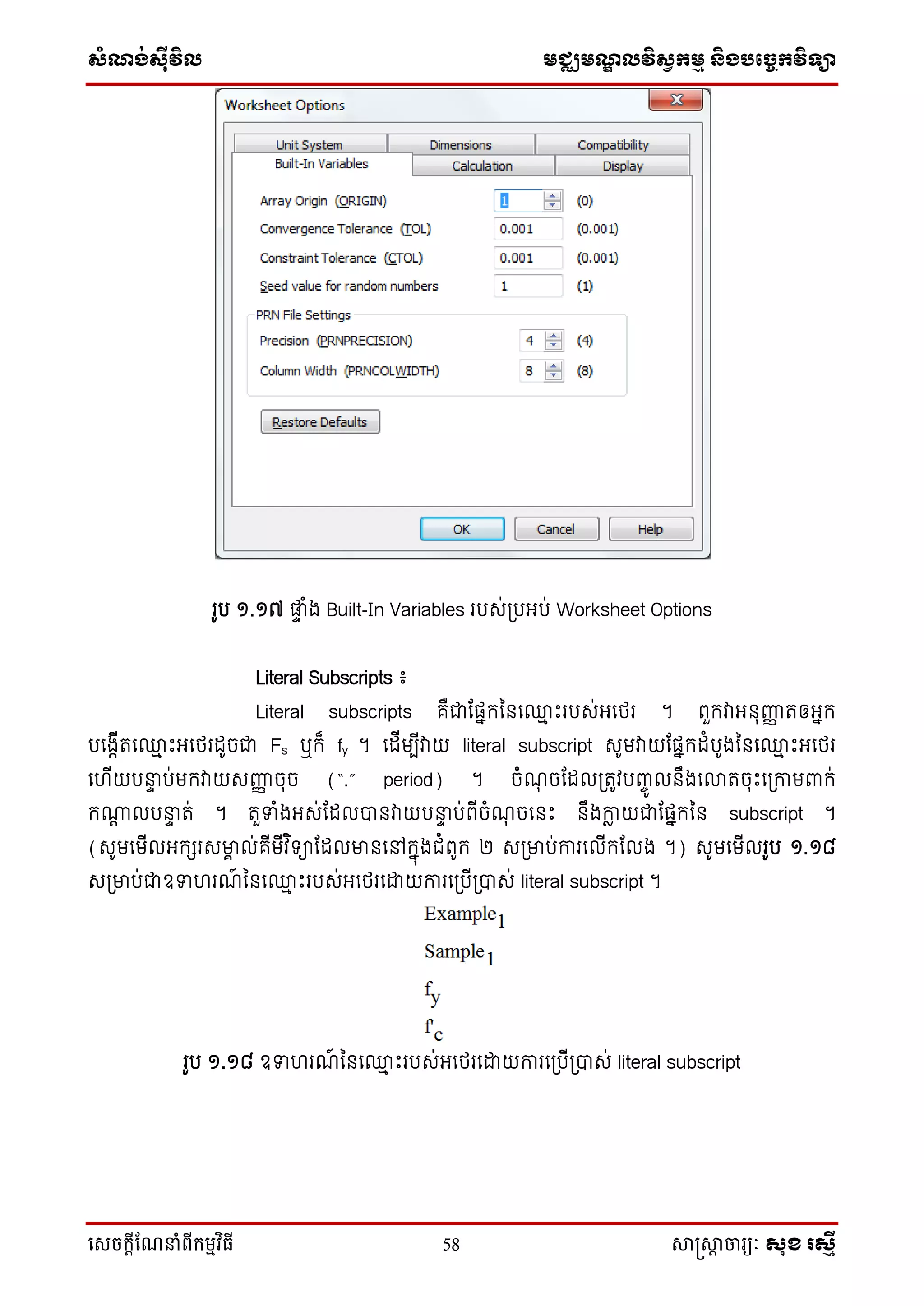 ស្ំណ្ង់ស្៊ីវិល មជ្ឈមណ្ឌលវិស្វកមម និងបច្ចេកវិទ្្ា
សេចក្ាីណែនាំពីក្ម្មវិធី 58 សាស្រ្សាា ចារ្យៈ សុខ រសមី
រូប ១.១៧ ផ្ទ ំង Built-In Variables របស់ប្បអ្ប់ Worksheet Options
Literal Subscripts ៖
Literal subscripts គឺជាដផ្នកននទ្ម ឹះរបស់អ្ទថ្រ ។ ពួកវាអ្នុញ្ញញ រឲ្អ្នក
បទងកើរទ្ម ឹះអ្ទថ្រដូចជា Fs ឬក៏ fy ។ ទដើមបើវាយ literal subscript សូមវាយដផ្នកដំបូងននទ្ម ឹះអ្ទថ្រ
ទ ើយបនាទ ប់មកវាយសញ្ញញ ចុច (“.” period) ។ ចំណុ ចដដលប្រូវបញ្ចូ លនឹងទលារចុឹះទប្កាមពាក់
ក្ត លបនាទ រ់ ។ រួទំងអ្ស់ដដលបានវាយបនាទ ប់ពើចំណុ ចទនឹះ នឹងកាែ យជាដផ្នកនន subscript ។
(សូមទមើលអ្កេរសមាា ល់គើមើវ ិ ាដដលមានទៅកនុងជំពូក ២ សប្មាប់ការទលើកដលង ។) សូមទមើលរូប ១.១៨
សប្មាប់ជាឧទ រណ៍ ននទ្ម ឹះរបស់អ្ទថ្រទោយការទប្បើប្បាស់ literal subscript ។
រូប ១.១៨ ឧទ រណ៍ ននទ្ម ឹះរបស់អ្ទថ្រទោយការទប្បើប្បាស់ literal subscript
 