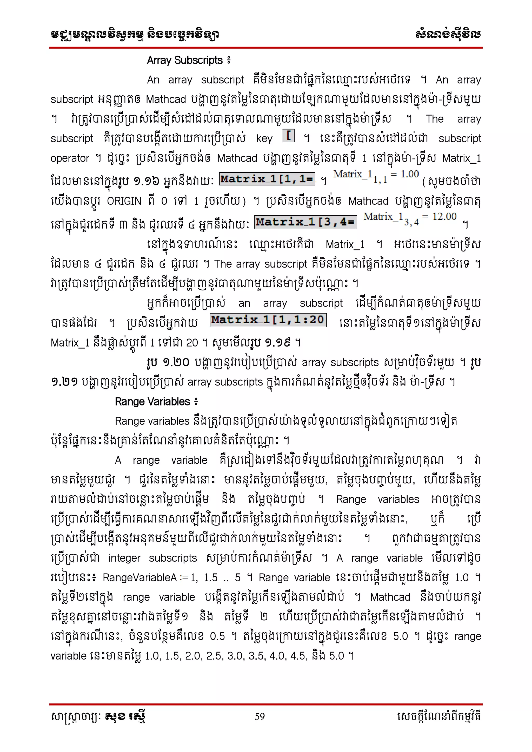 មជ្ឈមណ្ឌលវិស្វកមម និងបច្ចេកវិទ្្ា ស្ំណ្ង់ស្៊ីវិល
សាស្រ្សាា ចារ្យៈ សុខ រសមី 59 សេចក្ាីណែនាំពីក្ម្មវិធី
Array Subscripts ៖
An array subscript គឺមិនដមនជាដផ្នកននទ្ម ឹះរបស់អ្ទថ្រទ ។ An array
subscript អ្នុញ្ញញ រឲ្ Mathcad បងាា ញនូវរនមែននធារុទោយដ ក្មួយដដលមានទៅកនុងមា៉ា -ប្ ើសមួយ
។ វាប្រូវបានទប្បើប្បាស់ទដើមបើសំទៅដល់ធារុទទល្មួយដដលមានទៅកនុងមា៉ា ប្ ើស ។ The array
subscript គឺប្រូវបានបទងកើរទោយការទប្បើប្បាស់ key ។ ទនឹះគឺប្រូវបានសំទៅដល់ជា subscript
operator ។ ដូទចនឹះ ប្បសិនទបើអ្នកចង់ឲ្ Mathcad បងាា ញនូវរនមែននធារុ ើ 1 ទៅកនុងមា៉ា -ប្ ើស Matrix_1
ដដលមានទៅកនុងរូប ១.១៦ អ្នកនឹងវាយៈ ។ (សូមចងចាំថា
ទយើងបានបតូរ ORIGIN ពើ 0 ទៅ 1 រួចទ ើយ) ។ ប្បសិនទបើអ្នកចង់ឲ្ Mathcad បងាា ញនូវរនមែននធារុ
ទៅកនុងជួរទដក ើ ៣ និង ជូរឈរ ើ ៤ អ្នកនឹងវាយៈ ។
ទៅកនុងឧទ រណ៍ ទនឹះ ទ្ម ឹះអ្ទថ្រគឺជា Matrix_1 ។ អ្ទថ្រទនឹះមានមា៉ា ប្ ើស
ដដលមាន ៤ ជួរទដក និង ៤ ជួរឈរ ។ The array subscript គឺមិនដមនជាដផ្នកននទ្ម ឹះរបស់អ្ទថ្រទ ។
វាប្រូវបានទប្បើប្បាស់ប្រឹមដរទដើមបើបងាា ញនូវធារុ្មួយននមា៉ា ប្ ើសប៉ាុទ្ណ ឹះ ។
អ្នកក៏អាចទប្បើប្បាស់ an array subscript ទដើមបើកំណរ់ធារុឲ្មា៉ា ប្ ើសមួយ
បានផ្ងដដរ ។ ប្បសិនទបើអ្នកវាយ ទនាឹះរនមែននធារុ ើ១ទៅកនុងមា៉ា ប្ ើស
Matrix_1 នឹងផ្ែ ស់បតូរពើ 1 ទៅជា 20 ។ សូមទមើលរូប ១.១៩ ។
រូប ១.២០ បងាា ញនូវរទបៀបទប្បើប្បាស់ array subscripts សប្មាប់វុ ិច ័រមួយ ។ រូប
១.២១ បងាា ញនូវរទបៀបទប្បើប្បាស់ array subscripts កនុងការកំណរ់នូវរនមែថ្មើឲ្វុ ិច ័រ និង មា៉ា -ប្ ើស ។
Range Variables ៖
Range variables នឹងប្រូវបានទប្បើប្បាស់យ៉ា ង ូលំ ូលាយទៅកនុងជំពូកទប្កាយៗទ ៀរ
ប៉ាុដនតដផ្នកទនឹះនឹងប្ោន់ដរដណនាំនូវទោលគំនិរដរប៉ាុទ្ណ ឹះ ។
A range variable គឺប្សទដៀងទៅនឹងវុ ិច ័រមួយដដលវាប្រូវការរនមែព ុគុណ ។ វា
មានរនមែមួយជួរ ។ ជួរននរនមែទំងទនាឹះ មាននូវរនមែចាប់ទផ្តើមមួយ, រនមែចុងបញ្ចប់មួយ, ទ ើយនឹងរនមែ
រយតាមលំោប់ទៅចទនាែ ឹះរនមែចាប់ទផ្តើម និង រនមែចុងបញ្ចប់ ។ Range variables អាចប្រូវបាន
ទប្បើប្បាស់ទដើមបើទធវើការគណនាារទ ើងវ ិញពើទលើរនមែននជួរជាក់លាក់មួយននរនមែទំងទនាឹះ, ឬក៏ ទប្បើ
ប្បាស់ទដើមបើបទងកើរនូវអ្នុគមន៍មួយពើទលើជួរជាក់លាក់មួយននរនមែទំងទនាឹះ ។ ពួកវាជាធមមតាប្រូវបាន
ទប្បើប្បាស់ជា integer subscripts សប្មាប់ការកំណរ់មា៉ា ប្ ើស ។ A range variable ទមើលទៅដូច
រទបៀបទនឹះ៖ RangeVariableA 1, 1.5 .. 5 ។ Range variable ទនឹះចាប់ទផ្តើមជាមួយនឹងរនមែ 1.0 ។
រនមែ ើ២ទៅកនុង range variable បទងកើរនូវរនមែទកើនទ ើងតាមលំោប់ ។ Mathcad នឹងចាប់យកនូវ
រនមែខុសោន ទៅចទនាែ ឹះរវាងរនមែ ើ១ និង រនមែ ើ ២ ទ ើយទប្បើប្បាស់វាជារនមែទកើនទ ើងតាមលំោប់ ។
ទៅកនុងករណើ ទនឹះ, ចំនួនបដនថមគឺទលខ 0.5 ។ រនមែចុងទប្កាយទៅកនុងជួរទនឹះគឺទលខ 5.0 ។ ដូទចនឹះ range
variable ទនឹះមានរនមែ 1.0, 1.5, 2.0, 2.5, 3.0, 3.5, 4.0, 4.5, និង 5.0 ។
 