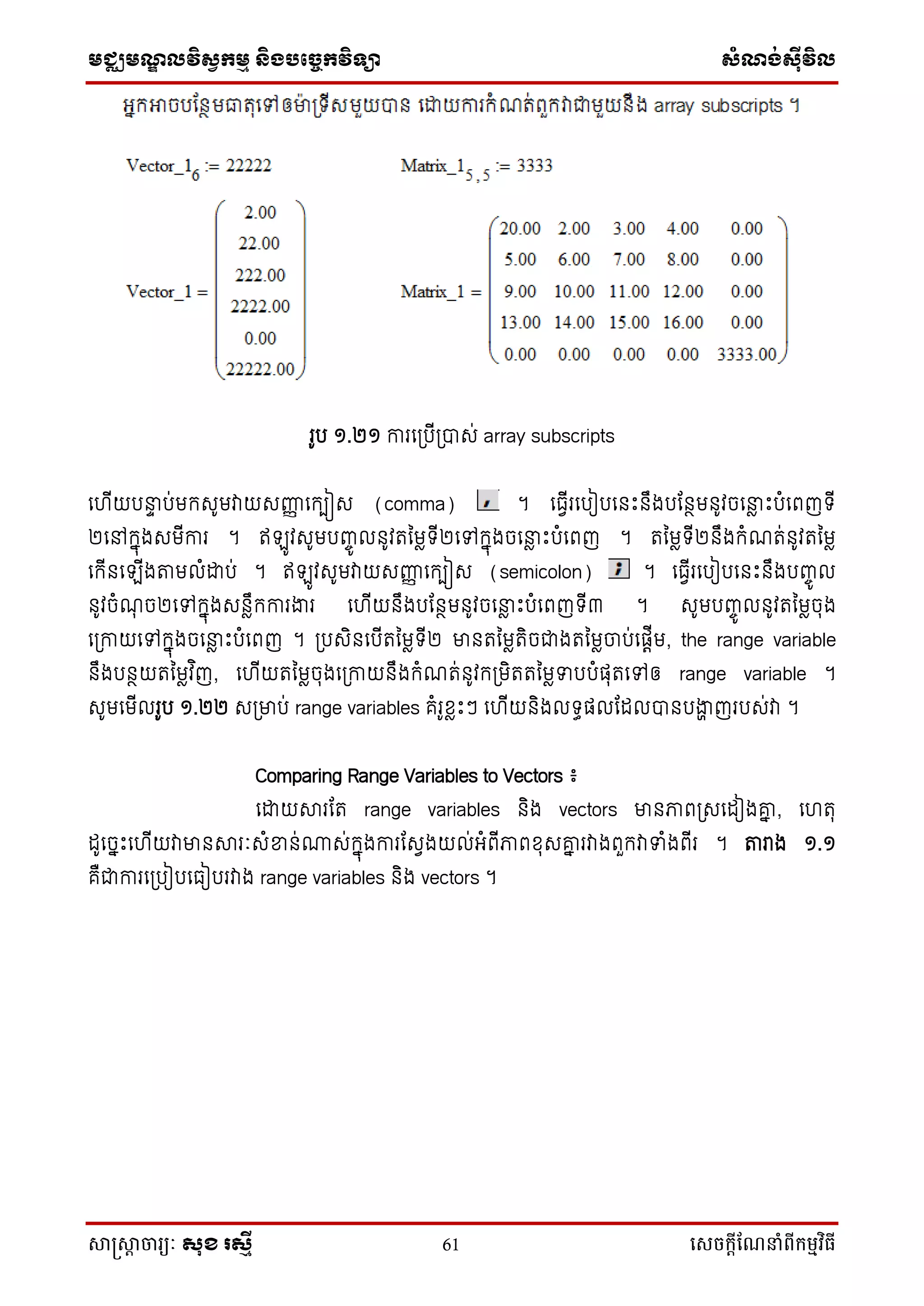 មជ្ឈមណ្ឌលវិស្វកមម និងបច្ចេកវិទ្្ា ស្ំណ្ង់ស្៊ីវិល
សាស្រ្សាា ចារ្យៈ សុខ រសមី 61 សេចក្ាីណែនាំពីក្ម្មវិធី
រូប ១.២១ ការទប្បើប្បាស់ array subscripts
ទ ើយបនាទ ប់មកសូមវាយសញ្ញញ ទកបៀស (comma) ។ ទធវើរទបៀបទនឹះនឹងបដនថមនូវចទនាែ ឹះបំទពញ ើ
២ទៅកនុងសមើការ ។ ឥ ូវសូមបញ្ចូ លនូវរនមែ ើ២ទៅកនុងចទនាែ ឹះបំទពញ ។ រនមែ ើ២នឹងកំណរ់នូវរនមែ
ទកើនទ ើងតាមលំោប់ ។ ឥ ូវសូមវាយសញ្ញញ ទកបៀស (semicolon) ។ ទធវើរទបៀបទនឹះនឹងបញ្ចូ ល
នូវចំណុ ច២ទៅកនុងសនែឹកការងារ ទ ើយនឹងបដនថមនូវចទនាែ ឹះបំទពញ ើ៣ ។ សូមបញ្ចូ លនូវរនមែចុង
ទប្កាយទៅកនុងចទនាែ ឹះបំទពញ ។ ប្បសិនទបើរនមែ ើ២ មានរនមែរិចជាងរនមែចាប់ទផ្តើម, the range variable
នឹងបនថយរនមែវ ិញ, ទ ើយរនមែចុងទប្កាយនឹងកំណរ់នូវកប្មិររនមែទបបំផ្ុរទៅឲ្ range variable ។
សូមទមើលរូប ១.២២ សប្មាប់ range variables គំរូខែឹះៗ ទ ើយនិងល ធផ្លដដលបានបងាា ញរបស់វា ។
Comparing Range Variables to Vectors ៖
ទោយារដរ range variables និង vectors មានភាពប្សទដៀងោន , ទ រុ
ដូទចនឹះទ ើយវាមានារៈសំខ្នន់្ស់កនុងការដសវងយល់អ្ំពើភាពខុសោន រវាងពួកវាទំងពើរ ។ តារង ១.១
គឺជាការទប្បៀបទធៀបរវាង range variables និង vectors ។
 