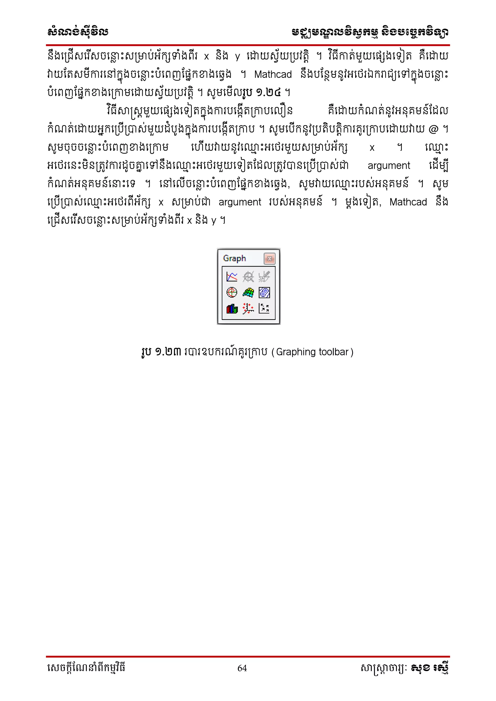 ស្ំណ្ង់ស្៊ីវិល មជ្ឈមណ្ឌលវិស្វកមម និងបច្ចេកវិទ្្ា
សេចក្ាីណែនាំពីក្ម្មវិធី 64 សាស្រ្សាា ចារ្យៈ សុខ រសមី
នឹងទប្ជើសទរ ើសចទនាែ ឹះសប្មាប់អ្័កេទំងពើរ x និង y ទោយសវ័យប្បវរតិ ។ វ ិធើការ់មួយទផ្េងទ ៀរ គឺទោយ
វាយដរសមើការទៅកនុងចទនាែ ឹះបំទពញដផ្នកខ្នងទវវង ។ Mathcad នឹងបដនថមនូវអ្ទថ្រឯករជយទៅកនុងចទនាែ ឹះ
បំទពញដផ្នកខ្នងទប្កាមទោយសវ័យប្បវរតិ ។ សូមទមើលរូប ១.២៤ ។
វ ិធើាស្រសតមួយទផ្េងទ ៀរកនុងការបទងកើរប្កាបទលឿន គឺទោយកំណរ់នូវអ្នុគមន៍ដដល
កំណរ់ទោយអ្នកទប្បើប្បាស់មួយដំបូងកនុងការបទងកើរប្កាប ។ សូមទបើកនូវប្បរិបរតិការគូរប្កាបទោយវាយ @ ។
សូមចុចចទនាែ ឹះបំទពញខ្នងទប្កាម ទ ើយវាយនូវទ្ម ឹះអ្ទថ្រមួយសប្មាប់អ្័កេ x ។ ទ្ម ឹះ
អ្ទថ្រទនឹះមិនប្រូវការដូចោន ទៅនឹងទ្ម ឹះអ្ទថ្រមួយទ ៀរដដលប្រូវបានទប្បើប្បាស់ជា argument ទដើមបើ
កំណរ់អ្នុគមន៍ទនាឹះទ ។ ទៅទលើចទនាែ ឹះបំទពញដផ្នកខ្នងទវវង, សូមវាយទ្ម ឹះរបស់អ្នុគមន៍ ។ សូម
ទប្បើប្បាស់ទ្ម ឹះអ្ទថ្រពើអ្័កេ x សប្មាប់ជា argument របស់អ្នុគមន៍ ។ មតងទ ៀរ, Mathcad នឹង
ទប្ជើសទរ ើសចទនាែ ឹះសប្មាប់អ្័កេទំងពើរ x និង y ។
រូប ១.២៣ របារឧបករណ៍ គូរប្កាប (Graphing toolbar)
 
