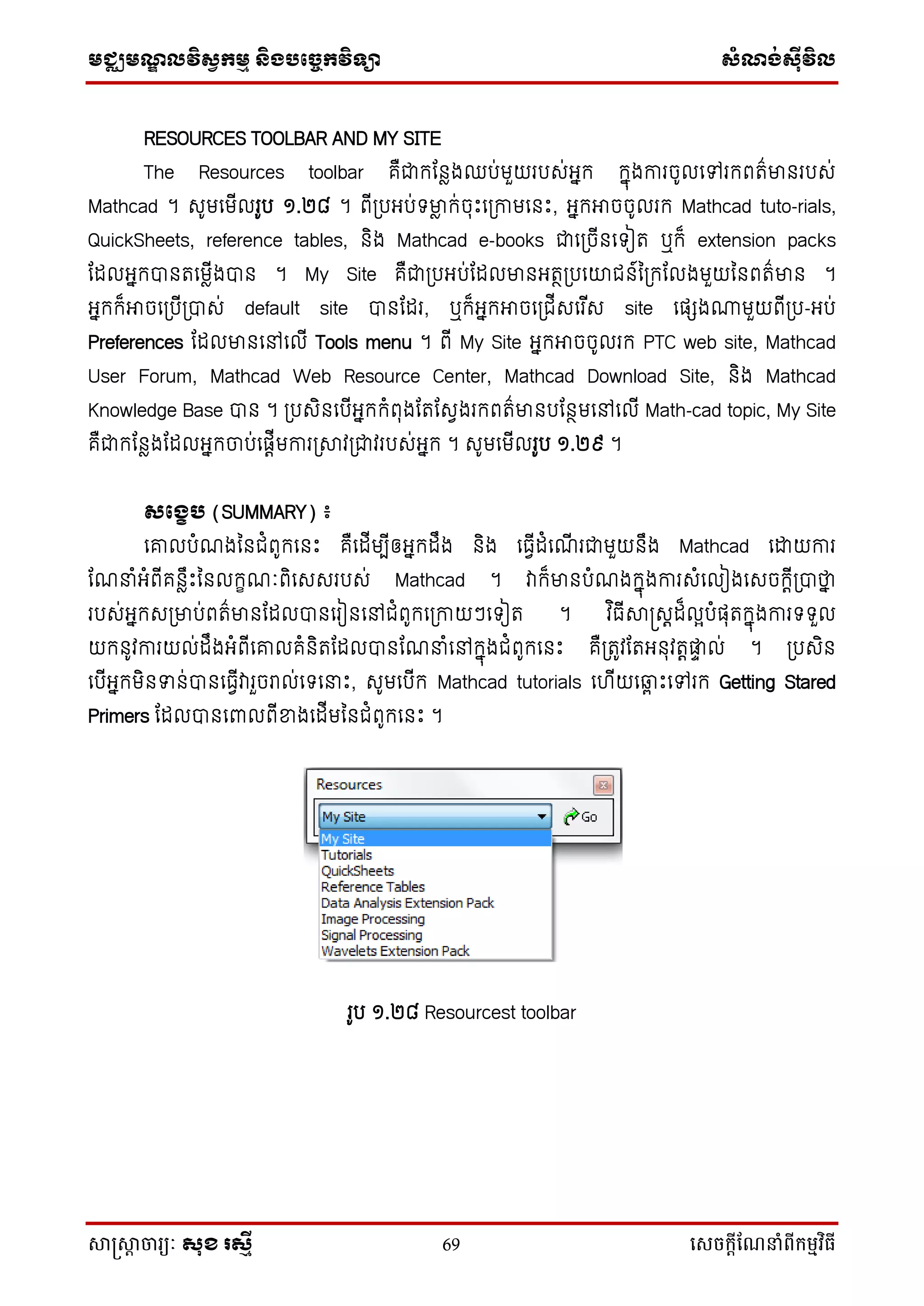 មជ្ឈមណ្ឌលវិស្វកមម និងបច្ចេកវិទ្្ា ស្ំណ្ង់ស្៊ីវិល
សាស្រ្សាា ចារ្យៈ សុខ រសមី 69 សេចក្ាីណែនាំពីក្ម្មវិធី
RESOURCES TOOLBAR AND MY SITE
The Resources toolbar គឺជាកដនែងឈប់មួយរបស់អ្នក កនុងការចូលទៅរកពរ៌មានរបស់
Mathcad ។ សូមទមើលរូប ១.២៨ ។ ពើប្បអ្ប់ មាែ ក់ចុឹះទប្កាមទនឹះ, អ្នកអាចចូលរក Mathcad tuto-rials,
QuickSheets, reference tables, និង Mathcad e-books ជាទប្ចើនទ ៀរ ឬក៏ extension packs
ដដលអ្នកបានរទមែើងបាន ។ My Site គឺជាប្បអ្ប់ដដលមានអ្រថប្បទយជន៍នប្កដលងមួយននពរ៌មាន ។
អ្នកក៏អាចទប្បើប្បាស់ default site បានដដរ, ឬក៏អ្នកអាចទប្ជើសទរ ើស site ទផ្េង្មួយពើប្ប-អ្ប់
Preferences ដដលមានទៅទលើ Tools menu ។ ពើ My Site អ្នកអាចចូលរក PTC web site, Mathcad
User Forum, Mathcad Web Resource Center, Mathcad Download Site, និង Mathcad
Knowledge Base បាន ។ ប្បសិនទបើអ្នកកំពុងដរដសវងរកពរ៌មានបដនថមទៅទលើ Math-cad topic, My Site
គឺជាកដនែងដដលអ្នកចាប់ទផ្តើមការប្ាវប្ជាវរបស់អ្នក ។ សូមទមើលរូប ១.២៩ ។
សផងេប (SUMMARY) ៖
ទោលបំណងននជំពូកទនឹះ គឺទដើមបើឲ្អ្នកដឹង និង ទធវើដំទណើ រជាមួយនឹង Mathcad ទោយការ
ដណនាំអ្ំពើគនែឹឹះននលកេណៈពិទសសរបស់ Mathcad ។ វាក៏មានបំណងកនុងការសំទលៀងទសចកតើប្បាថាន
របស់អ្នកសប្មាប់ពរ៌មានដដលបានទរៀនទៅជំពូកទប្កាយៗទ ៀរ ។ វ ិធើាស្រសតដ៏លែបំផ្ុរកនុងការ ួល
យកនូវការយល់ដឹងអ្ំពើទោលគំនិរដដលបានដណនាំទៅកនុងជំពូកទនឹះ គឺប្រូវដរអ្នុវរតផ្ទ ល់ ។ ប្បសិន
ទបើអ្នកមិនទន់បានទធវើវារួចរល់ទ ទនាឹះ, សូមទបើក Mathcad tutorials ទ ើយទ្ព ឹះទៅរក Getting Stared
Primers ដដលបានទពាលពើខ្នងទដើមននជំពូកទនឹះ ។
រូប ១.២៨ Resourcest toolbar
 