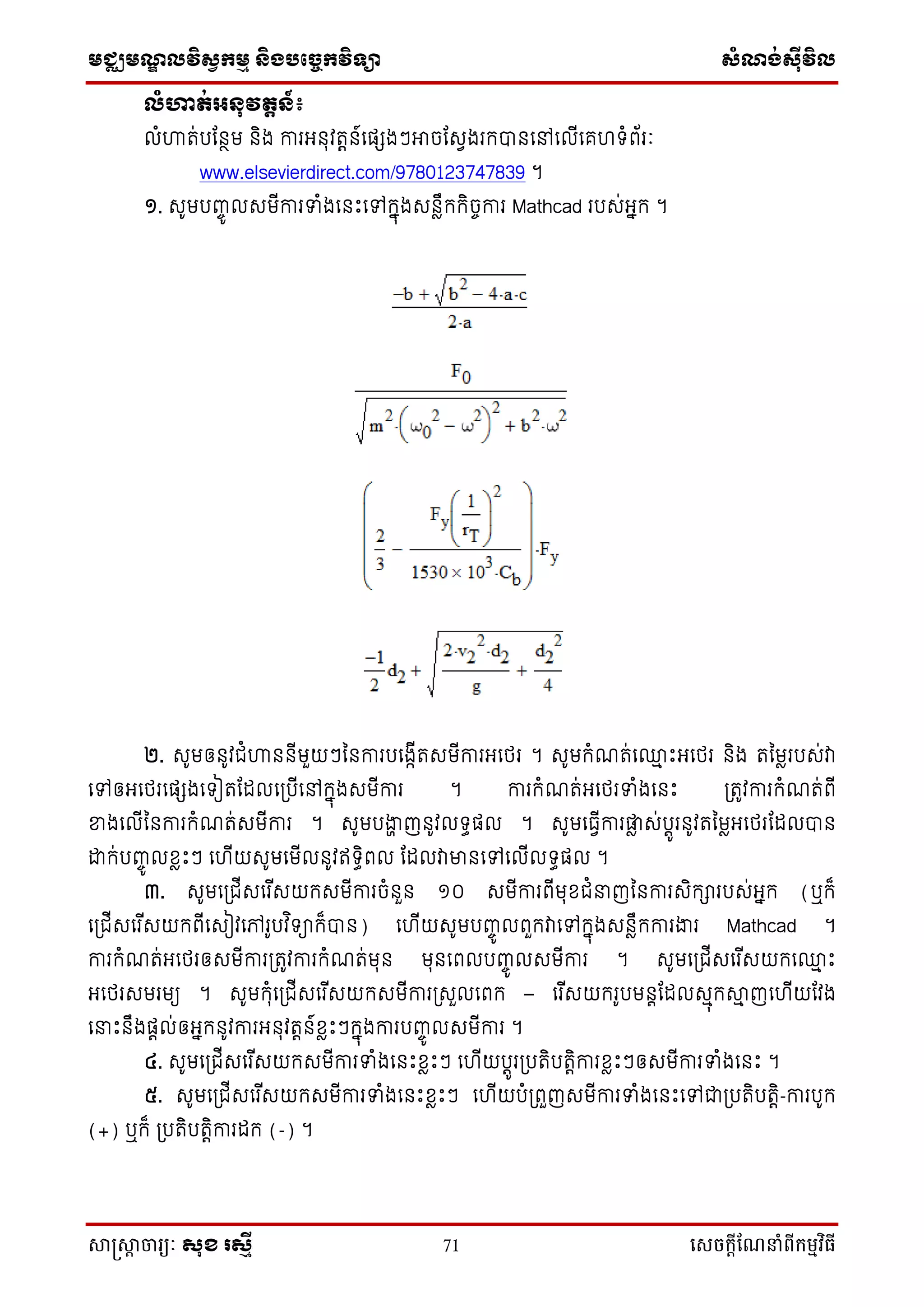 មជ្ឈមណ្ឌលវិស្វកមម និងបច្ចេកវិទ្្ា ស្ំណ្ង់ស្៊ីវិល
សាស្រ្សាា ចារ្យៈ សុខ រសមី 71 សេចក្ាីណែនាំពីក្ម្មវិធី
លំហាត់អ្នុវតតន៍៖
លំហារ់បដនថម និង ការអ្នុវរតន៍ទផ្េងៗអាចដសវងរកបានទៅទលើទគ ំព័រៈ
www.elsevierdirect.com/9780123747839 ។
១. សូមបញ្ចូ លសមើការទំងទនឹះទៅកនុងសនែឹកកិចចការ Mathcad របស់អ្នក ។
២. សូមឲ្នូវជំហាននើមួយៗននការបទងកើរសមើការអ្ទថ្រ ។ សូមកំណរ់ទ្ម ឹះអ្ទថ្រ និង រនមែរបស់វា
ទៅឲ្អ្ទថ្រទផ្េងទ ៀរដដលទប្បើទៅកនុងសមើការ ។ ការកំណរ់អ្ទថ្រទំងទនឹះ ប្រូវការកំណរ់ពើ
ខ្នងទលើននការកំណរ់សមើការ ។ សូមបងាា ញនូវល ធផ្ល ។ សូមទធវើការផ្ែ ស់បតូរនូវរនមែអ្ទថ្រដដលបាន
ោក់បញ្ចូ លខែឹះៗ ទ ើយសូមទមើលនូវឥ ធិពល ដដលវាមានទៅទលើល ធផ្ល ។
៣. សូមទប្ជើសទរ ើសយកសមើការចំនួន ១០ សមើការពើមុខជំនាញននការសិការបស់អ្នក (ឬក៏
ទប្ជើសទរ ើសយកពើទសៀវទៅរូបវ ិ ាក៏បាន) ទ ើយសូមបញ្ចូ លពួកវាទៅកនុងសនែឹកការងារ Mathcad ។
ការកំណរ់អ្ទថ្រឲ្សមើការប្រូវការកំណរ់មុន មុនទពលបញ្ចូ លសមើការ ។ សូមទប្ជើសទរ ើសយកទ្ម ឹះ
អ្ទថ្រសមរមយ ។ សូមកុំទប្ជើសទរ ើសយកសមើការប្សួលទពក – ទរ ើសយករូបមនតដដលសមុកាម ញទ ើយដវង
ទនាឹះនឹងផ្តល់ឲ្អ្នកនូវការអ្នុវរតន៍ខែឹះៗកនុងការបញ្ចូ លសមើការ ។
៤. សូមទប្ជើសទរ ើសយកសមើការទំងទនឹះខែឹះៗ ទ ើយបតូរប្បរិបរតិការខែឹះៗឲ្សមើការទំងទនឹះ ។
៥. សូមទប្ជើសទរ ើសយកសមើការទំងទនឹះខែឹះៗ ទ ើយបំប្ពួញសមើការទំងទនឹះទៅជាប្បរិបរតិ-ការបូក
(+) ឬក៏ ប្បរិបរតិការដក (-) ។
 