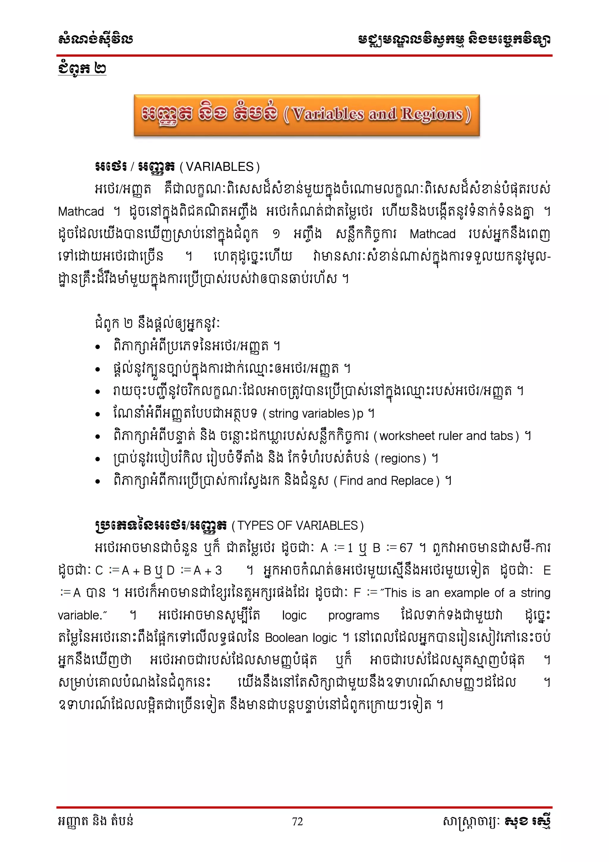 សំណង់ស៊ីវិល មជ្ឈមណឌលវិសវកមម និងបច្ចេកវិទ្្ា
អញ្ញា ត និង តំបន់ 72 សាស្រ្សាា ចារ្យៈ សុខ រសមី
ជំពូក ២
អថេរ / អញ្ញត (VARIABLES)
អថេរ/អញ្ញត គឺជាលក្ខណៈពិថេេដ៏េំខាន់មួយក្នុងចំថោមលក្ខណៈពិថេេដ៏េំខាន់បំផុតរបេ់
Mathcad ។ ដូចថៅក្នុងពិជគណិ តអញ្ចឹង អថេរក្ំណត់ជាតម្មៃថេរ ថ ើយនិងបថងកើតនូវទំនាក្់ទំនងគ្នា្ ។
ដូចដដលថយើងបានថ ើញស្រាប់ថៅក្នុងជំពូក្ ១ អញ្ចឹង េនៃឹក្ក្ិចចការ Mathcad របេ់អនក្នឹងថពញ
ថៅថោយអថេរជាថស្រចើន ។ ថ តុដូថចនេះថ ើយ វាមានារៈេំខាន់ោេ់ក្នុងការទទួលយក្នូវមូល-
ោា នស្រគឹេះដ៏រ ឹងមាំមួយក្នុងការថស្របើស្របាេ់របេ់វាឲបានឆាប់រ ័េ ។
ជំពូក្ ២ នឹងផតល់ឲយអនក្នូវៈ
 ពិភាក្ាអំពើស្របថេទម្នអថេរ/អញ្ញត ។
 ផតល់នូវក្បួនចាប់ក្នុងការោក្់ថ្ម េះឲអថេរ/អញ្ញត ។
 រាយចុេះបញ្ជើនូវចរ ិក្លក្ខណៈដដលអាចស្រតូវបានថស្របើស្របាេ់ថៅក្នុងថ្ម េះរបេ់អថេរ/អញ្ញត ។
 ដណនាំអំពើអញ្ញតដបបជាអតថបទ (string variables)p ។
 ពិភាក្ាអំពើបនាា ត់ និង ចថនាៃ េះដក្ឃ្លៃ របេ់េនៃឹក្ក្ិចចការ (worksheet ruler and tabs) ។
 ស្របាប់នូវរថបៀបរ ំក្ិល ថរៀបចំទើតំង និង ដក្ទំ ំរបេ់តំបន់ (regions) ។
 ពិភាក្ាអំពើការថស្របើស្របាេ់ការដេែងរក្ និងជំនួេ (Find and Replace) ។
ប្រថេទនៃអថេរ/អញ្ញត (TYPES OF VARIABLES)
អថេរអាចមានជាចំនួន ឬក្៏ ជាតម្មៃថេរ ដូចជាៈ A 1 ឬ B 67 ។ ពួក្វាអាចមានជាេមើ-ការ
ដូចជាៈ C A + B ឬ D A + 3 ។ អនក្អាចក្ំណត់ឲអថេរមួយថេមើនឹងអថេរមួយថទៀត ដូចជា់ ៈ E
A បាន ។ អថេរក្៏អាចមានជាដសែរម្នតួអក្ែរផងដដរ ដូចជាៈ F ”This is an example of a string
variable.” ។ អថេរអាចមានេូមបើដត logic programs ដដលទាក្់ទងជាមួយវា ដូថចនេះ
តម្មៃម្នអថេរថនាេះពឹងដផែក្ថៅថលើលទធផលម្ន Boolean logic ។ ថៅថពលដដលអនក្បានថរៀនថេៀវថៅថនេះចប់
អនក្នឹងថ ើញថា អថេរអាចជារបេ់ដដលាមញ្ញបំផុត ឬក្៏ អាចជារបេ់ដដលេមុគាម ញបំផុត ។
េស្រមាប់ថគ្លបំណងម្នជំពូក្ថនេះ ថយើងនឹងថៅដតេិក្ាជាមួយនឹងឧទា រណ៍ ាមញ្ញៗដដដល ។
ឧទា រណ៍ ដដលលមែិតជាថស្រចើនថទៀត នឹងមានជាបនតបនាា ប់ថៅជំពូក្ថស្រកាយៗថទៀត ។
 
