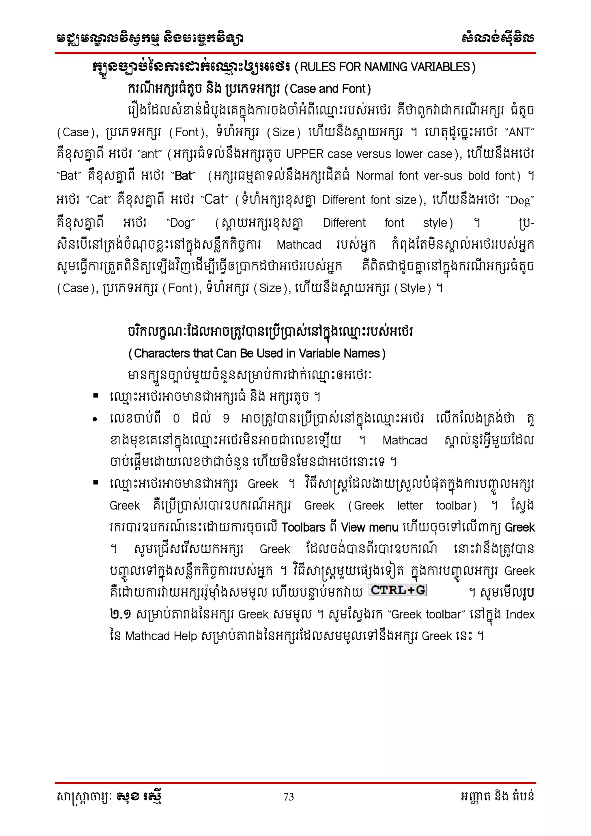 មជ្ឈមណឌលវិសវកមម និងបច្ចេកវិទ្្ា សំណង់ស៊ីវិល
សាស្រ្សាា ចារ្យៈ សុខ រសមី 73 អញ្ញា ត និង តំបន់
កបួៃច្បារ់នៃការដាក់ថ្ម ោះឲ្យអថេរ (RULES FOR NAMING VARIABLES)
ក្រណើ អក្ែរធំតូច និង ស្របថេទអក្ែរ (Case and Font)
ថរឿងដដលេំខាន់ដំបូងថគក្នុងការចងចំអំពើថ្ម េះរបេ់អថេរ គឺថាពួក្វាជាក្រណើ អក្ែរ ធំតូច
(Case), ស្របថេទអក្ែរ (Font), ទំ ំអក្ែរ (Size) ថ ើយនឹងាត យអក្ែរ ។ ថ តុដូថចនេះអថេរ “ANT”
គឺសុេគ្ន ពើ អថេរ “ant” (អក្ែរធំទល់នឹងអក្ែរតូច UPPER case versus lower case), ថ ើយនឹងអថេរ
“Bat” គឺសុេគ្ន ពើ អថេរ “Bat” (អក្ែរធមមតទល់នឹងអក្ែរដិតធំ Normal font ver-sus bold font) ។
អថេរ “Cat” គឺសុេគ្ន ពើ អថេរ “Cat” (ទំ ំអក្ែរសុេគ្ន Different font size), ថ ើយនឹងអថេរ “Dog”
គឺសុេគ្ន ពើ អថេរ “Dog” (ាត យអក្ែរសុេគ្ន Different font style) ។ ស្រប-
េិនថបើថៅស្រតង់ចំណុ ចសៃេះថៅក្នុងេនៃឹក្ក្ិចចការ Mathcad របេ់អនក្ ក្ំពុងដតមិនាា ល់អថេររបេ់អនក្
េូមថធែើការស្រតួតពិនិតយថ ើងវ ិញថដើមបើថធែើឲស្របាក្ដថាអថេររបេ់អនក្ គឺពិតជាដូចគ្ន ថៅក្នុងក្រណើ អក្ែរធំតូច
(Case), ស្របថេទអក្ែរ (Font), ទំ ំអក្ែរ (Size), ថ ើយនឹងាត យអក្ែរ (Style) ។
ចរ ិក្លក្ខណៈដដលអាចស្រតូវបានថស្របើស្របាេ់ថៅក្នុងថ្ម េះរបេ់អថេរ
(Characters that Can Be Used in Variable Names)
មានក្បួនចាប់មួយចំនួនេស្រមាប់ការោក្់ថ្ម េះឲអថេរៈ
 ថ្ម េះអថេរអាចមានជាអក្ែរធំ និង អក្ែរតូច ។
 ថលសចប់ពើ 0 ដល់ 9 អាចស្រតូវបានថស្របើស្របាេ់ថៅក្នុងថ្ម េះអថេរ ថលើក្ដលងស្រតង់ថា តួ
ខាងមុសថគថៅក្នុងថ្ម េះអថេរមិនអាចជាថលសថ ើយ ។ Mathcad ាា ល់នូវអែើមួយដដល
ចប់ថផតើមថោយថលសថាជាចំនួន ថ ើយមិនដមនជាអថេរថនាេះថទ ។
 ថ្ម េះអថេរអាចមានជាអក្ែរ Greek ។ វ ិធើាស្រេតដដលងាយស្រេួលបំផុតក្នុងការបញ្ចូ លអក្ែរ
Greek គឺថស្របើស្របាេ់របារឧបក្រណ៍ អក្ែរ Greek (Greek letter toolbar) ។ ដេែង
រក្របារឧបក្រណ៍ ថនេះថោយការចុចថលើ Toolbars ពើ View menu ថ ើយចុចថៅថលើពាក្យ Greek
។ េូមថស្រជើេថរ ើេយក្អក្ែរ Greek ដដលចង់បានពើរបារឧបក្រណ៍ ថនាេះវានឹងស្រតូវបាន
បញ្ចូ លថៅក្នុងេនៃឹក្ក្ិចចការរបេ់អនក្ ។ វ ិធើាស្រេតមួយថផែងថទៀត ក្នុងការបញ្ចូ លអក្ែរ Greek
គឺថោយការវាយអក្ែររូមាុ ំងេមមូល ថ ើយបនាា ប់មក្វាយ ។ េូមថមើលរូប
២.១ េស្រមាប់តរាងម្នអក្ែរ Greek េមមូល ។ េូមដេែងរក្ “Greek toolbar” ថៅក្នុង Index
ម្ន Mathcad Help េស្រមាប់តរាងម្នអក្ែរដដលេមមូលថៅនឹងអក្ែរ Greek ថនេះ ។
 