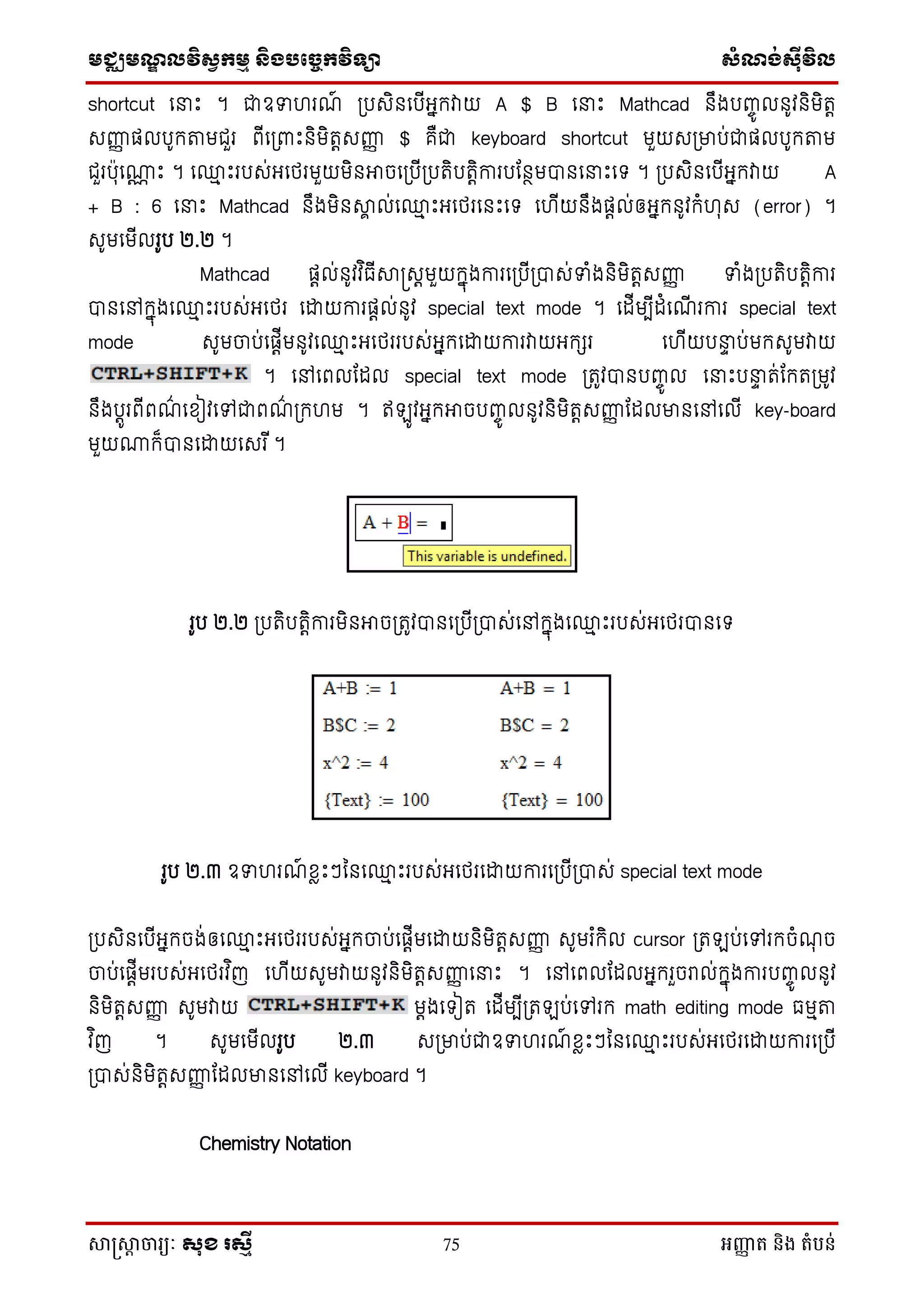 មជ្ឈមណឌលវិសវកមម និងបច្ចេកវិទ្្ា សំណង់ស៊ីវិល
សាស្រ្សាា ចារ្យៈ សុខ រសមី 75 អញ្ញា ត និង តំបន់
shortcut ថនាេះ ។ ជាឧទា រណ៍ ស្របេិនថបើអនក្វាយ A $ B ថនាេះ Mathcad នឹងបញ្ចូ លនូវនិមិតត
េញ្ញញ ផលបូក្តមជួរ ពើថស្រពាេះនិមិតតេញ្ញញ $ គឺជា keyboard shortcut មួយេស្រមាប់ជាផលបូក្តម
ជួរបុថោណ េះ ។ ថ្ម េះរបេ់អថេរមួយមិនអាចថស្របើស្របតិបតតិការបដនថមបានថនាេះថទ ។ ស្របេិនថបើអនក្វាយ A
+ B : 6 ថនាេះ Mathcad នឹងមិនាា ល់ថ្ម េះអថេរថនេះថទ ថ ើយនឹងផតល់ឲអនក្នូវក្ំ ុេ (error) ។
េូមថមើលរូប ២.២ ។
Mathcad ផតល់នូវវ ិធើាស្រេតមួយក្នុងការថស្របើស្របាេ់ទាំងនិមិតតេញ្ញញ ទាំងស្របតិបតតិការ
បានថៅក្នុងថ្ម េះរបេ់អថេរ ថោយការផតល់នូវ special text mode ។ ថដើមបើដំថណើ រការ special text
mode េូមចប់ថផតើមនូវថ្ម េះអថេររបេ់អនក្ថោយការវាយអក្ែរ ថ ើយបនាា ប់មក្េូមវាយ
។ ថៅថពលដដល special text mode ស្រតូវបានបញ្ចូ ល ថនាេះបនាា ត់ដក្តស្រមូវ
នឹងបតូរពើពណ៌ ថសៀវថៅជាពណ៌ ស្រក្ ម ។ ឥ ូវអនក្អាចបញ្ចូ លនូវនិមិតតេញ្ញញ ដដលមានថៅថលើ key-board
មួយោក្៏បានថោយថេរ ើ។
រូប ២.២ ស្របតិបតតិការមិនអាចស្រតូវបានថស្របើស្របាេ់ថៅក្នុងថ្ម េះរបេ់អថេរបានថទ
រូប ២.៣ ឧទា រណ៍ សៃេះៗម្នថ្ម េះរបេ់អថេរថោយការថស្របើស្របាេ់ special text mode
ស្របេិនថបើអនក្ចង់ឲថ្ម េះអថេររបេ់អនក្ចប់ថផតើមថោយនិមិតតេញ្ញញ េូមរ ំក្ិល cursor ស្រត ប់ថៅរក្ចំណុ ច
ចប់ថផតើមរបេ់អថេរវ ិញ ថ ើយេូមវាយនូវនិមិតតេញ្ញញ ថនាេះ ។ ថៅថពលដដលអនក្រួចរាល់ក្នុងការបញ្ចូ លនូវ
និមិតតេញ្ញញ េូមវាយ មតងថទៀត ថដើមបើស្រត ប់ថៅរក្ math editing mode ធមមត
វ ិញ ។ េូមថមើលរូប ២.៣ េស្រមាប់ជាឧទា រណ៍ សៃេះៗម្នថ្ម េះរបេ់អថេរថោយការថស្របើ
ស្របាេ់និមិតតេញ្ញញ ដដលមានថៅថលើ keyboard ។
Chemistry Notation
 