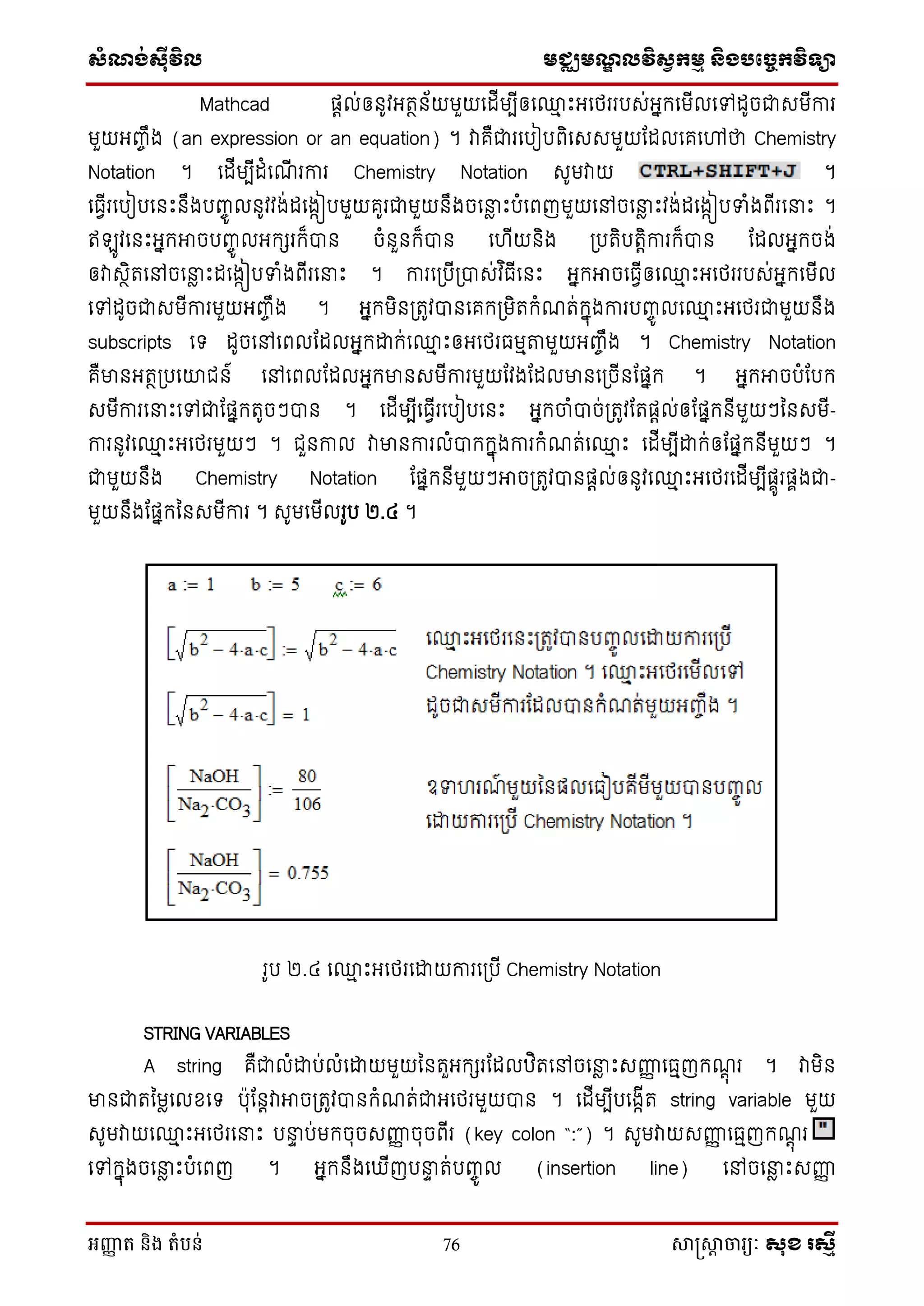 សំណង់ស៊ីវិល មជ្ឈមណឌលវិសវកមម និងបច្ចេកវិទ្្ា
អញ្ញា ត និង តំបន់ 76 សាស្រ្សាា ចារ្យៈ សុខ រសមី
Mathcad ផតល់ឲនូវអតថន័យមួយថដើមបើឲថ្ម េះអថេររបេ់អនក្ថមើលថៅដូចជាេមើការ
មួយអញ្ចឹង (an expression or an equation) ។ វាគឺជារថបៀបពិថេេមួយដដលថគថៅថា Chemistry
Notation ។ ថដើមបើដំថណើ រការ Chemistry Notation េូមវាយ ។
ថធែើរថបៀបថនេះនឹងបញ្ចូ លនូវវង់ដថងកៀបមួយគូរជាមួយនឹងចថនាៃ េះបំថពញមួយថៅចថនាៃ េះវង់ដថងកៀបទាំងពើរថនាេះ ។
ឥ ូវថនេះអនក្អាចបញ្ចូ លអក្ែរក្៏បាន ចំនួនក្៏បាន ថ ើយនិង ស្របតិបតតិការក្៏បាន ដដលអនក្ចង់
ឲវាេថិតថៅចថនាៃ េះដថងកៀបទាំងពើរថនាេះ ។ ការថស្របើស្របាេ់វ ិធើថនេះ អនក្អាចថធែើឲថ្ម េះអថេររបេ់អនក្ថមើល
ថៅដូចជាេមើការមួយអញ្ចឹង ។ អនក្មិនស្រតូវបានថគក្ស្រមិតក្ំណត់ក្នុងការបញ្ចូ លថ្ម េះអថេរជាមួយនឹង
subscripts ថទ ដូចថៅថពលដដលអនក្ោក្់ថ្ម េះឲអថេរធមមតមួយអញ្ចឹង ។ Chemistry Notation
គឺមានអតថស្របថយជន៍ ថៅថពលដដលអនក្មានេមើការមួយដវងដដលមានថស្រចើនដផនក្ ។ អនក្អាចបំដបក្
េមើការថនាេះថៅជាដផនក្តូចៗបាន ។ ថដើមបើថធែើរថបៀបថនេះ អនក្ចំបាច់ស្រតូវដតផតល់ឲដផនក្នើមួយៗម្នេមើ-
ការនូវថ្ម េះអថេរមួយៗ ។ ជួនកាល វាមានការលំបាក្ក្នុងការក្ំណត់ថ្ម េះ ថដើមបើោក្់ឲដផនក្នើមួយៗ ។
ជាមួយនឹង Chemistry Notation ដផនក្នើមួយៗអាចស្រតូវបានផតល់ឲនូវថ្ម េះអថេរថដើមបើផាូរផាងជា-
មួយនឹងដផនក្ម្នេមើការ ។ េូមថមើលរូប ២.៤ ។
រូប ២.៤ ថ្ម េះអថេរថោយការថស្របើ Chemistry Notation
STRING VARIABLES
A string គឺជាលំោប់លំថោយមួយម្នតួអក្ែរដដលឋិតថៅចថនាៃ េះេញ្ញញ ថធមញក្ណតុ រ ។ វាមិន
មានជាតម្មៃថលសថទ បុដនតវាអាចស្រតូវបានក្ំណត់ជាអថេរមួយបាន ។ ថដើមបើបថងកើត string variable មួយ
េូមវាយថ្ម េះអថេរថនាេះ បនាា ប់មក្ចុចេញ្ញញ ចុចពើរ (key colon “:”) ។ េូមវាយេញ្ញញ ថធមញក្ណតុ រ
ថៅក្នុងចថនាៃ េះបំថពញ ។ អនក្នឹងថ ើញបនាា ត់បញ្ចូ ល (insertion line) ថៅចថនាៃ េះេញ្ញញ
 